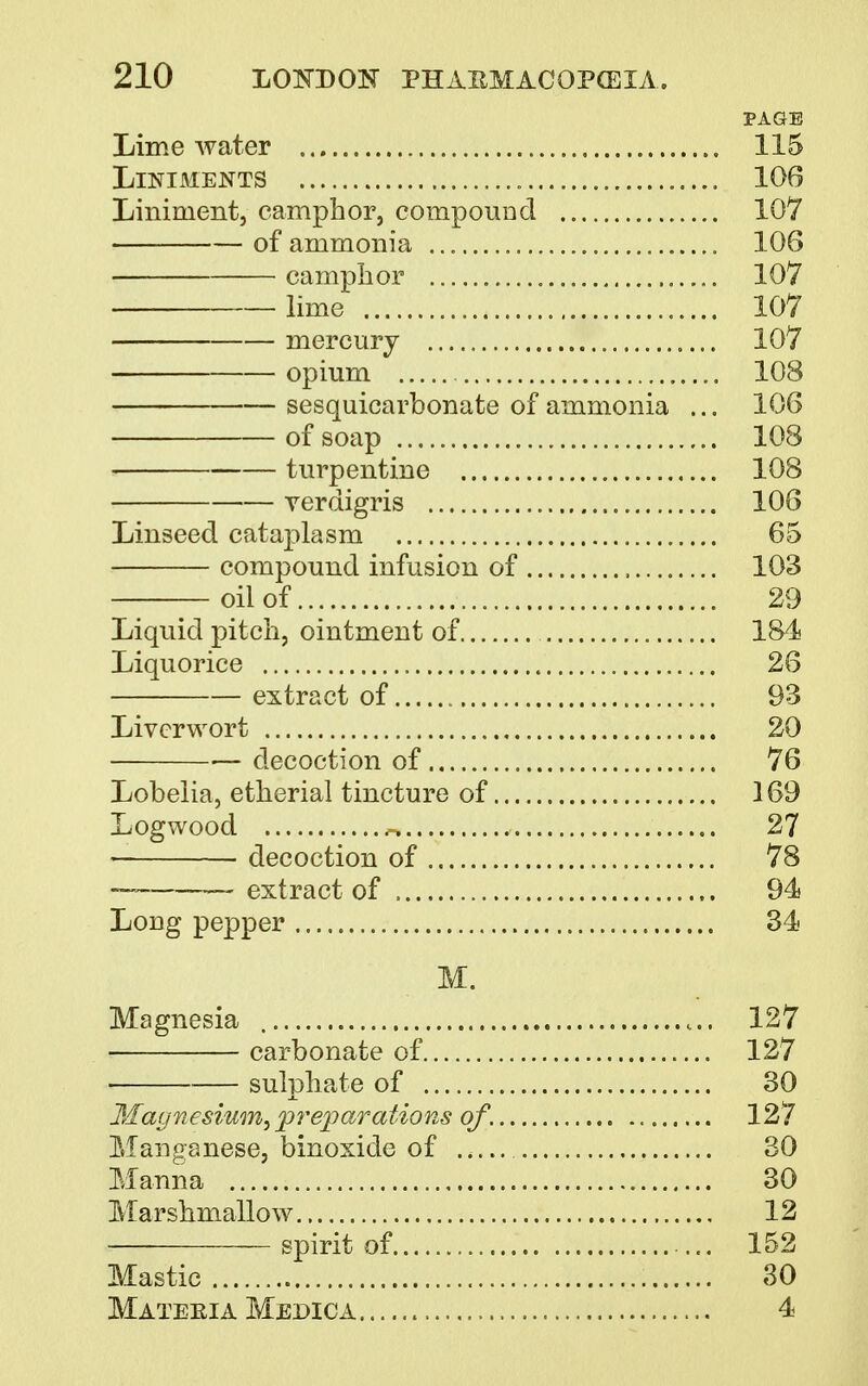 PAGE Lime water „ 115 Liniments 106 Liniment, camphor, compound 107 of ammonia „ 106 camphor 107 lime 107 mercury 107 opium 108 sesquicarbonate of ammonia ... 106 of soap 108 turpentine 108 verdigris 106 Linseed cataplasm 65 compound infusion of , 103 oil of 29 Liquid pitch, ointment of 184 Liquorice 26 extract of 93 Liverwort 20 ■ decoction of 76 Lobelia, etherial tincture of 169 Logwood .-. 27 ■ decoction of 78 — extract of 94 Long pepper 34 M. Magnesia 127 carbonate of 127 sulphate of 30 Magnesium, preparations of. 127 Manganese, binoxide of .. 30 Manna 30 Marshmallow 12 — spirit of ... 152 Mastic 30 Mateeia Medic a 4