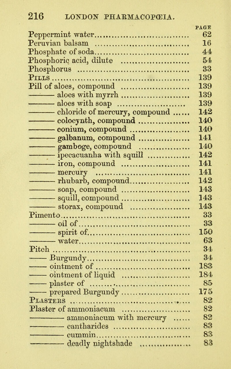 PAGE Peppermint water ,. 62 Peruvian balsam 16 Phosphate of soda 44 Phosphoric acid, dilute 54 Phosphorus 33 Pills......... 139 Pill of aloes, compound 139 -— aloes with myrrh 139 — aloes with soap 139 chloride of mercury, compound 142 colocynth, compound 140 conium, compound 140 galbanum, compound 141 gamboge, compound 140 ■ ipecacuanha with squill 142 iron, compound 141 mercury 141 -——— rhubarb, compound 14 2 soap, compound 143 squill, compound 143 — storaxj compound . 143 Pimento 33 oil of........... 33 —spirit of. 150 -— water 63 Pitch 34 Burgundy 34 — ointment of 183 ointment of liquid ........................ 184 plaster of 85 • prepared Burgundy 175 Plastees 82 Plaster of ammoniacuxa 82 ammoniacum with mercury .. 82 — eantharides 83 cummin. 83 — deadly nightshade 8$