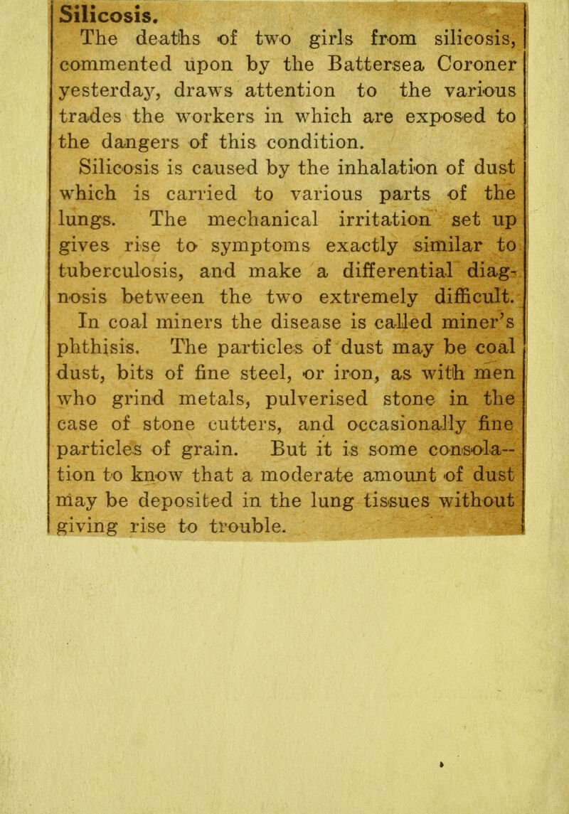 Silicosis. The deaths of two girls from silicosis, commented upon by the Battersea Coroner yesterdaj7, draws attention to the various trades the workers in which are exposed to the dangers of this condition. Silicosis is caused by the inhalation of dust which is carried to various parts of the lungs. The mechanical irritation set up gives rise to symptoms exactly similar to tuberculosis, and make a differential diag- nosis between the two extremely difficult. In coal miners the disease is called miner's phthisis. The particles of dust may be coal dust, bits of fine steel, or iron, as with men who grind metals, pulverised stone in the case of stone cutters, and occasionally fine particles of grain. But it is some consola- tion to know that a moderate amount of dust may be deposited in the lung tissues without giving rise to trouble.