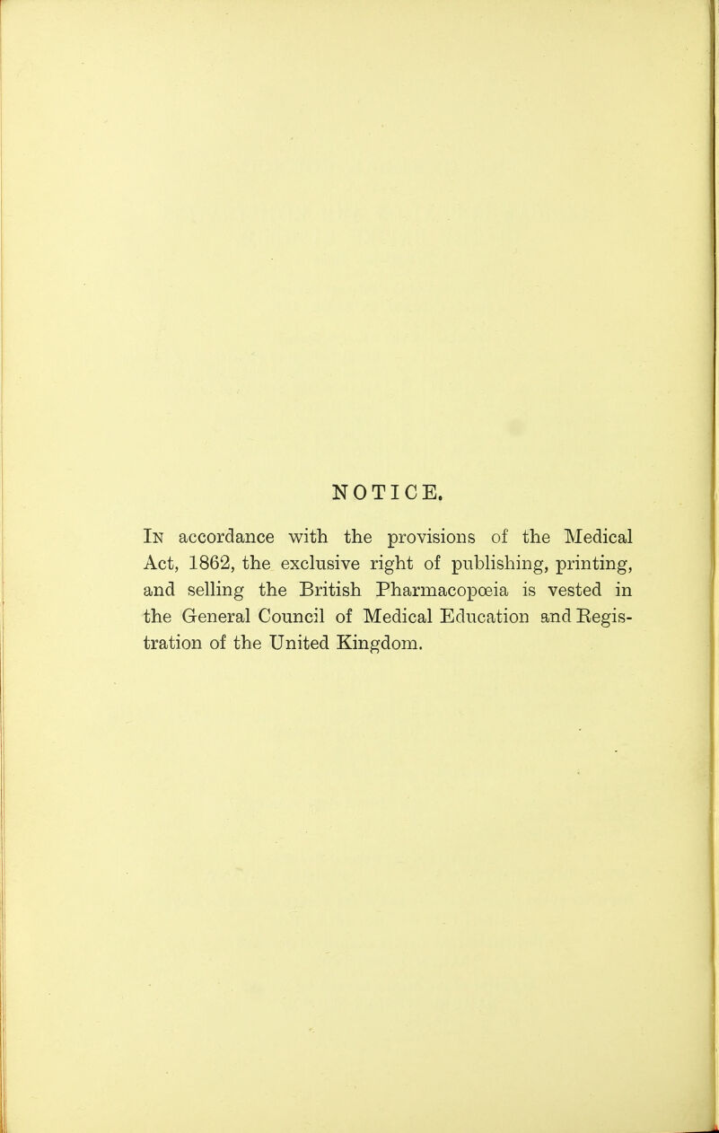 NOTICE. In accordance with the provisions of the Medical Act, 1862, the exclusive right of publishing, printing, and selling the British Pharmacopoeia is vested in the General Council of Medical Education and Eegis- tration of the United Kingdom.