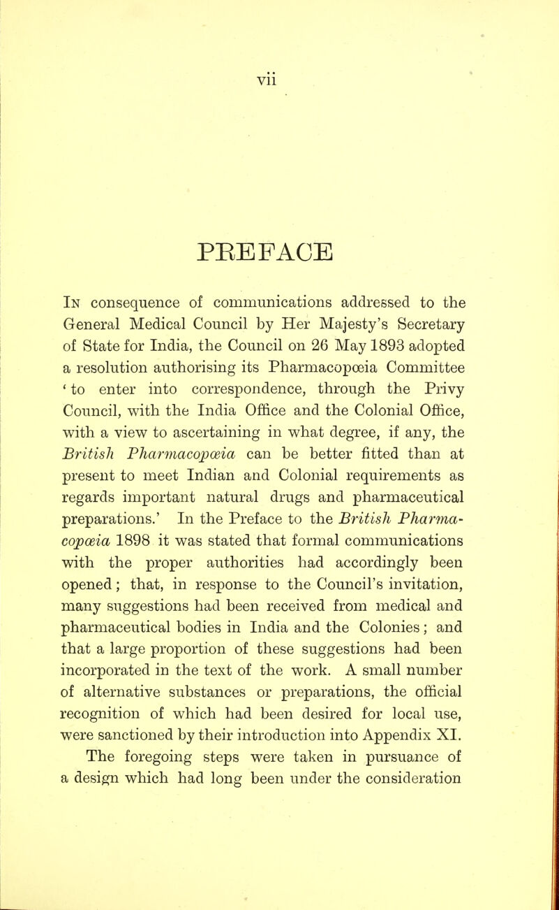 PEE FACE In consequence of communications addressed to the General Medical Council by Her Majesty's Secretary of State for India, the Council on 26 May 1893 adopted a resolution authorising its Pharmacopoeia Committee ' to enter into correspondence, through the Privy Council, with the India Office and the Colonial Office, with a view to ascertaining in what degree, if any, the British Pharmacopoeia can be better fitted than at present to meet Indian and Colonial requirements as regards important natural drugs and pharmaceutical preparations.' In the Preface to the British Pharma- copoeia 1898 it was stated that formal communications with the proper authorities had accordingly been opened; that, in response to the Council's invitation, many suggestions had been received from medical and pharmaceutical bodies in India and the Colonies; and that a large proportion of these suggestions had been incorporated in the text of the work. A small number of alternative substances or preparations, the official recognition of which had been desired for local use, were sanctioned by their introduction into Appendix XL The foregoing steps were taken in pursuance of a design which had long been under the consideration