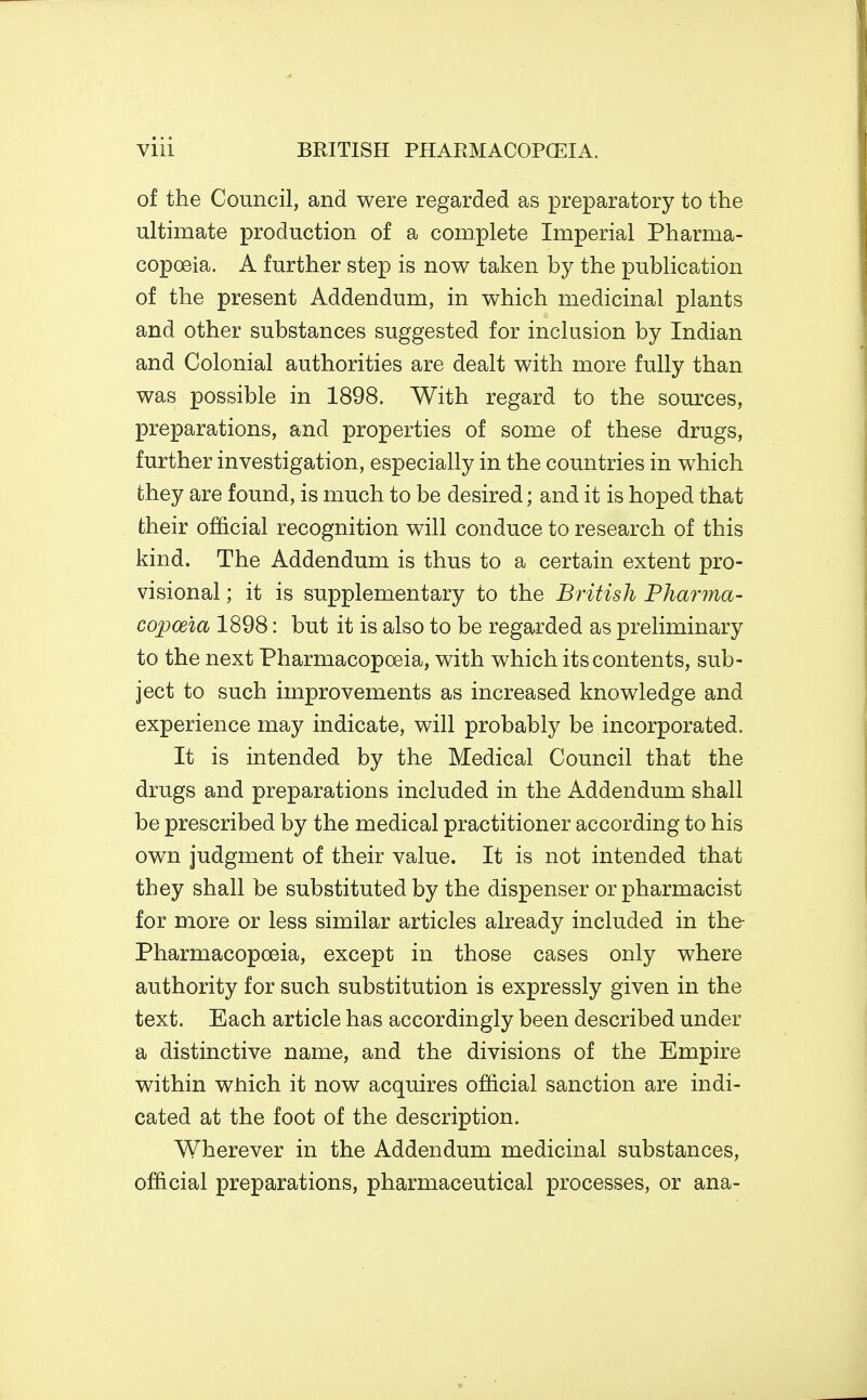 of the Council, and were regarded as preparatory to the ultimate production of a complete Imperial Pharma- copoeia. A further step is now taken by the publication of the present Addendum, in which medicinal plants and other substances suggested for inclusion by Indian and Colonial authorities are dealt with more fully than was possible in 1898. With regard to the sources, preparations, and properties of some of these drugs, further investigation, especially in the countries in which they are found, is much to be desired; and it is hoped that their official recognition will conduce to research of this kind. The Addendum is thus to a certain extent pro- visional ; it is supplementary to the British Pharma- copoeia 1898: but it is also to be regarded as preliminary to the next Pharmacopoeia, with which its contents, sub- ject to such improvements as increased knowledge and experience may indicate, will probably be incorporated. It is intended by the Medical Council that the drugs and preparations included in the Addendum shall be prescribed by the medical practitioner according to his own judgment of their value. It is not intended that they shall be substituted by the dispenser or pharmacist for more or less similar articles already included in the- Pharmacopoeia, except in those cases only where authority for such substitution is expressly given in the text. Each article has accordingly been described under a distinctive name, and the divisions of the Empire within which it now acquires official sanction are indi- cated at the foot of the description. Wherever in the Addendum medicinal substances, official preparations, pharmaceutical processes, or ana-