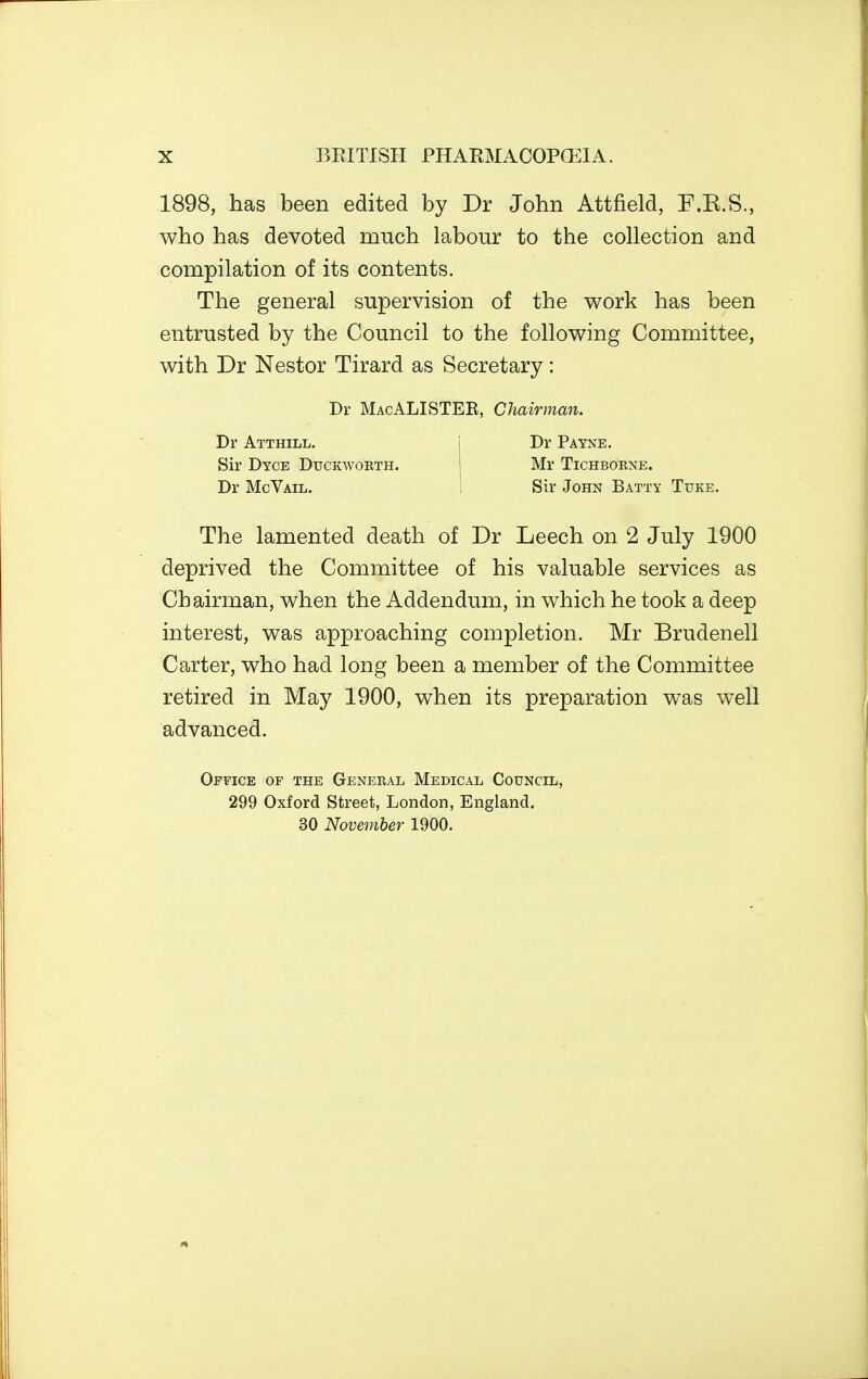 1898, has been edited by Dr John Attfield, F.B.S., who has devoted much labour to the collection and compilation of its contents. The general supervision of the work has been entrusted by the Council to the following Committee, with Dr Nestor Tirard as Secretary: The lamented death of Dr Leech on 2 July 1900 deprived the Committee of his valuable services as Chairman, when the Addendum, in which he took a deep interest, was approaching completion. Mr Brudenell Carter, who had long been a member of the Committee retired in May 1900, when its preparation was well advanced. Office of the General Medical Council, 299 Oxford Street, London, England. 30 November 1900. Dr MacALISTEK, Chairman. Dr Atthill. Sir Dyce Duckworth. Dr McVail. Dr Payne. Mr TlCHBORNE. Sir John Batty Tuke.