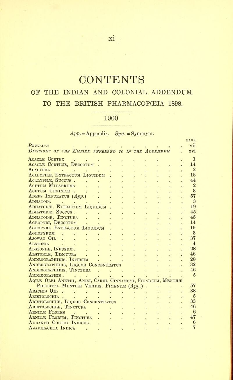 CONTENTS OF THE INDIAN AND COLONIAL ADDENDUM TO THE BEITISH PHARMACOPOEIA 1898. 1900 App. = Appendix. Syn. = Synonym. PAGE Preface vii Divisions of the Empire referred to in the Addendum . xvi Acacle Cortex 1 Acacia Corticis, Decoctum ........ 14 acalypha 2 acalypele, extractum llquidum . . . . . . .18 AcALYPELE, SUCCUS 44 Acetum Mylabridis 2 ACETUM TjRGINEiE 3 Adeps Induratus (App.) 57 Adhatoda 3 ADHATODiE, Extractum LlQUIDUM 19 Adhatoda, Succus 45 Adhatod/E, Tinctura 45 Agropyri, Decoctum ......... 14 Agropyri, Extractum Liquidum 19 Agropyrum 3 Ajowan Oil 37 Alstonia ........... 4 Alstonle, Infusum .......... 28 Alstons, Tinctura 46 Andrographtdis, Infusum 28 Andrographldis, Liquor Concentratus 32 Andrographidis, Tinctura 46 Androgeaphis 5 Aqu;e Olei Anethi, Anisi, Carui, Cinnamomi, Funiculi, Mentha Piperita, Mentha Viridis, Piment.e (App.) .... 57 Arachis Oil 38 Aristolochia ........... 5 Aristolochle, Liquor Concentratus 33 Aristolochle, Tinctura 46 Arnice Flores 6 Arnice Florum, Tinctura 47 Aurantii Cortex Indicus ........ 6 azadirachta indica 7