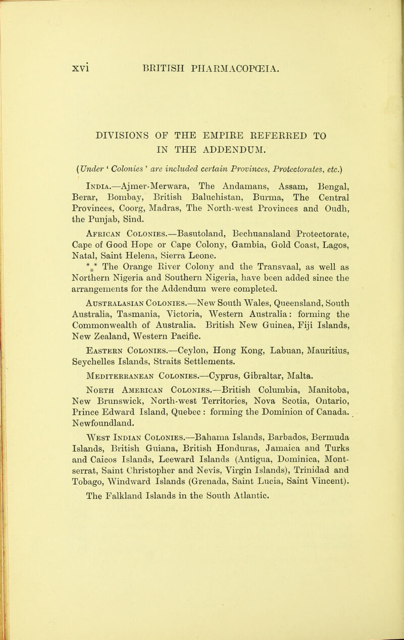 DIVISIONS OF THE EMPIRE REFERRED TO IN THE ADDENDUM. (Under ' Colonies ' are included certain Provinces, Protectorates, etc.) India.—Ajmer-Merwara, The Andamans, Assam, Bengal, Berar, Bombay, British Baluchistan, Burma, The Central Provinces, Coorg, Madras, The North-west Provinces and Oudh, the Punjab, Sind. African Colonies.—Basutoland, Bechuanaland Protectorate, Cape of Good Hope or Cape Colony, Gambia, Gold Coast, Lagos, Natal, Saint Helena, Sierra Leone. The Orange River Colony and the Transvaal, as well as Northern Nigeria and Southern Nigeria, have been added since the arrangements for the Addendum were completed. Australasian Colonies.—New South Wales, Queensland, South Australia, Tasmania, Victoria, Western Australia: forming the Commonwealth of Australia. British New Guinea, Fiji Islands, New Zealand, Western Pacific. Eastern Colonies.—Ceylon, Hong Kong, Labuan, Mauritius, Seychelles Islands, Straits Settlements. Mediterranean Colonies.—Cyprus, Gibraltar, Malta. North American Colonies.—British Columbia, Manitoba, New Brunswick, North-west Territories, Nova Scotia, Ontario, Prince Edward Island, Quebec : forming the Dominion of Canada. Newfoundland. West Indian Colonies.—Bahama Islands, Barbados, Bermuda Islands, British Guiana, British Honduras, Jamaica and Turks and Caicos Islands, Leeward Islands (Antigua, Dominica, Mont- serrat, Saint Christopher and Nevis, Virgin Islands), Trinidad and Tobago, Windward Islands (Grenada, Saint Lucia, Saint Vincent). The Falkland Islands in the South Atlantic.