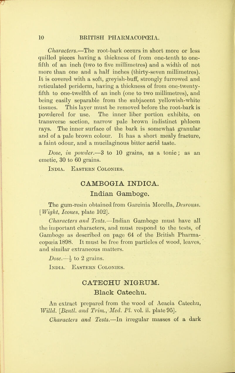 Characters.—The root-bark occurs in short more or less quilled pieces having a thickness of from one-tenth to one- fifth of an inch (two to five millimetres) and a width of not more than one and a half inches (thirty-seven millimetres). It is covered with a soft, greyish-buff, strongly furrowed and reticulated periderm, having a thickness of from one-twenty- fifth to one-twelfth of an inch (one to two millimetres), and being easily separable from the subjacent yellowish-white tissues. This layer must be removed before the root-bark is powdered for use. The inner liber portion exhibits, on transverse section, narrow pale brown indistinct phloem rays. The inner surface of the bark is somewhat granular and of a pale brown colour. It has a short mealy fracture, a faint odour, and a mucilaginous bitter acrid taste. Dose, in powder.—3 to 10 grains, as a tonic ; as an emetic, 30 to 60 grains. India. Easteen Colonies. OAMBOGIA I2STDICA. Indian Gamboge. The gum-resin obtained from Garcinia Morella, Dcsrouss. [Wight, Icones, plate 102]. Characters and Tests.—Indian Gamboge must have all the important characters, and must respond to the tests, of Gamboge as described on page 64 of the British Pharma- copoeia 1898. It must be free from particles of wood, leaves, and similar extraneous matters. Dose.—^ to 2 grains. India. Eastern Colonies. CATECHU NIGRUM. Black Catechu. An extract prepared from the wood of Acacia Catechu, Willd. [Bentl. and Trim., Med. PI. vol. ii. plate 95]. Characters and Tests.—In irregular masses of a dark