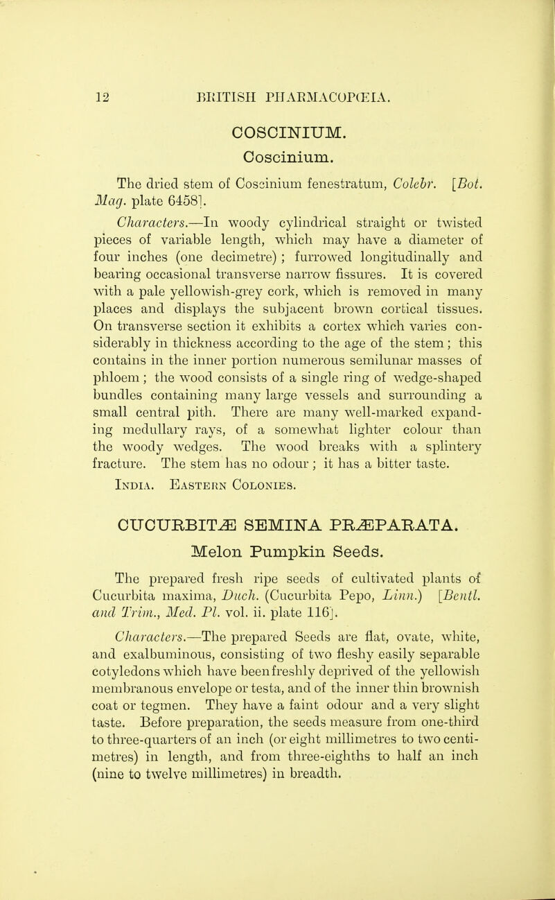 COSCINIUM. Coscinium. The dried stem of Coscinium fenestratum, Colcbr. [Bot. Mag. plate 64581. Characters.—In woody cylindrical straight or twisted pieces of variable length, which may have a diameter of four inches (one decimetre) ; furrowed longitudinally and bearing occasional transverse narrow fissures. It is covered with a pale yellowish-grey cork, which is removed in many places and displays the subjacent brown cortical tissues. On transverse section it exhibits a cortex which varies con- siderably in thickness according to the age of the stem; this contains in the inner portion numerous semilunar masses of phloem; the wood consists of a single ring of wedge-shaped bundles containing many large vessels and surrounding a small central pith. There are many well-marked expand- ing medullary rays, of a somewhat lighter colour than the woody wedges. The wood breaks with a splintery fracture. The stem has no odour ; it has a bitter taste. India. Eastern Colonies. CUCUBJBITiE SEMINA PRiE PAR AT A. Melon Pumpkin Seeds. The prepared fresh ripe seeds of cultivated plants of Cucurbita maxima, Ditch. (Cucurbita Pepo, Linn.) [Bcntl. and Trim., Med. PI. vol. ii. plate 116]. Characters.—The prepared Seeds are flat, ovate, white, and exalbuminous, consisting of two fleshy easily separable cotyledons wdiich have been freshly deprived of the yellowish membranous envelope or testa, and of the inner thin brownish coat or tegmen. They have a faint odour and a very slight taste. Before preparation, the seeds measure from one-third to three-quarters of an inch (or eight millimetres to two centi- metres) in length, and from three-eighths to half an inch (nine to twelve millimetres) in breadth.