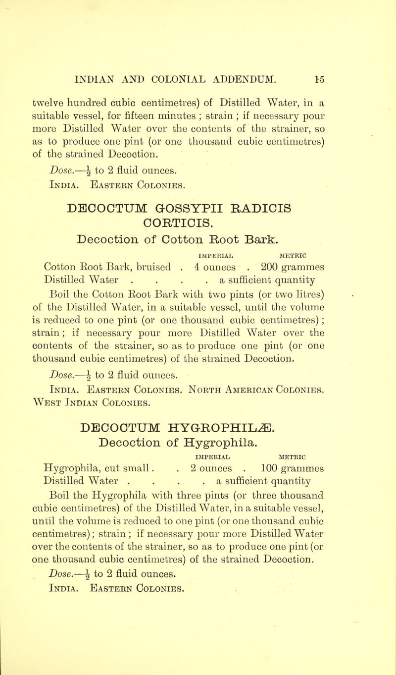 twelve hundred cubic centimetres) of Distilled Water, in a suitable vessel, for fifteen minutes ; strain ; if necessary pour more Distilled Water over the contents of the strainer, so as to produce one pint (or one thousand cubic centimetres) of the strained Decoction. Dose.—\ to 2 fluid ounces. India. Eastern Colonies. DECOCTTJM GOSSYPII RADICIS CORTICIS. Decoction of Cotton Root Bark. IMPERIAL METRIC Cotton Eoot Bark, bruised . 4 ounces . 200 grammes Distilled Water . . . .a sufficient quantity Boil the Cotton Eoot Bark with two pints (or two litres) of the Distilled WTater, in a suitable vessel, until the volume is reduced to one pint (or one thousand cubic centimetres); strain; if necessary pour more Distilled Water over the contents of the strainer, so as to produce one pint (or one thousand cubic centimetres) of the strained Decoction. Dose.—J to 2 fluid ounces. India. Eastern Colonies. North American Colonies. West Indian Colonies. DECOCTTJM HYGBOPHIKZE. Decoction of Hygrophila. IMPERIAL METRIC Hygrophila, cut small. . 2 ounces . 100 grammes Distilled Water . . . .a sufficient quantity Boil the Hygrophila with three pints (or three thousand cubic centimetres) of the Distilled Water, in a suitable vessel, until the volume is reduced to one pint (or one thousand cubic centimetres); strain ; if necessary pour more Distilled Water over the contents of the strainer, so as to produce one pint (or one thousand cubic centimetres) of the strained Decoction. Dose.—\ to 2 fluid ounces.