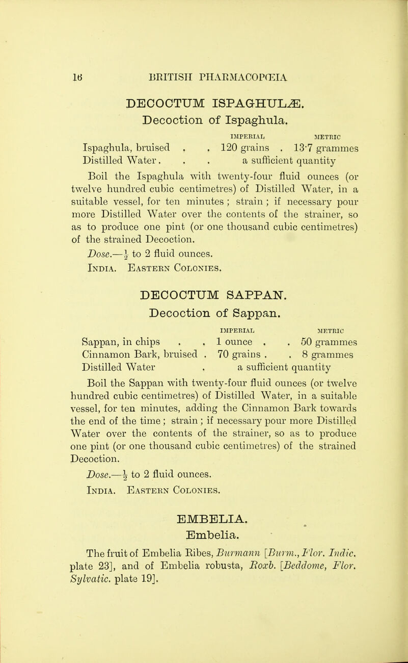 DECOCTUM ISPAG-HTJI^E. Decoction of Ispaghula. IMPERIAL METRIC Ispaghula, bruised . . 120 grains . 13*7 grammes Distilled Water. . . a sufficient quantity Boil the Ispaghula with twenty-four fluid ounces (or twelve hundred cubic centimetres) of Distilled Water, in a suitable vessel, for ten minutes ; strain ; if necessary pour more Distilled Water over the contents of the strainer, so as to produce one pint (or one thousand cubic centimetres) of the strained Decoction. Dose.—\ to 2 fluid ounces. India. Eastern Colonies. DECOCTUM SAPPAN. Decoction of Sappan. IMPERIAL METRIC Sappan, in chips . . 1 ounce . . 50 grammes Cinnamon Bark, bruised . 70 grains . . 8 grammes Distilled Water . a sufficient quantity Boil the Sappan with twenty-four fluid ounces (or twelve hundred cubic centimetres) of Distilled Water, in a suitable vessel, for ten minutes, adding the Cinnamon Bark towards the end of the time ; strain ; if necessary pour more Distilled Water over the contents of the strainer, so as to produce one pint (or one thousand cubic centimetres) of the strained Decoction. Dose.—\ to 2 fluid ounces. India. Eastern Colonies. EMBELIA. Embelia. The fruit of Embelia Bibes, Burvnann [Burm., Flor. Indie. plate 23], and of Embelia robusta, Boxb. [Beddome, Flor. Sylvatic. plate 19].