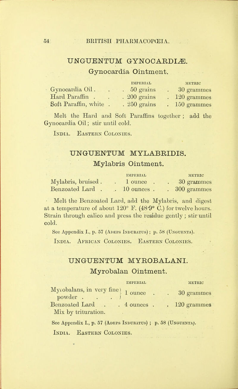 UNGUENTUM GYNOOARDLEJ. G-ynocardia Ointment. IMPERIAL METRIC Gynocardia Oil.... . .50 grains . 30 grammes Hard Paraffin . . . 200 grains . 120 grammes Soft Paraffin, white . . 250 grains . 150 grammes Melt the Hard and Soft Paraffins together ; add the Gynocardia Oil; stir until cold. India. Eastern Colonies. UNGUENTUM MYLABRIDIS. Mylabris Ointment. I IMPERIAL METRIC Mylabris, bruised. . 1 ounce . . 30 grammes Benzoated Lard . .10 ounces . . 300 grammes • Melt the Benzoated Lard, add the Mylabris, and digest at a temperature of about 120° F. (489° C.) for twelve hours. Strain through calico and press the residue gently ; stir until cold. See Appendix I., p. 57 (Adeps Induratus) ; p. 58 (Unguenta). India. African Colonies. Eastern Colonies. UNGUENTUM MYROBALANI. Myrobalan Ointment. IMPERIAL METRIC Myrobalans, in very fine) -, OA J ' J I 1 ounce . . SO grammes powder . . ) Benzoated Lard . .4 ounces . . 120 grammes Mix by trituration. See Appendix I., p. 57 (Adeps Induratus) ; p. 58 (Unguenta;.