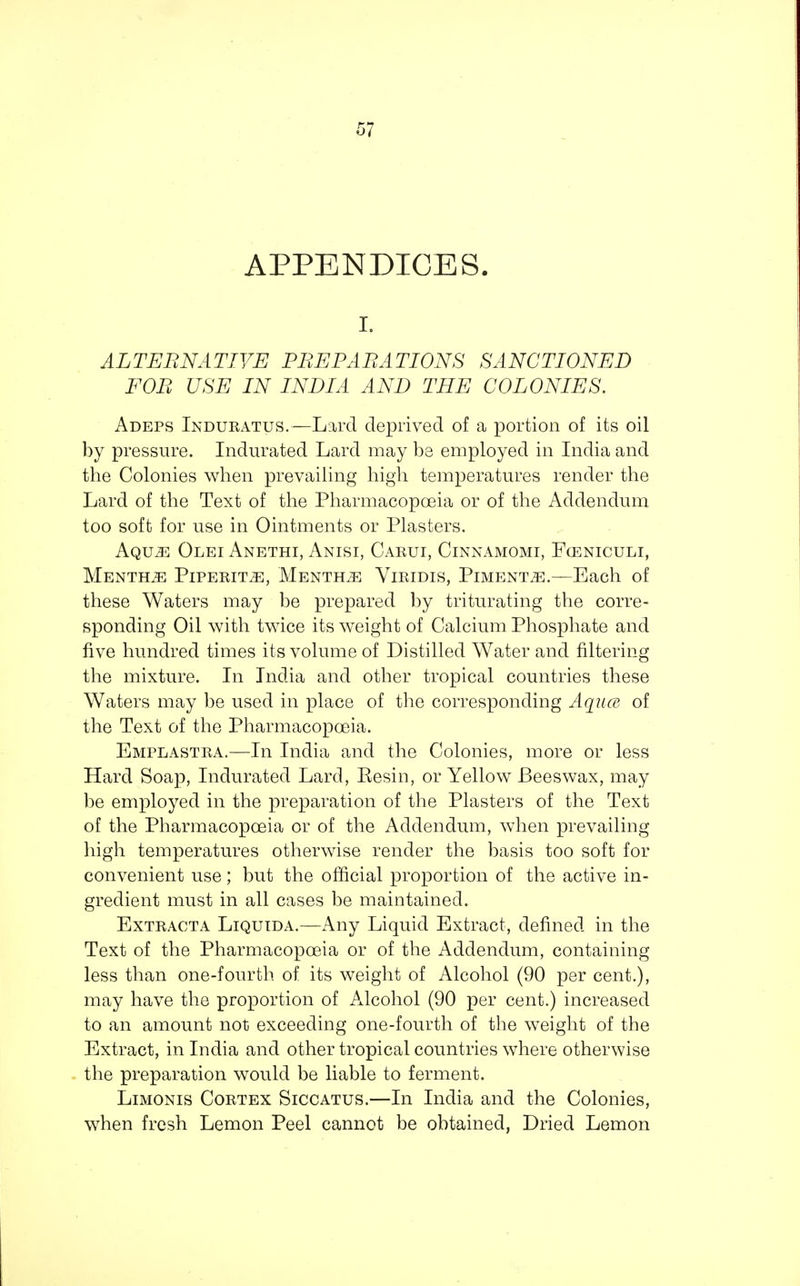 APPENDICES. i. ALTERNATIVE PREPARATIONS SANCTIONED FOR USE IN INDIA AND THE COLONIES. Adeps Induratus.—Lard deprived of a portion of its oil by pressure. Indurated Lard may be employed in India and the Colonies when prevailing high temperatures render the Lard of the Text of the Pharmacopoeia or of the Addendum too soft for use in Ointments or Plasters. Aqujs Olei Anethi, Anisi, Carui, Cinnamomi, Fceniculi, Mentha Piperita, Mentha Viridis, Pimentos.—Each of these Waters may be prepared by triturating the corre- sponding Oil with twice its weight of Calcium Phosphate and five hundred times its volume of Distilled Water and filtering the mixture. In India and other tropical countries these Waters may be used in place of the corresponding Aqua of the Text of the Pharmacopoeia. Emplastra.—In India and the Colonies, more or less Hard Soap, Indurated Lard, Eesin, or Yellow Beeswax, may be employed in the preparation of the Plasters of the Text of the Pharmacopoeia or of the Addendum, when prevailing high temperatures otherwise render the basis too soft for convenient use; but the official proportion of the active in- gredient must in all cases be maintained. Extracta Liqutda.—Any Liquid Extract, defined in the Text of the Pharmacopoeia or of the Addendum, containing less than one-fourth of its weight of Alcohol (90 per cent.), may have the proportion of Alcohol (90 per cent.) increased to an amount not exceeding one-fourth of the weight of the Extract, in India and other tropical countries where otherwise the preparation would be liable to ferment. Limonis Cortex Siccatus.—In India and the Colonies, when fresh Lemon Peel cannot be obtained, Dried Lemon
