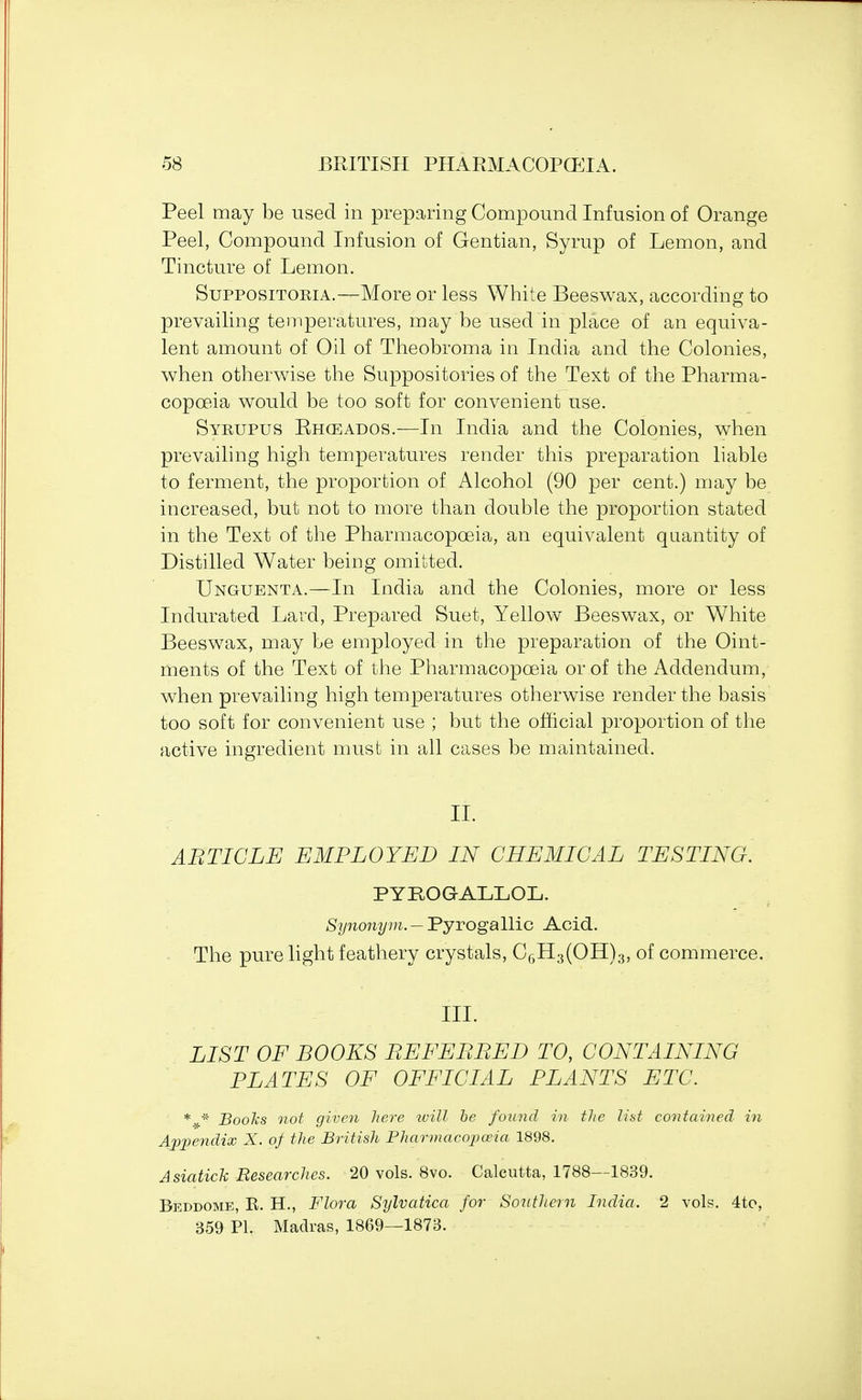 Peel may be used in preparing Compound Infusion of Orange Peel, Compound Infusion of Gentian, Syrup of Lemon, and Tincture of Lemon. Suppositopja.—More or less White Beeswax, according to prevailing temperatures, may be used in place of an equiva- lent amount of Oil of Theobroma in India and the Colonies, when otherwise the Suppositories of the Text of the Pharma- copceia would be too soft for convenient use. Syrupus Rhceados.—In India and the Colonies, when prevailing high temperatures render this preparation liable to ferment, the proportion of Alcohol (90 per cent.) may be increased, but not to more than double the proportion stated in the Text of the Pharmacopoeia, an equivalent quantity of Distilled Water being omitted. Unguenta.—In India and the Colonies, more or less Indurated Lard, Prepared Suet, Yellow Beeswax, or White Beeswax, may be employed in the preparation of the Oint- ments of the Text of the Pharmacopoeia or of the Addendum, when prevailing high temperatures otherwise render the basis too soft for convenient use ; but the official proportion of the active ingredient must in all cases be maintained. II. ABTIGLE EMPLOYED IN CHEMICAL TESTING. PYEOGALLOL. Synonym. — Pyrogallic Acid. The pure light feathery crystals, C6H3(OH)3, of commerce. III. LIST OF BOOKS BEFEBBED TO, CONTAINING PLATES OF OFFICIAL PLANTS ETC. * * Books not given here will he found in the list contained in Appendix X. of the British Pharmacopoeia 1898. Asiatick Researches. 20 vols. 8vo. Calcutta, 1788—1839. Beddome, R. H., Flora Sylvatica for Southern India. 2 vols. 4to, 359 PL Madras, 1869—1873.