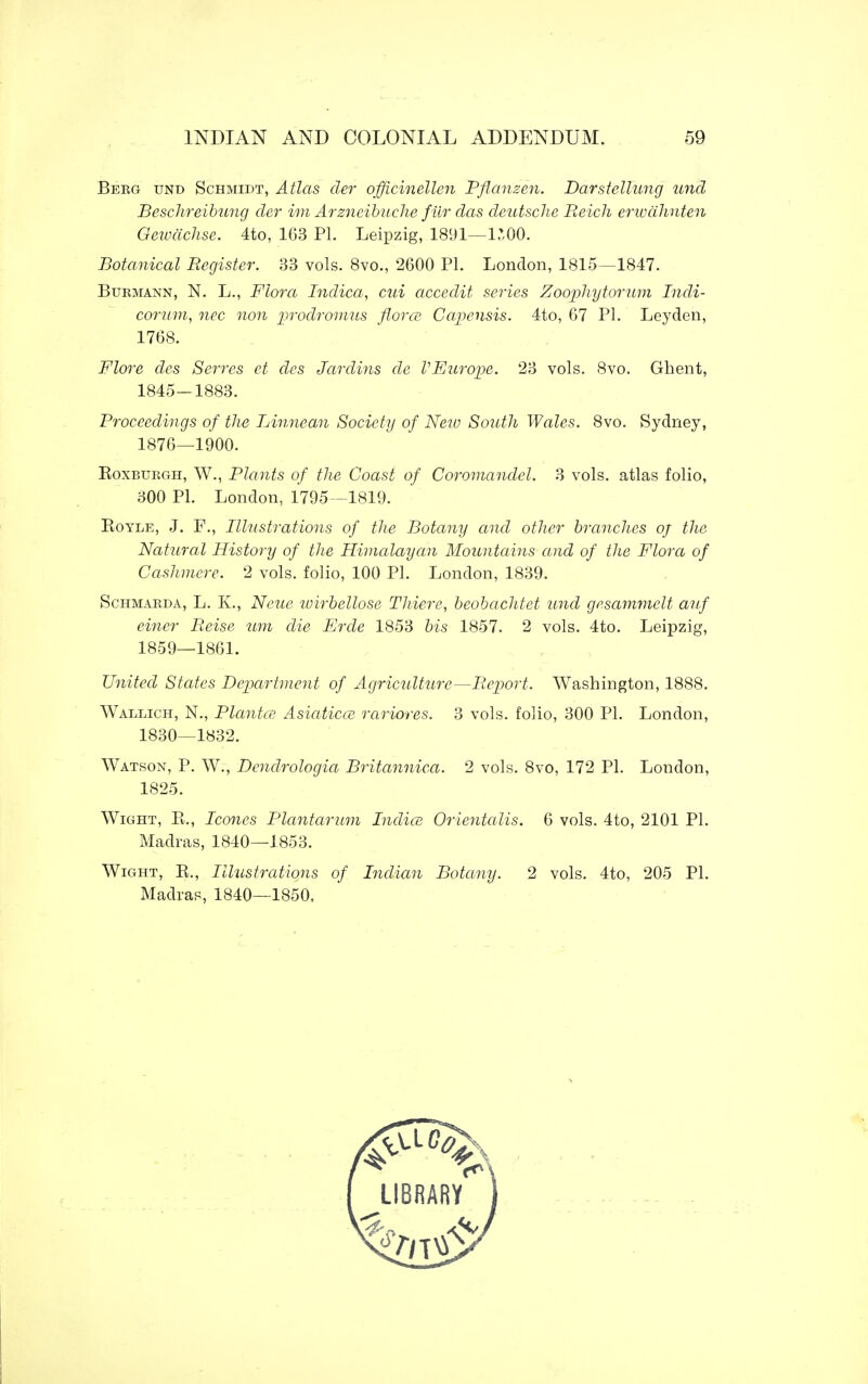 Beeg tjnd Schmidt, Atlas der officinellen Pflanzen. Darstellung und Beschreibung der im Arzneibuche fur das deutsche Reich erwdhnten Geivachse. 4to, 163 PI. Leipzig, 1891—1500. Botanical Register. 33 vols. 8vo., 2600 PI. London, 1815—1847. Burmann, N. L., Flora Indica, cui accedit series Zoqphytorum Indi- corum, nec non prodromus flora Capensis. 4to, 67 PI. Leyden, 1768. Flore des Serres ct dcs Jar dins de V Europe. 23 vols. 8vo. Ghent, 1845—1883. Proceedings of the Linnean Society of New South Wales. 8vo. Sydney, 1876—1900. Roxburgh, W., Plants of the Coast of Coromandel. 3 vols, atlas folio, 300 PI. London, 1795 -1819. Royle, J. F., Illustrations of the Botany and other branches oj the Natural History of the Himalayan Mountains and of the Flora of Cashmere. 2 vols, folio, 100 PI. London, 1839. Schmarda, L. K., Neue wirbellose Thiere, beobachtet und gesammelt auf einer Reise um die Erde 1853 bis 1857. 2 vols. 4to. Leipzig, 1859—1861. United States Department of Agriculture—Report. Washington, 1888. Wallich, N., Plantce Asiatics rariores. 3 vols, folio, 300 PI. London, 1830—1832. Watson, P. W., Dendrologia Britannica. 2 vols. 8vo, 172 PI. London, 1825. Wight, Ft., Icones Plantarum India} Orientalis. 6 vols. 4to, 2101 PI. Madras, 1840—1853. Wight, R., Illustrations of Indian Botany. 2 vols. 4to, 205 PI. Madras, 1840—1850,