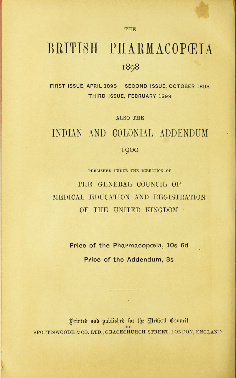 THE BEITISH PHARMACOPEIA FIRST ISSUE, APRIL 1898 SECOND ISSUE, OCTOBER 1898 THIRD ISSUE, FEBRUARY 1899 INDIAN AND COLONIAL ADDENDUM THE GENEEAL COUNCIL OF MEDICAL EDUCATION AND REGISTRATION OF THE UNITED KINGDOM Price of the Pharmacopoeia, 10s 6d Price of the Addendum, 3s 1898 ALSO THE 1900 PUBLISHED UNDER THE DIRECTION OF |)rinfeb mxb publisljefc for tlje JJTtbicHl Council BY SPOTTISWOODE &C0. LTD., GRACECHURCH STREET, LONDON, ENGLAND