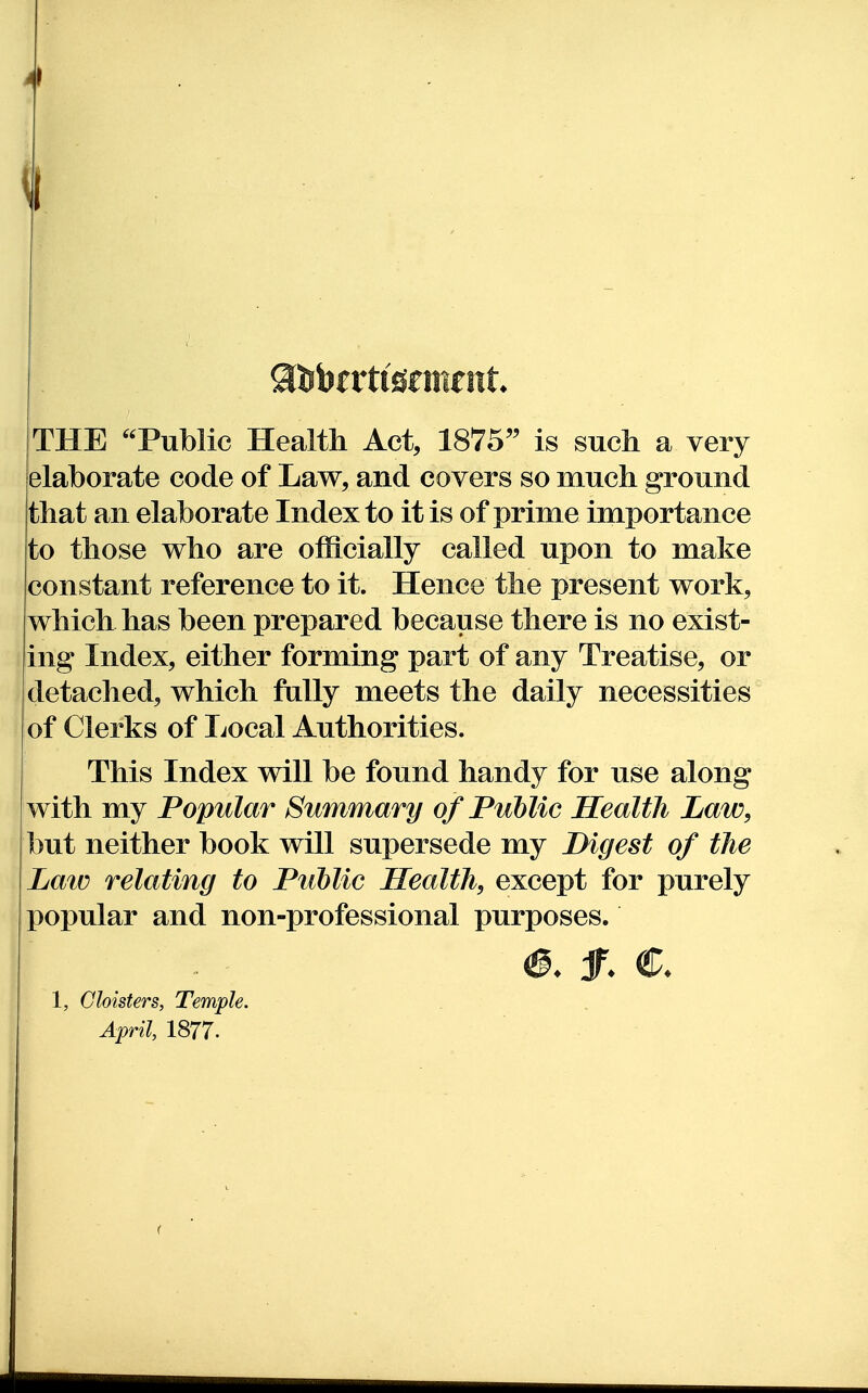 ^1 THE Public Health Act, 1875'^ is such a very elaborate code of Law, and covers so much ground that an elaborate Index to it is of prime importance to those who are officially called upon to make constant reference to it. Hence the present work, which has been prepared because there is no exist- ing Index, either forming part of any Treatise, or detached, which fally meets the daily necessities of Clerks of Local Authorities. This Index will be found handy for use along with my Popular Summary of Public Health Law, but neither book will supersede my Digest of the Law relating to Public Health, except for purely popular and non-professional purposes. jr. €. 1, Cloisters, Temple. April, 1877.