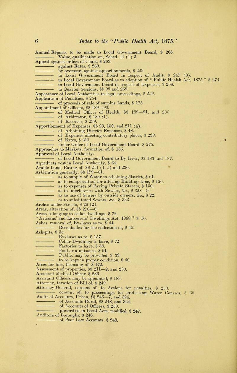 Annual Reports to be made to Local Government Board, $ 206. Value, qualification on, Sclied. II (1) 3. Appeal against orders of Court, $ 269. against Rates, $ 269. by overseers against apportionments, $ 229. to Local Government Board in respect of Audit, $ 247 (8). to Local Government Board as to adoption of  Public Health Act, 1875, $ 27i. to Local Government Board in respect of Expenses, $ 268. to Quarter Sessions, %% 99 and 269. Appearance of Local Autborities in legal proceedings, $ 259. Application of Penalties, $ 254. of proceeds of sale of surplus Lands, | 175. Appointment of Officers, $$ 189—90. of Medical Officer of Health, %% 189—91, -and 286. — of Arbitrator, $ 180 (1). of Receiver, % 239. Apportionment of Expenses, %% 23, 150, and 211 (4). of Adjoining District Expenses, $ 48. of Expenses alfecting contributory places, % 229. of Rates, I 211. • under Order of Local Government Board, $ 276. Approaches to Markets, formation of, $ 166. Approval of Local Authority. of Local Government Board to By-Laws, $$ 183 and 187. Aqueducts vest in Local Authority, $ 64. Arable Land, Rating of, 211 (1, I) and 230. Arbitration generally, %% 179—81. as to supply of Water to adjoining district, $ 61. — — as to compensation for altering Building Line, $ 150. as to expenses of Paving Private Streets, $ 150. as to interference with Sewers, &c., $ 328—9. as to use of Sewers by outside owners, &c., $ 22. as to substituted Sewers, &c., $ 333. Arches under Streets, ^ 26 (2). Areas, alteration of, %% 270—8. Areas belonging to cellar dwellings, % 72.  Artizans' and Labourers' Dwellings Act, 1868, $ 10. Ashes, removal of, By-Laws as to, $ 44. Receptacles for the collection of, $ 45. Ash-pits, $ 35. By-Laws as to, $ 157. Cellar Dwellings to have, $ 72 Factories to have, $ 38. Foul or a nuisance, $ 91. Public, may be provided, $ 39. to be kept in proper condition, $ 40. Asses for hire, licensing of, $ 172. Assessment of properties, %% 211—2, and 230. Assistant Medical Officer, $ 286. Assistant Officers may be appointed, $ 189. Attorney, taxation of Bill of, $ 249. Attorney-General, consent of, to Actions for penalties, $ 253. consent of, to proceedings for protecting Water Couises, % 09. Audit of Accounts, Urban, %% 246—7, and 324. of Accounts Rural, 248, and 324. of Accounts of Officers, $ 250. prescribed in Local Acts, modified, $ 247. Auditors of Boroughs, $ 246. of Poor Law Accounts, $ 248.