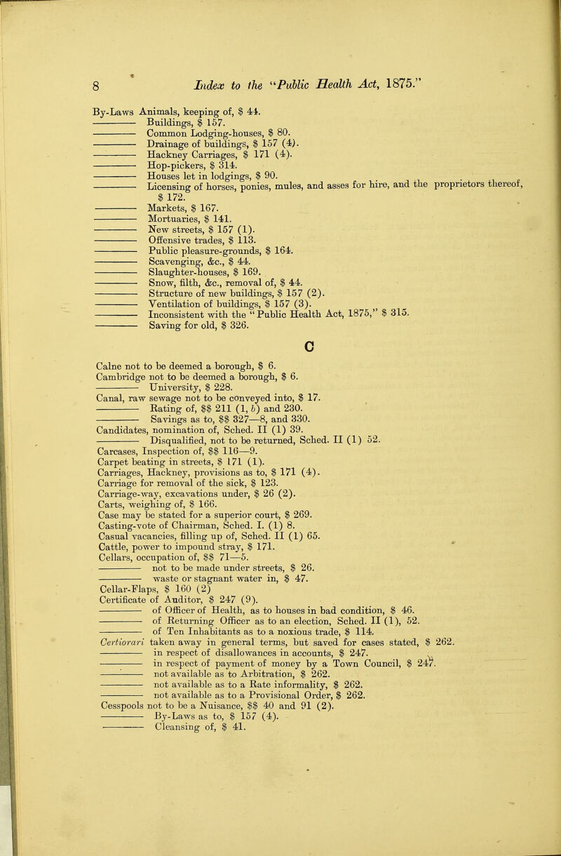 By-Laws Animals, keeping of, $ 44. Buildings, $ 167. Common Lodging-houses, $ 80. Drainage of buildings, $ 157 (4). Hackney Carriages, $ 171 (4). Hop-pickers, $ 314. Houses let in lodgings, $ 90. Licensing of horses, ponies, mules, and asses for hire, and the proprietors thereof, $ 172. Markets, $ 167. Mortuaries, $ 141. New streets, $ 157 (1). Offensive trades, $ 113. Public pleasure-grounds, $ 164. Scavenging, &c., $ 44. Slaughter-houses, $ 169. Snow, filth, &c., removal of, $ 44. Structure of new buildings, $ 157 (2). Ventilation of buildings, $ 157 (3). Inconsistent with the Public Health Act, 1875, $ 315. Saving for old, $ 326. Calne not to be deemed a borough, $ 6. Cambridge not to be deemed a borough, $ 6. University, $ 228. Canal, raw sewage not to be conveyed into, $ 17. Rating of, $$ 211 (1, 6) and 230. Savings as to, $$ 327—8, and 330. Candidates, nomination of, Sched. II (1) 39. Disqualified, not to be returned, Sched. II (1) 52. Carcases, Inspection of, $$ 116—9. Carpet beating in streets, $ 171 (1). Carriages, Hackney, provisions as to, $ 171 (4). Carriage for removal of the sick, $ 123. Carriage-way, excavations under, $ 26 (2). Carts, weighing of, $ 166. Case may be stated for a superior court, $ 269. Casting-vote of Chairman, Sched. I. (1) 8. Casual vacancies, filling up of, Sched. II (1) 65. Cattle, power to impound stray, $ 171. Cellars, occupation of, |$ 71—5. not to be made under streets, $ 26. waste or stagnant water in, | 47. Cellar-Flaps, $ 160 (2) Certificate of Auditor, $ 247 (9). of Officer of Health, as to houses in bad condition, $ 46. of Returning Officer as to an election, Sched. II (1), 52. of Ten Inhabitants as to a noxious trade, $ 114. Certiorari taken away in general terms, but saved for cases stated, $ 262. in respect of disallowances in accounts, $ 247. ^ in respect of payment of money by a Town Council, $ 247. '- not available as to Arbitration, $ 262. not available as to a Rate informality, $ 262. not available as to a Provisional Order, $ 262. Cesspools not to be a Nuisance, $$ 40 and 91 (2). By-Laws as to, $ 157 (4). Cleansing of, $ 41.