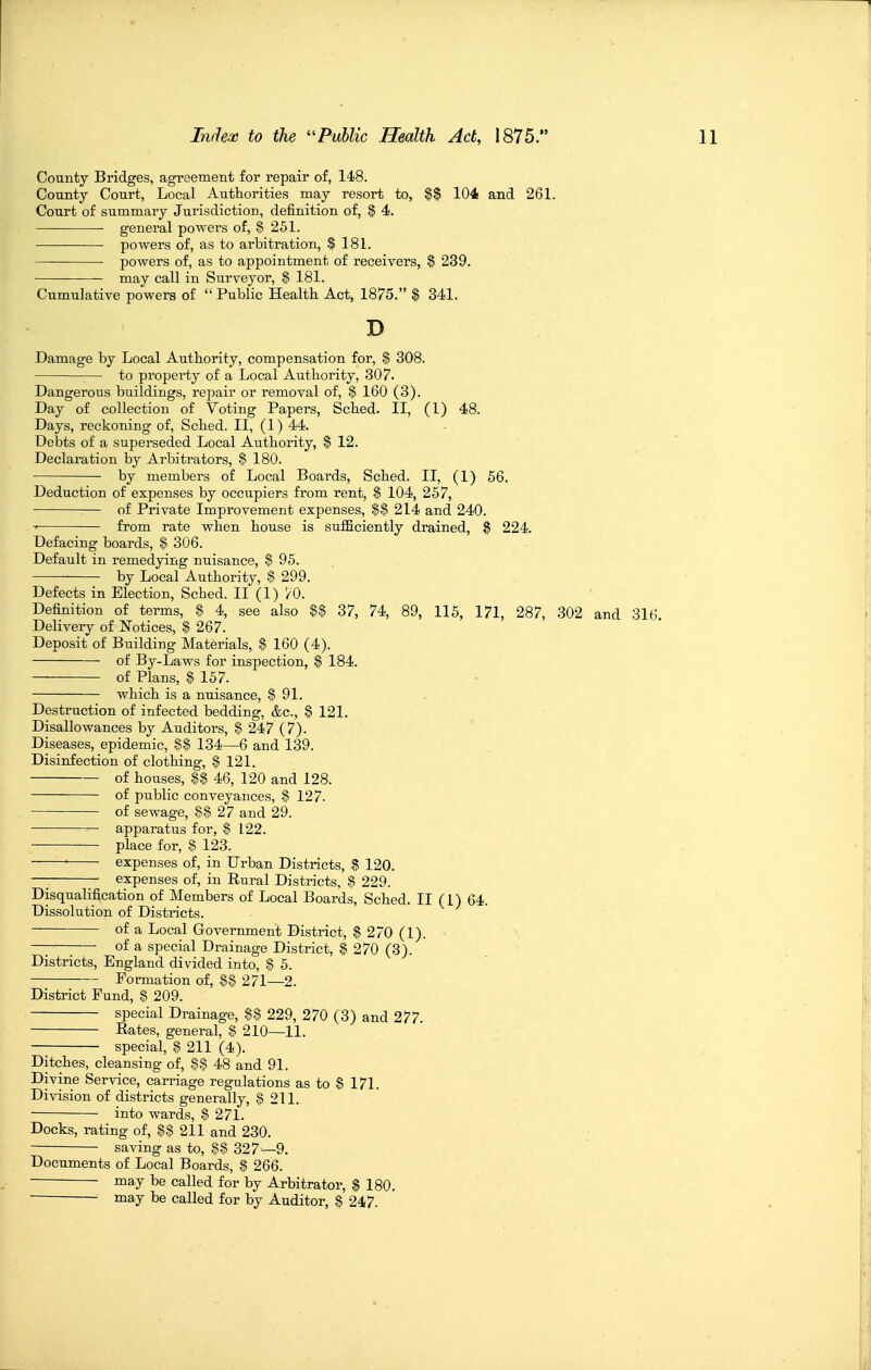 County Bridges, agreement for repair of, 148. County Court, Local Authorities may resort to, $$ 104 and 261. Court of summary Jurisdiction, definition of, $ 4. ■ general powers of, $ 251. powers of, as to arbitration, $ 181. powers of, as to appointment of receivers, $ 239. may call in Surveyor, $ 181. Cumulative powers of Public Health Act, 1875. $ 341. D Damage by Local Authority, compensation for, $ 308. ■— to property of a Local Authority, 307. Dangerous buildings, repair or removal of, $ 160 (3). Day of collection of Voting Papers, Sched. II, (1) 48. Days, reckoning of, Sched. II, (1) 44. Debts of a superseded Local Authority, $ 12. Declaration by Arbitrators, § 180. by members of Local Boards, Sched. II, (1) 56. Deduction of expenses by occupiers from rent, $ 104, 257, of Private Improvement expenses, $$ 214 and 240. ■> from rate when house is sufficiently drained, $ 224. Defacing boards, $ 306. Default in remedying nuisance, $ 95. by Local Authority, $ 299. Defects in Election, Sched. II (1) 70. Definition of terms, $ 4, see also U 37, 74, 89, 115, 171, 287, 302 and 310 Delivery of Notices, $ 267. Deposit of Building Materials, $ 160 (4). of By-Laws for inspection, $ 184. of Plans, $ 157. which is a nuisance, $91. Destruction of infected bedding, &c., § 121. Disallowances by Auditors, $ 247 (7). Diseases, epidemic, 134—6 and 139. Disinfection of clothing, § 121. of houses, U 46, 120 and 128. of public conveyances, $ 127. of sewage, $$27 and 29. apparatus for, $ 122. place for, $ 123. • expenses of, in Urban Districts, $ 120. — expenses of, in Rural Districts, S 229. Disqualification of Members of Local Boards, Sched. II (1) 64. Dissolution of Districts. of a Local Government District, $ 270 (1). — of a special Drainage District, $ 270 (3). Districts, England divided into, $ 5. Formation of, $$ 271—2. District Fund, $ 209. special Drainage, 229, 270 (3) and 277. Rates, general, $ 210—11. special, $ 211 (4). Ditches, cleansing of, §§ 48 and 91. Divine Service, carriage regulations as to $ 171. Division of districts generally, $ 211. into wards, $ 271. Docks, rating of, $$ 211 and 230. saving as to, 81 327—9. Documents of Local Boards, $ 266. may be called for by Arbitrator, $ 180. may be called for by Auditor, $ 247.