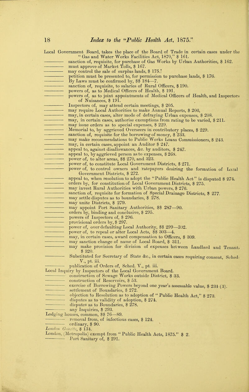 Local Government Board, takes the place of the Board of Trade in certain cases under the  Gas and Water Works Facilities Act, 1870, $ 161. sanction of, requisite, for purchase of Gas Works by Urban Authorities, $ 162. must approve of Market Tolls, $ 167. may control the sale of surplus lands, $ 175.' petition must be presented to, for permission to purchase lands, $ 176. By Laws must be confirmed by, $$ 184—7. • sanction of, requisite, to salaries of Rural Officers, $ 190. powers of, as to Medical Officers of Health, $ 191. — powers of, as to joint appointments of Medical Officers of Health, and Inspectors of Nuisances, $ 191. Inspectors of, may attend certain meetings, $ 205. may require Local Authorities to make Annual Reports, $ 206, may, in certain cases, alter mode of defraying Urban expenses, $ 208. niay, in certain cases, authorise exemptions from rating to be varied, $ 211. may issue orders as to special expenses, $ 229. Memorial to, by aggrieved Overseers in contributory places, $ 229. sanction of, requisite for the borrowing of money, $ 233. may make recommendations to Public Works Loans Commissioners, $ 243. may, in certain cases, appoint an Auditor $ 247. appeal to, against disallowances, &c. by auditors, $ 247. appeal to, by aggrieved person as to expenses, $ 268. power of, to alter areas, $$ 270, and 323. power of, to constitute Local Government Districts, $ 271. power of, to control owners and Ratepayers desiring the formation of Loaal Government Districts, $ 272. appeal to, when resolution to adopt the Public Health Act is disputed $ 274. orders by, for constitution of Local Government Districts, $ 275. may invest Rural Authorities with Urban powers, $ 276. sanction of, requisite for formation of Special Drainage Districts, $ 277. — may settle disputes as to boundaries, $ 278. • may unite Districts, $ 279. may appoint Port Sanitary Authorities, $$ 287—90. orders by, binding and conclusive, | 295. powers of Inspectors of, $ 296. provisional orders by, $ 297. power of, over defaulting Local Authority, 299—302. power of, to repeal or alter Local Acts, 303—4. niay, in certain cases, award compensation to Officers, $ 309. may sanction change of name of Local Board, $ 311. may make provision for division of expenses between Landlord and Tenant, $ 320. Substituted for Secretary of State &c., in certain cases requirino- consent, Sched- v., pt. iii. * • publication of Orders of, Sched. V., pt. iii. Local Inquiry by Inspectors of the Local Government Board. construction of Sewage Works outside District, $ 33. construction of Reservoirs, $ 53. ■ exercise of Borrowing Powers beyond one year's assessable value, $ 234 (3). settlement of Boundaries, ^ 272. objection to Resolution as to adoption of  Public Health Act, § 273. disputes as to validity of adoption, $ 274. disputes as to Boundaries, $ 278. — any Inquiries, $ 293. Lodging houses, common, 76—89. — removal from, of infectious cases, $ 124. ordinary, $ 90. London Gazerfe, $ 134. London, (Metropolis) exempt from  Public Health Acts, 1875. $ 2. ■ Port Sanitary of, $ 291.