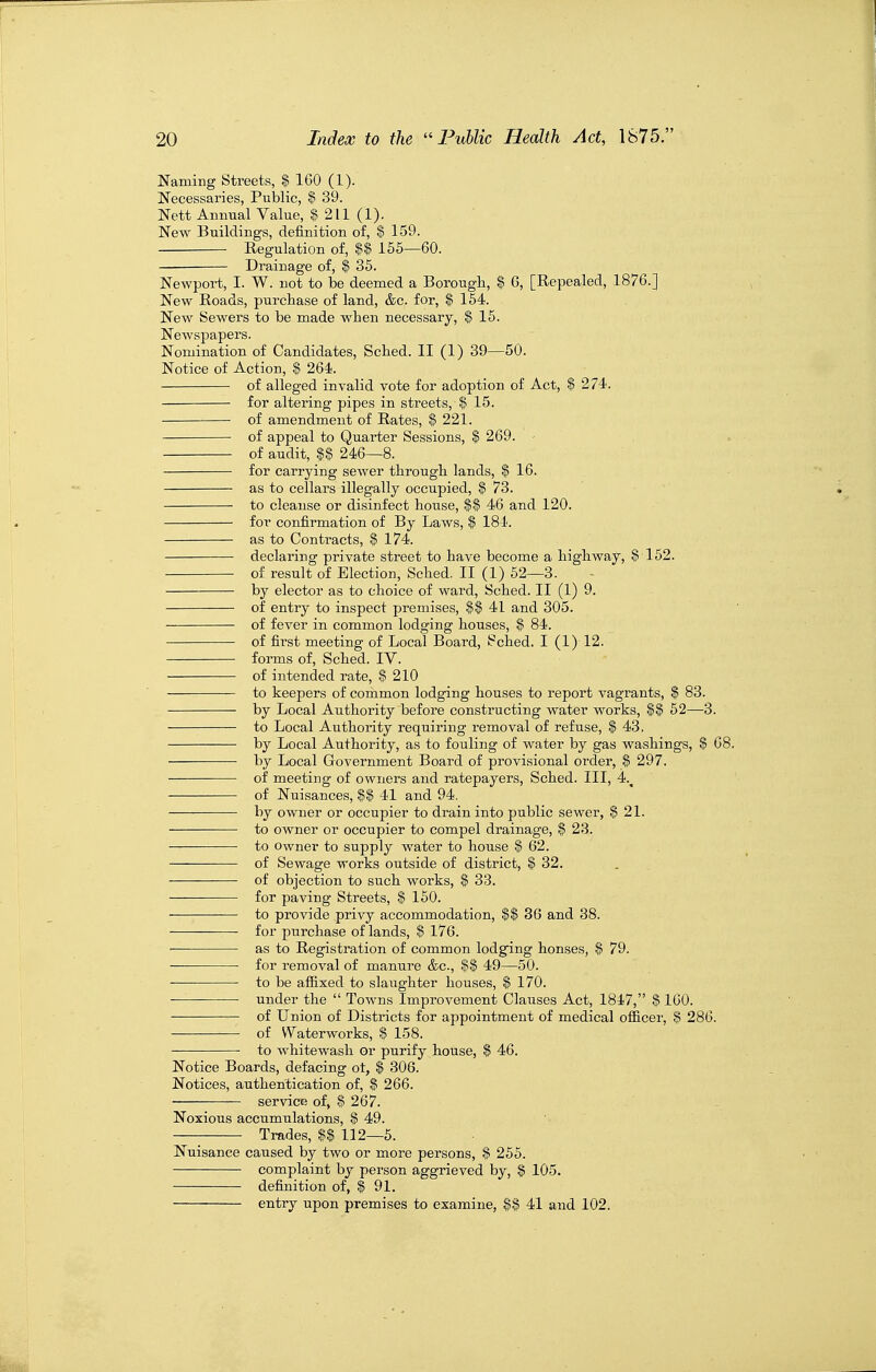 Naming Streets, $ 160 (1). Necessaries, Public, $ 39. Nett Annual Value, $ 211 (1). New Buildings, definition of, $ 159. Regulation of, U 155—60. — Drainage of, $ 35. NcAvport, I. W. not to be deemed a Borougli, $ G, [Repealed, 1876.] New Roads, purchase of land, &c. for, $ 164. New Sewers to be made when necessary, $ 15. Newspapers. Nomination of Candidates, Scbed. II (1) 39—50. Notice of Action, $ 264. of alleged invalid vote for adoption of Act, $ 274. for altering pipes in streets, $ 15. of amendment of Rates, $ 221. of appeal to Quarter Sessions, $ 269. ■ of audit, $$ 246—8. for carrying seAver througli lands, $ 16. as to cellars illegally occupied, $ 73. to cleanse or disinfect house, M 46 and 120. for confirmation of By Laws, $ 184. as to Contracts, $ 174. declaring private street to have become a highway, $ 152. of result of Election, Sched. II (1) 52—3. by elector as to choice of ward, Sched. II (1) 9. of entry to inspect premises, $$ 41 and 305. of fever in common lodging houses, $ 84. of first meeting of Local Board, Sched. I (1) 12. forms of, Sched. IV. of intended rate, $210 to keepers of common lodging houses to report vagrants, $ 83. by Local Authority befoi'e constructing water works, $$ 52—3. to Local Authority requiring removal of refuse, $ 43. by Local Authority, as to fouling of water by gas washings, $ 68. by Local Government Board of provisional order, $ 297. ■ of meeting of owners and ratepayers, Sched. Ill, 4.^ of Nuisances, $$ 41 and 94. by owner or occupier to drain into public sewer, $21. to owner or occupier to compel drainage, $ 23. to Owner to supply water to house $ 62. —— of Sewage works outside of district, $ 32. of objection to such works, $ 33. for paving Streets, | 150. — to provide privy accommodation, $$ 3G and 38. for purchase of lands, I 176. ■ as to Registration of common lodg'ing honses, $ 79. for removal of manure &c., 49—50. ■ to be affixed to slaughter houses, $ 170. ■ under the  Towns Improvement Clauses Act, 1847, § 160. of Union of Districts for appointment of medical of&cer, 3 286. of Waterworks, % 158. ■ to whitewash or purify house, $ 46. Notice Boards, defacing ot, $ 306. Notices, authentication of, f 266. service of, $ 267. Noxious accumulations, $ 49. Trades, U 112—5. Nuisance caused by two or more persons, $ 255. complaint by person aggrieved by, § 105. definition of, $ 91. entry upon premises to examine, $$ 41 and 102.