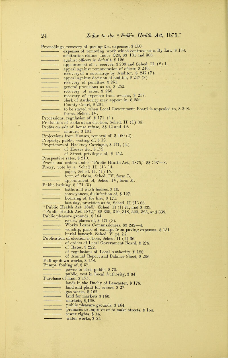 Proceedings, recovery of paving &c., expenses, $ 150. expenses of removing work wliict contravenes a By Law, Z 158. arbitration claims nnder £20, 181 and 308. against officers in default, $ 196. appointment of a receiver, $ 239 and Scted. II. (2). 1. appeal against remuneration of officer, ^ 246. recovery of a surcharge by Auditor, $ 247 (7)- appeal against decision of auditor, $ 247 (8). recovery of penalties, $ 251. • ■ general provisions as to, $ 252-. recovery of rates, $ 256. recovery of expenses from owners, $ 257. clerk of Authority may appear in, $ 259. • County Court, $ 261. to be stayed when Local Government Board is appealed to, $ 268. forms, Sched. IV. Processions, regulation of, $ 171, (1). Production of books at an election, Sched. II (1) 38. Profits on sale of house refuse, |$ 42 and 49. — manure, $ 101: Projections from Houses, removal of, $ 160 (2). Property, public, vesting of, $ 12. Proprietors of Hackney Carriages, $ 171, (4.) of Horses &c., $ 172. of Street, privileges of, $ 152. Prospective rates, $ 210. Provisional orders under  Public Health Act, 1875, ^97—8. Proxy, vote by a, Sched. II. (1) 14. paper, Sched. II. (1) 15. form of claim, Sched, IV, form L. :—■- appointment of, Sched. IV, form M. Public bathing, $ 171 (5). baths and wash-houses, $ 10. conveyances, disinfection of, $ 127. licensing of, for hire, $ 171. fast day, provision as to, Sched. II (1) 66.  Public Health Act, 1848, Sched. II (1) 71, and $ 339.  Public Health Act, 1872, U 309, 310, 318, 320, 325, and 338. Public pleasure grounds, $ 164. resort, places of, $ 171 (3). Works Loans Commissioners, $$ 242—4. worship, place of, exempt from paving expenses, $ 151. burial beneath, Sched. V. pt iii. Publication of election notices, Sched. II (1) 86. of orders of Local Government Board, $ 278. of Rates, $ 222. of regulations of Local Authority, $ 188. of Annual Report and Balance Sheet, $ 206. Pulling down works, $ 158. Pumps, fouling of, $ 57. power to close public, $ 70. public, vest in Local Authority, $ 64. Purchase of land, $ 175. lands in the Duchy of Lancaster, $ 178. land and plant for sewers, $ 27. gas works, $ 162. land for markets $ 166. markets, $.168. : public pleasure grounds, $ 164. premises to improve or to make streets, $ 154. sewer rights, $ 14. water works, $ 51.