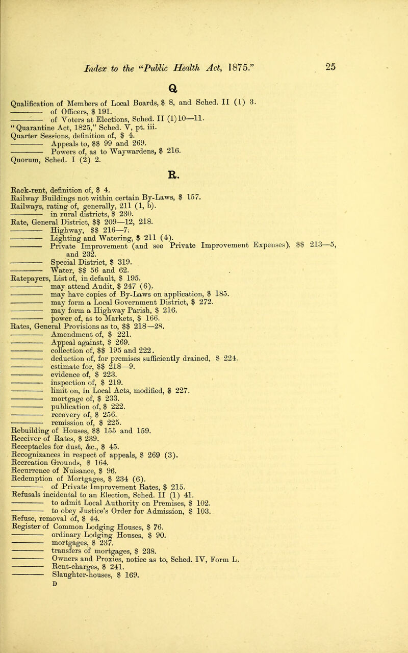 a Qualification of Members of Local Boards, $ 8, and Sched. II (I) 3. of Officers, $ 191. of Voters at Elections, Sched. II (1)10—11.  Quarantine Act, 1825, Sched. V, pt. iii. Quarter Sessions, definition of, $ 4. Appeals to, 99 and 269. Powers of, as to Waywardens, $ 216. Quorum, Sched. I (2) 2. R. Rack-rent, definition of, $ 4. Railway Buildings not within certain By-Laws, $ 157. Railways, rating of, generally, 211 (1, tj). in rural districts, $ 230. Rate, General District, $$ 209—12, 218. Highway, $$ 216—7; Lighting and Watering, $ 211 (4). Private Improvement (and see Private Improvement Expenses), 213—5, and 232. Special District, $ 319. Water, %% 56 and 62. Ratepayers, List of, in default, $ 195. may attend Audit, $ 247 (6). may have copies of By-Laws on application, $ 185. • may form a Local Government District, S 272. may forai a Highway Parish, % 216. power of, as to Markets, % 166. Rates, General Provisions as to, $$ 218—28, ■ Amendment of, $ 221. Appeal against, $ 269. collection of, $$ 195 and 222. deduction of, for premises sufficiently drained, % 224. estimate for, $$ 218—9. evidence of, $ 223. inspection of, $ 219. limit on, in Local Acts, modified, $ 227. mortgage of, $ 233. publication of, $ 222. recovery of, % 256. remission of, $ 225. Rebuilding of Houses, 155 and 159. Receiver of Rates, § 239. Receptacles for dust, &c., $ 45. Recognizances in respect of appeals, $ 269 (3). Recreation Grounds, $ 164. Recurrence of Nuisance, $ 96. Redemption of Mortgages, $ 234 (6). of Private Improvement Rates, $ 215. Refusals incidental to an Election, Sched. II (1) 41. to admit Local Authority on Premises, % 102. to obey Justice's Order for Admission, % 103. Refuse, removal of, $ 44. Register of Common Lodging Houses, % 76. ordinary Lodging Houses, $ 90. mortgages, $ 237. transfers of mortgages, $ 238. Owners and Proxies, notice as to, Sched, IV, Form L. Rent-charges, § 241. Slaughter-houses, % 169, D