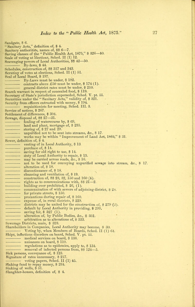 Sandgate, $ 6.  Sanitary Acts, definition of, $ 4. Sanitary authorities, names of, %% 6—7. ^ Saving clauses of tte  Public Health Act, 1876, % 326—40. Scale of voting at elections, Sched. II (1) 12. Scavenging powers of Local Authorities, %% 42—60. By-laws, $ 44. Schedules, construction of, S$ 317 and 343. Scrutiny of votes at elections, Sched. II (1) 51. Seal of Local Board, S? 197. By-Laws must be under, § 182. contracts above £50 must be under, % 174 (1). general district rates must be under, % 210. Search warrant in respect of concealed food, $ 119. Secretary of State's jurisdiction superseded, Sched. V. pt. iii. Securities under the  Sanitary Acts, validity of, $ 321. Security from ofiicers entrusted with money, $ 194. requisitionists for meeting, Sched. III. 3. Service of notices, % 267. Settlement of differences, % 304. Sewage, disposal of, $§ 27—31, fouling of watercourse by, % 69, land and plant, mortgage of, 235. storing of, I 27 and 29. unpurified not to be sent into streams, &c., $ 17. works may be within  Improvement of Land Act, 1864, $ 31. Sewer, definition of, I 4. vesting of in Local Authority, % 13. — purchase of, $ 14. saving for old right to use, % 14. duty of Local Authority to repair, $ 15. may be carried across roads, &c., § 16. not to be used for conveying unpurified sewage into stream, &c., $ 17. alteration of, $ 18. discontinuance of, § 18. —■ cleansing and ventilation of, ^ 19. construction of, S§ 23, 32, 150 and 160 (4). rights as to communications with, $| 21—2. building over prohibited, IS 26, (1). communication of with sewers of adjoining district, | 28. for private streets, % 150. precautions during repair of, $ 160. expense of, in riTral districts, | 229. districts may be united for the construction of, $ 279 (2). default by Local Authority in providing, $ 299. saving for, $ 327 (1). alteration of, by Public Bodies, &c., % 331. arbitration as to alterations of, % 333. Sewerage Districts, main, $ 323. Shareholders in Companies, Local Authority may become, $ 30. Yoting by, when Members of Boards, Sched. II (1) 64. Ships, infectious disorders on board, Sched. V. pt. iii. medical services on board, $ 138. nuisances on board, 8 110. regulations as to epidemics, apply to, $ 134. removal of infected persons from, S$ 124—5. Sick persons, conveyance of, § 123. Signature of rates unncessary, S 217. ■ voting papers, Sched. II (1) 45. Sinking fund to repay money, $ 234. Sinking of wells, $ 61. Slaughter-houses, definition of, $ 4.