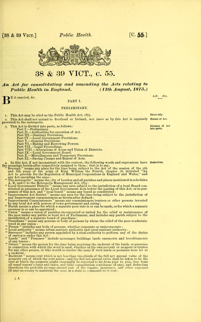 38 & 39 VICT., c. 55. An Act for consolidating and amending the Acts relating to Public Health in England. (11th August, 1875.) B E it enacted, &c. PART I. PEELIMINAEY. 1. This Act may be cited as the Public Health Act, 1875. Short title. 2. This Act shall not extend to Scotland or Ireland, nor (save as by this Act is exisressly Extent of Act. provided) to the metropolis. 3. This Act is divided into parts, as follows : Division of Act Part I.—Preliminary. into Pa^a. Part II.—Authorities for execution of Act. Part III.—Sanitary Provisions. Part IV.—Local Government Provisions. Part v.—General Provisions. Part VI.—Eating and Borrowing Powers. Part VII. —Legal Proceedings. Part VIII.—Alterations of Areas and Union of Districts. Part IX.—Local Government Board. Part X.—Miscellaneous and Temporary Provisions. Part XI.—Saving Clauses and Eepeal of Acts. 4. In this Act, if not inconsistent with the context, the following words and expressions have Definitions, the meanings herein-after respectively assigned to them ; that is to say, Borough means any place for the time being subject to the Act of the session of the sth and 6th years of the reign of King William the Fourth, chapter 76, intituled An Act to provide for the Eegulation of Municipal Corporations in England and Wales, and any Act amending the same :  The metropolis  means the city of London and all parishes and places mentioned in schedules A, B, and C to the Metropolis Management Act, 1855 ;  Local Government District  means any area subject to the jurisdiction of a local Board con- stituted in pursuance of the Local Government Acts before the passing of this Act, or in pur- suance of this Act, and  local board  means any board so constituted :  Improvement Act district means any area for the time being subject to the jurisdiction of any Improvement commissioners as herein-after defined :  Improvement Commissioners  means any commissioners trustees or other persons invested by any local Act with powers of town government and rating :  Parish means a place for which a separate poor rate is or can be made, or for which a separate overseer is or can be appointed :  Union  means a union of parishes incorporated or united for the relief or maintenance of the poor under any public or local Act of Parliament, and includes any parish subject to the jurisdiction of a separate board of guardians :  Guardians  means any persons or body of persons by whom the relief of the poor is adminis- tered in any union :  Person  includes any body of persons, whether corporate or unincorporate :  Local authority means urban sanitary authority and rural sanitary authority :  Surveyor  includes any person appointed by a rural authority to perform any of the duties of surveyor under this Act: Lands and  Premises include messuages buildings lands easements and hereditaments of any tenure:  Owner  means the person for the time being receiving the rackrent of the lands or premises in connection with which the word is used, whether on his own account or as agent or trustee for any other person, or who would so receive the same if such lands or premises were let at a rackrent:  Eackrent  means rent wliicli is not less than two-thirds of the fitU net annual value of the property out of which the rent arises : and the full net annual value shall be taken to be the rent at which the property might reasonably be expected to let from year to year, free from all usual tenant's rates and taxes, and tithe commutation rentcharge (if any), and deducting therefrom the probable average annual cost of the repairs, insurance, and other expenses (if any) necessary to maintain the same in a state to command such rent: 3 A