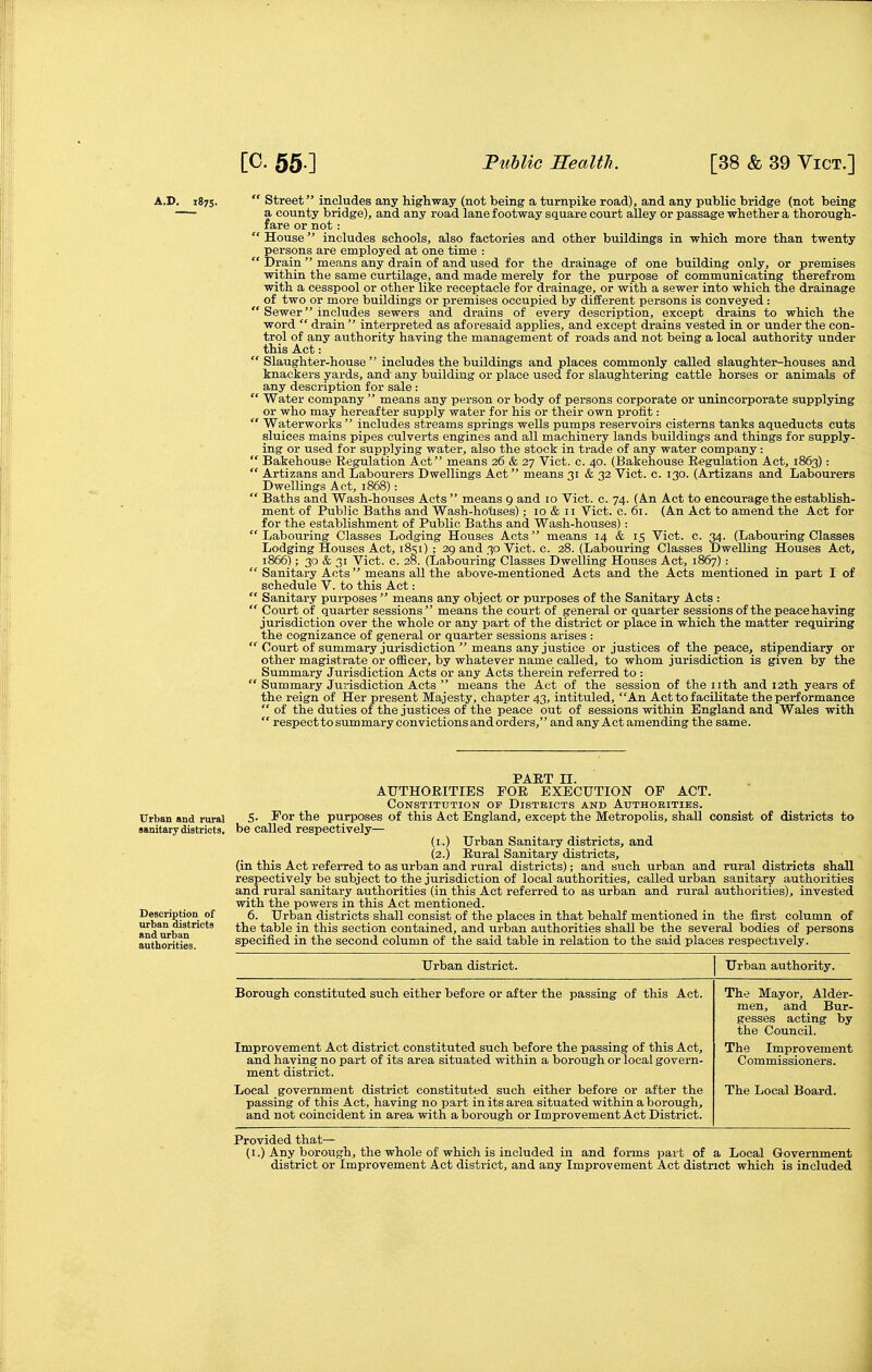 [C. 55.] Fuhlic Kealth. [38 & 39 Vict.] A.D, 1875. ' Street includes any highway (not being a turnpike road), and any public bridge (not being a county bridge), and any road lane footway square court alley or passage whether a thorough- fare or not : House includes schools, also factories and other buildings in which more than twenty persons are employed at one time :  Drain  means any drain of and used for the drainage of one building only, or premises within the same curtilage, and made merely for the purpose of communicating therefrom with a cesspool or other like receptacle for drainage, or with a sewer into which the drainage of two or more buildings or premises occupied by different persons is conveyed :  Sewer includes sewers and drains of every description, except drains to which the word  drain  interpreted as aforesaid appUes, and except drains vested in or under the con- trol of any authority having the management of roads and not being a local authority under this Act:  Slaughter-house  includes the buildings and places commonly called slaughter-houses and knackers yards, and any building or place used for slaughtering cattle horses or animals of any description for sale :  Water company  means any person or body of persons corporate or unincorporate supplying or who may hereafter supply water for his or their own profit:  Waterworlcs  includes streams springs wells pumps reservoirs cisterns tanks aqueducts cuts sluices mains pipes culverts engines and all machinery lands buildings and things for supply- ing or used for supplying water, also the stock in trade of any water company:  Bakehouse Regulation Act means 26 & 27 Vict. c. 40. (Bakehouse Regulation Act, 1863):  Artizans and Labourers Dwellings Act means 31 & 32 Vict. c. 130. (Artizans and Labourers Dwellings Act, 1868) -.  Baths and Wash-houses Acts means 9 and 10 Vict. c. 74. (An Act to encourage the establish- ment of Public Baths and Wash-hoUses); 10 & 11 Vict. c. 61. (An Act to amend the Act for for the establishment of Public Baths and Wash-houses): Labouring Classes Lodging Houses Acts means 14 & 15 Vict. c. 34. (Labouring Classes Lodging Houses Act, i8si) ; 29 and 30 Vict. c. 28. (Labouring Classes Dwelling Houses Act, 1866); 30 & 31 Vict. c. 2&. (Labouring Classes Dwelling Houses Act, 1867):  Sanitary Acts  means all the above-mentioned Acts and the Acts mentioned in part I of schedule V. to this Act:  Sanitary purposes  means any object or purposes of the Sanitary Acts :  Court of quarter sessions means the court of general or quarter sessions of the peace having jurisdiction over the whole or any part of the district or place in which the matter requiring the cognizance of general or quarter sessions arises :  Court of summary jurisdiction  means any justice or justices of the peace, stipendiary or other magistrate or officer, by whatever name called, to whom jurisdiction is given by the Summary Jurisdiction Acts or any Acts therein referred to :  Summary Jurisdiction Acts  means the Act of the session of the nth and 12th years of the reign of Her present Majesty, chapter 43, intituled, An Act to facilitate the performance  of the duties of the justices of the peace out of sessions within England and Wales with  respect to summary convictions and orders, and any Act amending the same. PART II. AUTHORITIES FOR EXECUTION OF ACT. Constitution of Districts and Authorities. 5. For the purposes of this Act England, except the Metropolis, shall consist of districts to be called respectively— (i.) Urban Sanitary districts, and (2.) Rural Sanitary districts, (in this Act referred to as urban and rural districts); and such urban and rural districts shall respectively be subject to the jurisdiction of local authorities, called urban sanitary authorities and rural sanitary authorities (in this Act referred to as urban and rural authorities), invested with the powers in this Act mentioned. 6. Urban districts shall consist of the places in that behalf mentioned in the first column of the table in this section contained, and urban authorities shall be the several bodies of persons specified in the second column of the said table in relation to the said places respectively. Urban district. Urban authority. Borough constituted such either before or after the passing of this Act. Improvement Act district constituted such before the passing of this Act, and having no part of its area situated within a borough or local govern- ment district. Local government district constituted such either before or after the passing of this Act, having no part in its area situated within a borough, and not coincident in area with a borough or Improvement Act District. The Mayor, Alder- men, and Bur- gesses acting by the Council. The Improvement Commissioners. The Local Board. Provided that— (I.) Any borough, the whole of which is included in and forms part of a Local Government district or Improvement Act district, and any Improvement Act district which is included Urban and rural sanitary dietricta. Description of iirban districts and urban