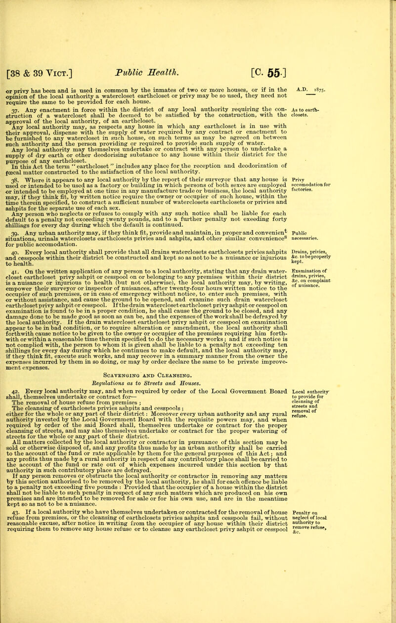 or privy has been and is used in common by the inmates of two or more houses, or if in the opinion of the local authority a watercloset earthcloset or privy may be so used, they need not require the same to be provided for each house. 37. Any enactment in force within the district of any local authority requiring the con- struction of a watercloset shall be deemed to be satisfied by the construction, with the approval of the local authority, of an earthcloset. Any local authority may, as respects any house in which any earthcloset is in use with their approval, dispense with the supply of water required by any contract or enactment to be furnished to any watercloset in such house, on such terms as may be agreed on between such authority and the person providing or required to provide such supply of water. Any local authority may themselves undertake or contract with any person to undertake a supply of dry earth or other deodorising substance to any house within their district for the purpose of any earthcloset. In this Act the term  earthcloset  includes any place for the reception and deodorization of fOBcal matter constnicted to the satisfaction of the local authority. 38. Where it appears to any local authority by the report of their surveyor that any house is used or intended to be used as a factory or building in which persons of both sexes are employed or intended to be employed at one time in any manufacture trade or business, the local authority may, if they think fit, by written notice require the owner or occupier of such house, within the time therein specified, to construct a sufficient number of waterclosets earthclosets or privies and ashpits for the separate use of each sex. Any person who neglects or refuses to comply with any such notice shall be liable for each default to a penalty not exceeding twenty pounds, and to a further penalty not exeeding forty shilliags for every day during which the default is continued. 39. Any urban authority may, if they think fit, provide and maintain, in proper and convenient situations, urinals waterclosets earthclosets privies and ashpits, and other similar convenience® for public accomodation. 40. Every local authority shall provide that all drains waterclosets earthclosets privies ashpits and cesspools within their district be constructed and kept so as not to be a nuisance or injurious to health. 41. On the written application of any person to a local authority, stating that any drain water- closet earthcloset privy ashpit or cesspool on or belonging to any premises within their district is a nuisance or injurious to health (but not otherwise), the local authority may, by writing, empower their surveyor or inspector of nuisances, after twenty-four hours written notice to the occupier of such premises, or in case of emergency without notice, to enter such premises, with or withotit assistance, and cause the ground to be opened, and examine such drain watercloset earthcloset privy ashpit or cesspool. If the drain waterclosetearthcloset privy ashpit or cesspool on examination is found to be in a proper condition, he shall cause the ground to be closed, and any damage done to be made good as soon as can be, and the expenses of the work shall be defrayed by the local authority. If the drain watercloset earthcloset privy ashpit or cesspool on examination .appear to be in bad condition, or to require alteration or amendment, the local authority shall forthwith cause notice to be given to the owner or occupier of the premises requiring him forth- with or within a reasonable time therein specified to do the necessary works ; and if such notice is not complied with, the person to whom it is given shall be liable to a penalty not exceeding ten shillings for every day during which he continues to make default, and the local authority may, if they think fit, execute such works, and may recover in a summary manner from the owner the expenses incurred by them in so doing, or may by order declare the same to be private improve- ment expenses. Scavenging AND Cleansing. Regulations as to Streets and Houses. 42. Every local authority may, and when required by order of the Local Government Board shall, themselves undertake or contract for— The removal of house refuse from premises ; The cleansing of earthclosets privies ashpits and cesspools ; either for the whole or any part of their district: Moreover evei-y urban authority and any rural authority invested by the Local Government Board with the requisite powers may, and when required by order of the said Board shall, themselves undertake or contract for the proper cleansing of streets, and may also themselves undertake or contract for the proper watering of streets for the whole or any part of their district. All matters collected by the local authority or contractor in pursuance of this section may be sold or otherwise disposed of, and any profits thus made by an urban authority shall be carried to the account of the fund or rate applicable by them for the general purposes of this Act; and any profits thus made by a rural authority in respect of any contributory place shall be carried to the account of the fund or rate out of which expenses incurred under this section by that authority in such contributory place are defrayed. If any person removes or obstructs the local authority or contractor in removing any matters by this section authorised to be removed by the local authority, he shall for each offence be liable to a penalty not exceeding five pounds : Provided that the occupier of a house within the district shall not be liable to such penalty in respect of any such matters which are produced on his own premises and are intended to be removed for sale or for his own use, and are in the meantime kept so as not to be a nuisance. 43. If a local authority who have themselves undertaken or contracted for the removal of house refuse from premises, or the cleansing of earthclosets privies ashpits and cesspools fail, without reasonable excuse, after notice in writing from the occupier of any house within their district requiring them to remove any house refuse or to cleanse any earthcloset privy ashpit or cesspool A.D. 1875. Privy H ccomodation for fiictories. Drains, privies, &c. to be properly Examination of drains, privies, &c. on complaint of nuisance. Local authority to provide for cleansing of streets and Penalty on neglect of local authority to remove refuse.