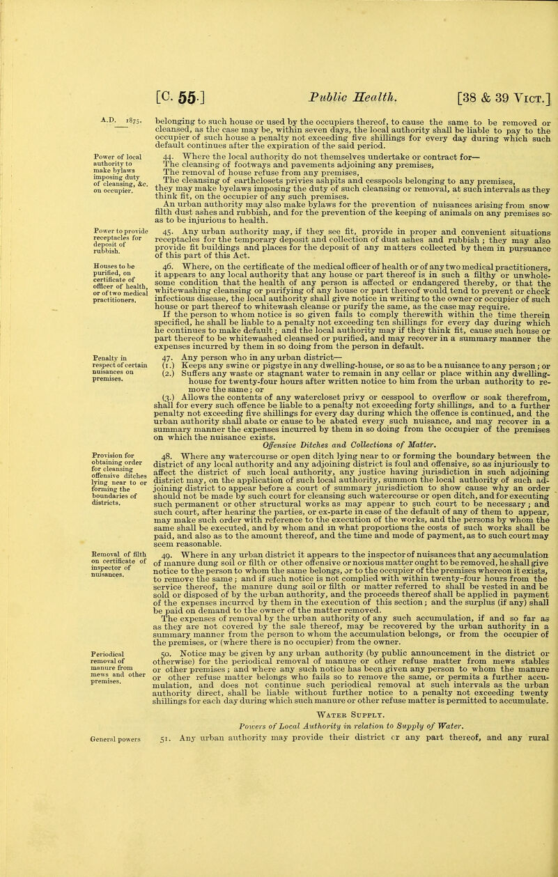 Power of local authority to make bylaws imposing duty of cleansing, &c. ou occupier. Power to provide receptacles for deposit of rubbish. Houses to be purified, on certificate of ofBcer of health, or of two medical practitioners. Penalty in respect of certain nuisances ou premises. Provision for obtaining order for cleansing offensive ditches lying near to or forming the boundaries of districts. Eemoval of filth on certificate of inspector of nuisances. Periodical removal of manure from mews and other premises. belonging to such house or used by the occupiers thereof, to cause the same to be removed or cleansed, as the case may be, within seven days, the local authority shall be liable to pay to the occupier of such house a penalty not exceeding five shillings for every day during which such default continues after the expiration of the said period. 44. Where the local authority do not themselves undertake or contract for— The cleansing of footways and pavements adjoining any premises. The removal of house refuse from any premises. The cleansing of earthclosets privies ashpits and cesspools belonging to any premises, they may make byelaws imposing the duty of such cleansing or removal, at such intervals as they think fit, on the occupier of any such premises. An urban authority may also make bylaws for the prevention of miisances arising from snow filth dust ashes and rubbish, and for the prevention of the keeping of animals on any premises so- as to be injurious to health. 45. Any urban authority may, if they see fit, provide in proper and convenient situations receptacles for the temporary deposit and collection of dust ashes and rubbish ; they may also provide fit buildings and places for the deposit of any matters collected by them in pursuance of this part of this Act. 46. Where, on the certificate of the medical officer of health or of any two medical practitioners, it appears to any local authority that any house or part thereof is in such a filthy or unwhole- some condition that the health of any person is affected or endangered thereby, or that the whitewashing cleansing or purifying of any house or part thereof would tend to prevent or check infectious disease, the local authority shall give notice in writing to the owner or occupier of such house or part thereof to whitewash cleanse or purify the same, as the case may require. If the person to whom notice is so given fails to comply therewith within the time therein specified, he shall be liable to a penalty not exceeding ten shillings for every day during which he continues to make default; and the local authority may if they think fit, cause such house or part thereof to be whitewashed cleansed or purified, and may recover in a summary manner the- expenses incurred by them in so doing from the person in default. 47. Any person who in any urban district— (i.) Keeps any swine or pigstye in any dwelling-house, or so as to be a nuisance to any person; or (2.) Suffers any waste or stagnant water to remain in any cellar or place within any dwelling- house for twenty-four hours after written notice to him from the urban authority to re- move the same; or (3.) Allows the contents of any watercloset privy or cesspool to overflow or soak therefrom, shall for every such offence be liable to a penalty not exceeding forty shillings, and to a further penalty not exceeding five shillings for every day during which the offence is continued, and the urban authority shall abate or cause to be abated every such nuisance, and may recover in a summary manner the expenses incurred by them in so doing from the occupier of the premises on which the nuisance exists. Offensive Ditches and Collections of Matter. 48. Whei-e any watercourse or open ditch lying near to or forming the boundary between the district of any local authority and any adjoining district is foul and offensive, so as injuriously to affect the district of such local authority, any justice having jurisdiction in such adjoining district may, on the application of such local authority, summon the local authority of such ad- joining district to appear before a court of summary jurisdiction to show cause why an order should not be made by such court for cleansing such watercourse or open ditch, and for executing such permanent or other structural works as may appear to such court to be necessary; and such court, after hearing the parties, or ex-parte in case of the default of any of them to appear, may make such order with reference to the execution of the works, and the persons by whom the same shall be executed, and by whom and in what proportions the costs of such works shall be paid, and also as to the amount thereof, and the time and mode of payment, as to such court may seem reasonable. 49. Where in any urban district it appears to the inspector of nuisances that any accumulation, of manure dung soil or filth or other offensive or noxious matter ought to be removed, he shall give notice to the person to whom the same belongs, or to the occupier of the premises whereon it exists, to remove the same ; and if such notice is not complied with within twenty-four hours from the service thereof, the manure dung soil or filth or matter referred to shall be vested in and be sold or disposed of by the urban aiithority, and the proceeds thereof shall be applied in payment of the expenses incurred by them in the execution of this section; and the surplus (if any) shall be paid on demand to the owner of the matter removed. The expenses of removal by the urban authority of any such accumulation, if and so far as as they are not covered by the sale thereof, may be recovered by the urban authority in a summary manner from the person to whom the accumulation belongs, or from the occupier of the premises, or (where there is no occupier) from the owner. 50. Notice may be given by any urban authority (by public announcement in the district or otherwise) for the periodical removal of manure or other refuse matter from mews stables or other premises ; and where any such notice has been given any person to whom the manure or other refuse matter belongs who fails so to remove the same, or permits a further accu- mulation, and does not continue such periodical removal at such intervals as the urban authority direct, shall be liable without further notice to a penalty not exceeding twenty shillings for each day during which such manure or other refuse matter is permitted to accumulate. Water Supply. Powers of Local Authority in relation to Supply of Water. 51. Any iirban authority may provide their district or any part thereof, and any rural