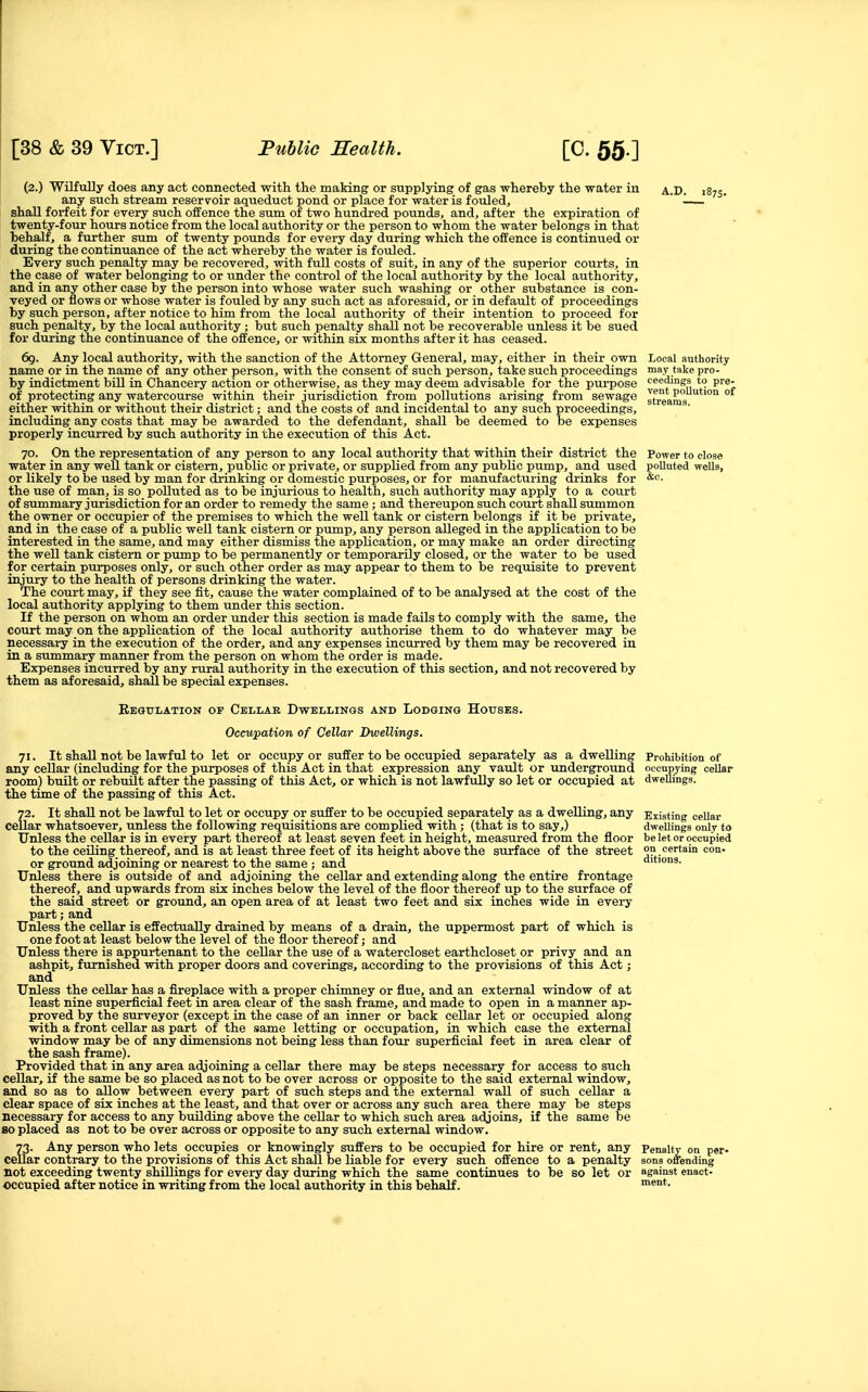 (2.) Wilfully does any act connected with the making or supplying of gas whereby the water iu a.D. 1873. any such stream reserv^oir aqueduct joond or place for water is fouled, shall forfeit for every such offence the sum of two hundi-ed pounds, and, after the expiration of twenty-four hours notice from the local authority or the person to whom the water belongs in that behalf, a further sum of twenty pounds for every day during which the offence is continued or during the continuance of the act whereby the water is fouled. Every such penalty may be recovered, with full costs of suit, in any of the superior courts, in the case of water belonging to or under the control of the local authority by the local authority, and in any other case by the person into vehose water such washing or other substance is con- veyed or flows or whose water is fouled by any such act as aforesaid, or in default of proceedings by such person, after notice to him from the local authority of their intention to proceed for such penalty, by the local authority ; but such penalty shall not be recoverable unless it be sued for during the continuance of the offence, or within six months after it has ceased. 69. Any local authority, with the sanction of the Attorney General, may, either in their own Local authority name or in the name of any other person, with the consent of such person, take such proceedings may take pro- by indictment bill in Chancery action or otherwise, as they may deem advisable for the purpose cee'lings to pre- of protecting any watercourse within their jurisdiction from pollutions arising from sewage streams either within or without their district; and the costs of and incidental to any such proceedings, including any costs that may be awarded to the defendant, shall be deemed to be expenses properly incurred by such authority in the execution of this Act. 70. On the representation of any person to any local authority that within their district the Power to close water in any well tank or cistern, public or private, or supplied from any public pump, and used polluted wells, or likely to be used by man for drinking or domestic purposes, or for manufacturing drinks for o;c. the use of man, is so polluted as to be injurious to health, such authority may apply to a court of summary jurisdiction for an order to remedy the same ; and thereupon such court shall summon the owner or occupier of the premises to which the well tank or cistern belongs if it be private, and in the case of a public well tank cistern or pump, any person alleged in the application to be interested in the same, and may either dismiss the application, or may make an order directing the well tank cistern or pump to be permanently or temporarily closed, or the water to be used for certain purposes only, or such other order as may appear to them to be requisite to prevent injury to the health of persons drinking the water. The court may, if they see fit, cause the water complained of to be analysed at the cost of the local authority applying to them under this section. If the person on whom an order under this section is made fails to comply with the same, the court may on the application of the local authority authorise them to do whatever may be necessary in the execution of the order, and any expenses incurred by them may be recovered in in a summary manner from the person on whom the order is made. Expenses incurred by any rural authority in the execution of this section, and not recovered by them as aforesaid, shall be special expenses. Regulation of Cellar Dwellings and Lodging Houses. Occupation of Cellar Dwellings. 71. It shall not be lawful to let or occupy or suffer to be occupied separately as a dwelling Prohibition of any cellar (including for the purposes of this Act in that expression any vault or underground occupying cellar room) built or rebuilt after the passing of this Act, or which is not lawfully so let or occupied at dwellings. the time of the passing of this Act. 72. It shall not be lawful to let or occupy or suffer to be occupied separately as a dwelling, any Existing cellar cellar whatsoever, unless the following requisitions are complied with; (that is to say,) dwellings only to Unless the cellar is in every part thereof at least seven feet in height, measured from the floor be let or occupied to the ceiling thereof, and is at least three feet of its height above the surface of the street on.certain Con- or ground adjoining or nearest to the same ; and ditions. Unless there is outside of and adjoining the cellar and extending along the entire frontage thereof, and upwards from six inches below the level of the floor thereof up to the surface of the said street or ground, an open area of at least two feet and six inches wide in every part; and Unless the cellar is effectually drained by means of a drain, the uppermost part of which is one foot at least below the level of the floor thereof; and Unless there is appurtenant to the cellar the use of a watercloset earthcloset or privy and an ashpit, furnished with proper doors and coverings, according to the provisions of this Act; and Unless the cellar has a fireplace with a proper chimney or flue, and an external window of at least nine superficial feet in area clear of the sash frame, and made to open in a manner ap- proved by the surveyor (except in the case of an inner or back cellar let or occupied along with a front cellar as part of the same letting or occupation, in which case the external window may be of any dimensions not being less than four superficial feet in area clear of the sash frame). Provided that in any area adjoining a cellar there may be steps necessary for access to such cellar, if the same be so placed as not to be over across or opposite to the said external window, and so as to allow between every part of such steps and the external wall of such cellar a clear space of six inches at the least, and that over or across any such area there may be steps necessary for access to any building above the cellar to which such area adjoins, if the same be 80 placed as not to be over across or opposite to any such external window. 73. Any person who lets occupies or knowingly suffers to be occupied for hire or rent, any Penalty on per- cellar contrary to the provisions of this Act shall be liable for every such offence to a penalty sons offending not exceeding twenty shillings for every day during which the same continues to be so let or against enact- occupied after notice in writing from the local authority in this behalf. ment.