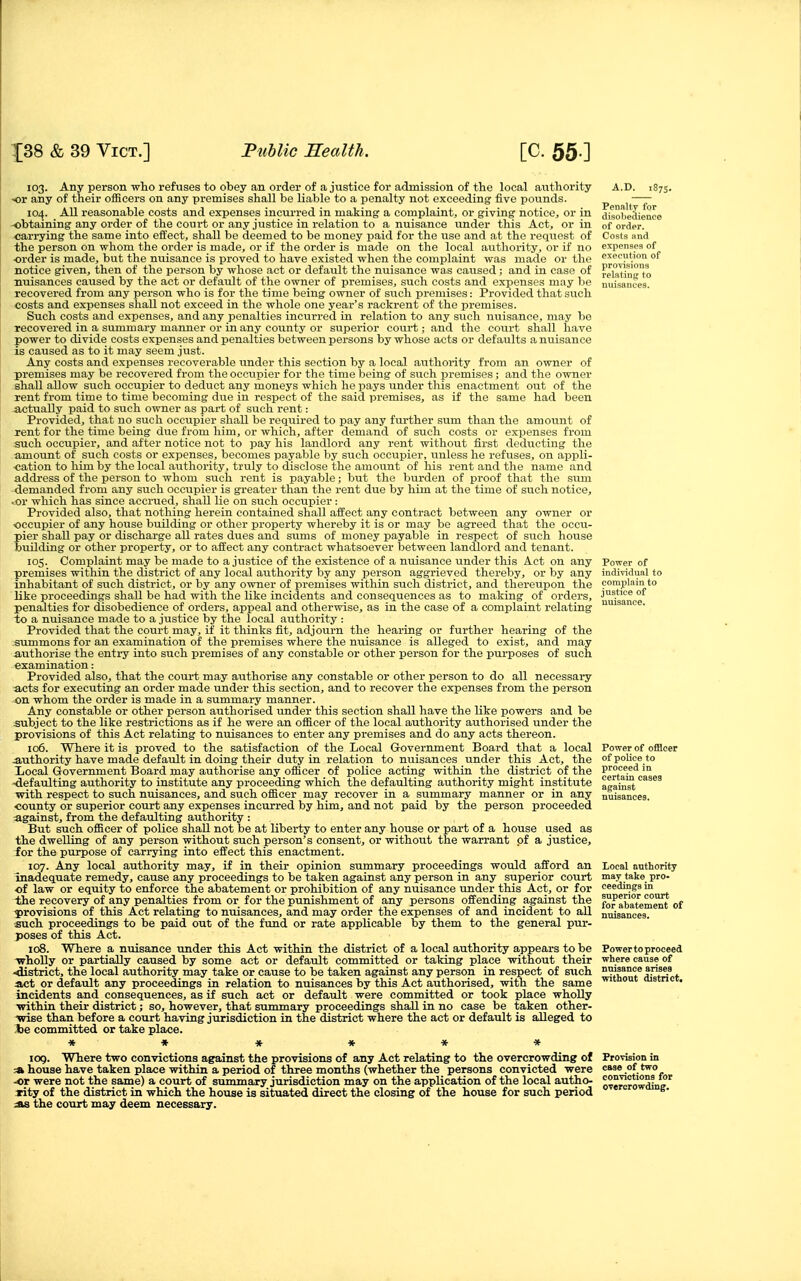 103. Any person who refuses to obey an order of a justice for admission of the local authority ■or any of their officers on any premises shall be liable to a penalty not exceeding five pounds. 104. All reasonable costs and expenses incurred in making a complaint, or giving notice, or in -obtaining any order of the coui-t or any justice in relation to a nuisance under this Act, or in carrying the same into effect, shall be deemed to be money paid for the use and at the request of the person on whom the order is made, or if the order is made on the local authority, or if no order is made, but the nuisance is proved to have existed when the complaint was made or the notice given, then of the person by whose act or default the nuisance was caused; and in case of nuisances caused by the act or default of the owner of premises, such costs and expenses may be recovered from any person who is for the time being owner of such premises: Provided that such costs and expenses shall not exceed in the whole one year's rackrent of the premises. Such costs and expenses, and any penalties incurred in relation to any such nuisance, may be recovered in a summary manner or in any county or superior court; and the court shall have power to divide costs expenses and penalties between persons by whose acts or defaults a nuisance is caused as to it may seem just. Any costs and expenses recoverable under this section by a local authority from an owner of premises may be recovered from the occupier for the time being of such premises; and the owner shall allow such occupier to deduct any moneys which he pays under this enactment out of the rent from time to time becoming due in respect of the said premises, as if the same had been actually paid to such owner as part of such rent: Provided, that no such occupier shall be required to pay any further sum tha.n the amount of rent for the time being due from him, or which, after demand of such costs or expenses from such occupier, and after notice not to pay his landlord any rent without first deducting the amount of such costs or expenses, becomes payable by such occupier, unless he refuses, on appli- cation to him by the local aiithority, truly to disclose the amount of his rent and the name and address of the person to whom such rent is payable; but the burden of proof that the sum demanded from any such occupier is greater than the rent due by him at the time of such notice, .or which has since accrued, shall lie on such occupier : Provided also, that nothing herein contained shall affect any contract between any owner or occupier of any house building or other property whereby it is or may be agreed that the occu- pier shall pay or discharge all rates dues and sums of money payable in respect of such house building or other property, or to affect any contract whatsoever between landlord and tenant. 105. Complaint may be made to a justice of the existence of a nuisance under this Act on any premises within the district of any local authority by any person aggrieved thereby, or by any inhabitant of such district, or by any owner of premises within such district, and thereupon the like proceedings shall be had with the like incidents and consequences as to making of orders, penalties for disobedience of orders, appeal and otherwise, as in the case of a complaint relating to a nuisance made to a justice by the local authority : Provided that the court may, if it thinks fit, adjourn the hearing or further hearing of the summons for an examination of the premises where the ntiisance is alleged to exist, and may mithorise the entry into such premises of any constable or other person for the purposes of such examination: Provided also, that the court may authorise any constable or other person to do all necessary acts for executing an order made under this section, and to recover the expenses from the person on whom the order is made in a summary manner. Any constable or other person authorised under this section shall have the like powers and be subject to the like restrictions as if he were an officer of the local authority authorised under the provisions of this Act relating to nuisances to enter any premises and do any acts thereon. 106. Where it is proved to the satisfaction of the Local Government Board that a local Authority have made default in doing their duty in relation to nuisances under this Act, the Xiocal Government Board may authorise any officer of police acting within the district of the ■defaulting authority to institute any proceeding which the defaulting authority might institute ■with respect to such nuisances, and such officer may recover in a summary manner or in any county or superior court any expenses incurred by him, and not paid by the person proceeded against, from the defaulting authority : But such officer of police shaU not be at liberty to enter any house or part of a house used as the dwelling of any person without such person's consent, or without the warrant of a justice, for the purpose of cari-ying into effect this enactment. 107. Any local authority may, if in their opinion summary proceedings would afford an inadequate remedy, cause any proceedings to be taken against any person in any superior court of law or equity to enforce the abatement or prohibition of any nuisance under this Act, or for the recovery of any penalties from or for the punishment of any persons offending against the ■provisions of this Act relating to nuisances, and may order the expenses of and incident to all -such proceedings to be paid out of the fund or rate applicable by them to the general pur- poses of this Act. 108. Where a nuisance under this Act within the district of a local authority appears to be ■wholly or partially caused by some act or default committed or taking place without their -district, the local authority may take or cause to be taken against any person in respect of such act or default any proceedings in relation to nuisances by this Act authorised, -with the same incidents and consequences, as if such act or default were committed or took place wholly •within theii- district; so, however, that summary proceedings shall in no case be taken other- ■wise than before a court having jurisdiction in the district where the act or default is alleged to Joe committed or take place. A.D. 1875. Penalty for disobedience of order. Costs and expenses of execution of provisions relating to nuisances. Power of indi-ridual to complain to justice of nuisance. Power of officer of police to proceed in certain cases against nuisances. Local authority may take pro- ceedings in superior court for abatement of nuisances. Power to proceed where cause of nuisance arises without district. ICQ. Where two contrictions against the pro^visions of any Act relating to the overcrowding of :* house have taken place ■within a period of three months (whether the persons convicted were •or were not the same) a court of summary jurisdiction may on the application of the local autho- rity of the district in which the house is situated direct the closing of the house for such period ^ the court may deem neceBsary. PrOTision in case of two con^rictions for overcrowding.