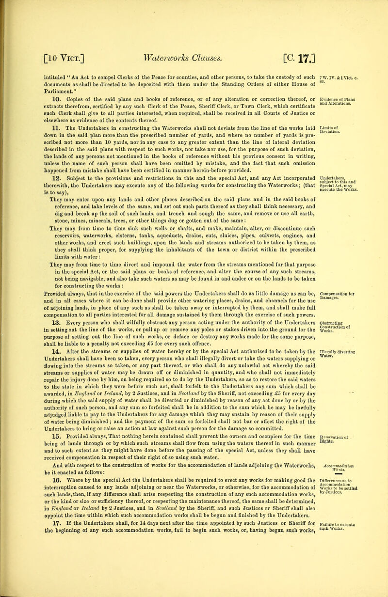 intituled  An Act to compel Clerks of the Peace for counties, and otber persons, to take the custody of such 7 w. iv. ct l Vkt. c. documents as shall be directed to be deposited with them under the Standing Orders of either House of Parliament. 10. Copies of the said plans and books of reference, or of any alteration or correction thereof, or Evitionco of Plana extracts therefrom, certified by any such Clerk of the Peace, Sheriff Clerk, or Town Clerk, which certificate such Clerk shall give to all parties interested, when required, shall be received in all Courts of Justice or elsewhere as evidence of the contents thereof. 11. The Undertakers in constructing the Waterworks shall not deviate from the line of the works laid down in the said plan more than the prescribed number of yards, and where no number of yards is pre- scribed not more than 10 yards, nor in any case to any greater extent than the line of lateral deviation described in the said plans with respect to such works, nor take nor use, for the purpose of such deviation, the lands of any persons not mentioned in the books of reference without his previous consent in writing, unless the name of such person shall have been omitted by mistake, and the fact that such omission happened from mistake shall have been certified in manner hereiu-before provided. 12. Subject to the provisions and restrictions in this and the special Act, and any Act incorporated Undertakers, therewith, the Undertakers may execute any of the following works for constructing the Waterworks ; (that special Act, may ... J o execute the Works. IS to say), They may enter upon any lands and other places described on the said plans and in the said books of reference, and take levels of the same, and set out such parts thereof as they shall think necessary, and dig and break up the soil of such lands, and trench and sough the same, and remove or use all earth, ^ stone, mines, minerals, trees, or other things dug or gotten out of the same : They may from time to time sink such wells or shafts, and make, maintain, alter, or discontinue such reservoirs, waterworks, cisterns, tanks, aqueducts, drains, cuts, sluices, pipes, culverts, engines, and other works, and erect such buildings, upon the lands and streams authorized to be taken by them, as they shall think proper, for supplying the inhabitants of the town or district within the prescribed limits with water: They may from time to time divert and impound the water from the streams mentioned for that purpose in the special Act, or the said plans or books of reference, and alter the course of any such streams, not being navigable, and also take such waters as may be found in and under or on the lands to be taken for constructing the works : Provided always, that in the exercise of the said powers the Undertakers shall do as little damage as can be, Compensation for and in all cases where it can be done shall provide other watering places, drains, and channels for the use of adjoining lands, in place of any such as shall be taken away or interrupted by them, and shall make full compensation to all parties interested for all damage sustained by them through the exercise of such powers. 13. Every person who shall wilfully obstruct any person acting under the authority of the Undertakers obstructing in setting out the line of the works, or pull up or remove any poles or stakes driven into the ground for the works™'''' °' purpose of setting out the line of such works, or deface or destroy any works made for the same purpose, shall be liable to a penalty not exceeding £5 for every such offence. 14. After the streams or supplies of water hereby or by the special Act authorized to be taken by the ineKally diverting Undertakers shall have been so taken, every person who shall illegally divert or take the waters supplying or flowing into the streams so taken, or any part thereof, or who shall do any unlawful act whereby the said streams or supplies of water may be drawn off or diminished in quantity, and who shall not immediately repair the injury done by him, on being required so to do by the Undertakers, so as to restore the said waters to the state in which they were before such act, shall forfeit to the Undertakers any sum which shall be awarded, in England or Ireland, by 2 Justices, and in Scotland by the Sheriff, not exceeding £6 for every day during which the said supply of water shall be diverted or diminished by reason of any act done by or by the authority of such person, and any sum so forfeited shall be in addition to the sum which he may be lawfully adjudged liable to pay to the Undertakers for any damage which they may sustain by reason of their supply of water being diminished ; and the payment of the sum so forfeited shall not bar or affect the right of the Undertakers to bring or raise an action at law against such person for the damage so committed. 15. Provided always. That nothing herein contained shall prevent the owners and occupiers for the time E^spwation o£ being of lands through or by which such streams shall flow from using the waters thereof in such manner and to such extent as they might have done before the passing of the special Act, unless they shall have received compensation in respect of their right of so using such water. And with respect to the construction of works for the accommodation of lands adjoining the Waterworks, Accommodution be it enacted as follows: 16. Where by the special Act the Undertakers shall be required to erect any works for making good the Differences as to interrruption caused to any lands adjoining or near the Waterworks, or otherwise, for the accommodation of wviSTobe'setilea such lands, then, if any difference shall arise respecting the construction of any such accommodation works, or the kind or size or sufficiency thereof, or respecting the maintenance thereof, the same shall be determined, in England or Ireland by 2 Justices, and in Scotland by the Sheriff, and such Justices or Sheriff shall also appoint the time within which such accommodation works shall be begun and finished by the Undertakers. 17. If the Undertakers shall, for 14 days next after the time appointed by such Justices or Sheriff for Failure to execute the beginning of any such accommodation works, fail to begin such works, or, having began such works, ''^ Works.