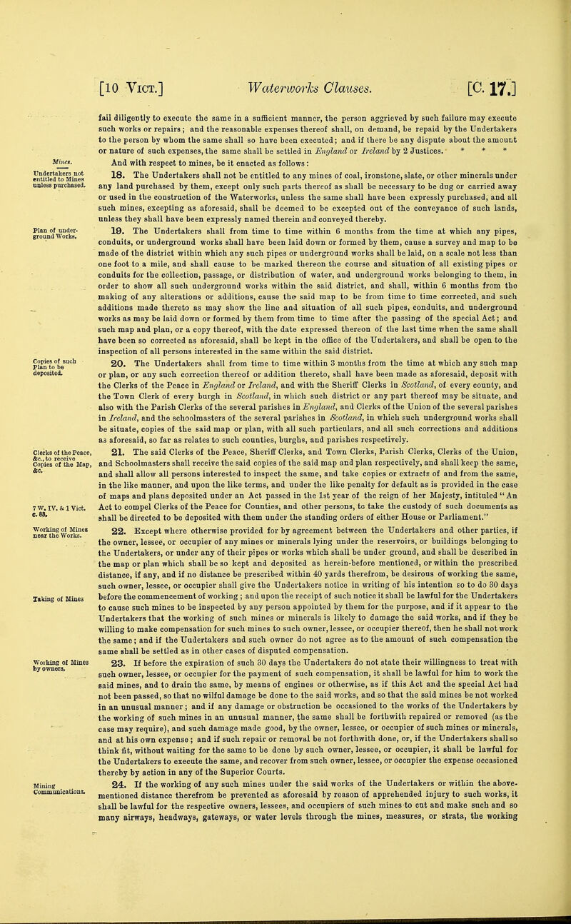 TJndertakers not entitled to Mines aulesa purchased. Copies of such Plan to be deposited. Clerks of the Peace, &c.,to receive Copies of the Map, X&king of Mines fail diligently to execute the same in a sufficient manner, the person aggrieved by such failure may execute such works or repairs; and the reasonable expenses thereof shall, on demand, be repaid by the Undertakers to the person by whom the same shall so have been executed; and if there be any dispute about the amount or nature of such expenses, the same shall be settled in Ewjland or Ireland by 2 Justices. * * * And with respect to mines, be it enacted as follows : 18. The Undertakers shall not be entitled to any mines of coal, ironstone, slate, or other minerals under any land purchased by them, except only such parts thereof as shall be necessary to be dug or carried away or used in the construction of the Waterworks, unless the same shall have been expressly purchased, and all such mines, excepting as aforesaid, shall be deemed to be excepted out of the conveyance of such lands, unless they shall have been expressly named therein and conveyed thereby. 19. The Undertakers shall from time to time within 6 months from the time at which any pipes, conduits, or underground works shall have been laid down or formed by them, cause a survey and map to be made of the district within which any such pipes or underground works shall be laid, on a scale not less than one foot to a mile, and shall cause to be marked thereon the course and situation of all existing pipes or conduits for the collection, passage, or distribution of water, and underground works belonging to them, in order to show all such underground works within the said district, and shall, within 6 months from tho making of any alterations or additions, cause th& said map to be from time to time corrected, and such additions made thereto as may show the line and situation of all such pipes, conduits, and underground works as may be laid down or formed by them from time to time after the passing of the special Act; and such map and plan, or a copy thereof, with the date expressed thereon of the last time when the same shall have been so corrected as aforesaid, shall be kept in the office of the Undertakers, and shall be open to the inspection of all persons interested in the same within the said district. 20. The Undertakers shall from time to time within 3 months from the time at which any such map or plan, or any such correction thereof or addition thereto, shall have been made as aforesaid, deposit with the Clerks of the Peace in England ov Ireland, and with the Sheriff Clerks in Scotland, of every county, and the Town Clerk of every burgh in Scotland, in which such district or any part thereof may be situate, and also with the Parish Clerks of the several parishes in England, and Clerks of the Union of the several parishes in Ireland, and the schoolmasters of the several parishes in Scotland, in which such undergr,ound works shall be situate, copies of the said map or plan, with all such particulars, and all such corrections and additions as aforesaid, so far as relates to such counties, burghs, and parishes respectively. 21. The said Clerks of the Peace, Sheriflf Clerks, and Town Clerks, Parish Clerks, Clerks of the Union, and Schoolmasters shall receive the said copies of the said map and plan respectively, and shall keep the same, and shall allow all persons interested to inspect the same, and take copies or extracts of and from the same, in the like manner, and upon the like terms, and under the like penalty for default as is provided in the case of maps and plans deposited under an Act passed in the 1st year of the reign of her Majesty, intituled An Act to compel Clerks of the Peace for Counties, and other persons, to take the custody of such documents as shall be directed to be deposited with them under the standing orders of either House or Parliament. 22. Except where otherwise provided for by agreement between the Undertakers and other parties, if the owner, lessee, or occupier of any mines or minerals lying under the reservoirs, or buildings belonging to the Undertakers, or under any of their pipes or works which shall be under ground, and shall be described in the map or plan which shall be so kept and deposited as herein-before mentioned, or within the prescribed distance, if any, and if no distance be prescribed within 40 yards therefrom, be desirous of working the same, such owner, lessee, or occupier shall give the Undertakers notice in writing of his intention so to do 30 days before the commencement of working ; and upon the receipt of such notice it shall be lawful for the Undertakers to cause such mines to be inspected by any person appointed by them for the purpose, and if it appear to the Undertakers that the working of such mines or minerals is likely to damage the said works, and if they be willing to make compensation for such mines to such owner, lessee, or occupier thereof, then he shall not work the same; and if the Uudertakers and such owner do not agree as to the amount of such compensation the same shall be settled as in other cases of disputed compensation. 23. If before the expiration of such 30 days the Undertakers do not state their willingness to treat with such owner, lessee, or occupier for the payment of such compensation, it shall be lawful for him to work the said mines, and to drain the same, by means of engines or otherwise, as if this Act and the special Act had not been passed, so that no wilful damage be done to the said works, and so that the said mines be not worked in an unusual manner; and if any damage or obstruction be occasioned to the works of the Undertakers by the working of such mines in an unusual manner, the same shall be forthwith repaired or removed (as the case may require), and such damage made good, by the owner, lessee, or occupier of such mines or minerals, and at his own expense ; and if such repair or removal be not forthwith done, or, if the Undertakers shall so think fit, without waiting for the same to be done by such owner, lessee, or occupier, it shall be lawful for the Undertakers to execute the same, and recover from such owner, lessee, or occupier the expense occasioned thereby by action in any of the Superior Courts. 24. If the working of any such mines under the said works of the Undertakers or within the above- mentioned distance therefrom be prevented as aforesaid by reason of apprehended injury to such works, it shall be lawful for the respective owners, lessees, and occupiers of such mines to cut and make such and so many airways, headways, gateways, or water levels through the mines, measures, or strata, the working