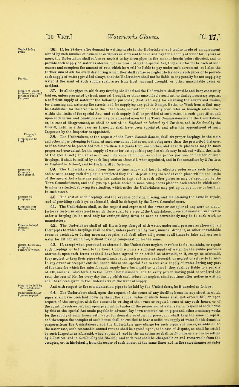 Supply of Water for Sewers, &c., am for other public Purposes. Fireplugi. Fireplugs to be Eepair of Fireplugs : Keys thereof. Pipes to be kept charged : Fires. failure of Water. 36. If, for 28 days after demand in writing made to the Undertakers, and tender made of an agreement signed by such number of owners or occupiers as aforesaid to take and pay for a supply of water for 3 years or more, the Undertakers shall refuse or neglect to lay down pipes in the manner herein-before directed, and to provide such supply of water as aforesaid, or as provided by the special Act, they shall forfeit to each of such owners and occupiers the amount of rate which he would be liable to pay under such agreement, and also the further sum of 40s. for every day during which they shall refuse or neglect to lay down such pipes or to provide such supply of water ; provided always, that the Undertakers shall not be liable to any penalty for not supplying water if the want of such supply shall arise from frost, unusual drought, or other unavoidable cause or accident. 37. In all the pipes to which any fireplug shall be fixed the Undertakers shall provide and keep constantly laid on, unless prevented by frost, unusual drought, or other unavoidable accident, or during necessary repairs, a sufficient supply of water for the following purposes ; (that is to say,) for cleansing the sewers and drains, for cleansing and watering the streets, and for supplying any public Pumps, Baths, or Wash-houses that may be established for the free use of the inhabitants, or paid for out of any poor rates or borough rates levied within the limits of the special Act; and such supply shall be provided at such rates, in such quantities, and upon such terms and conditions as may be agreeded upon by the Town Commissioners and the Undertakers, or, in case of disagreement, as shall be settled, in England or Ireland by 2 Justices, and in Scotland by the Sheriff, until in either case an Inspector shall have been appointed, and after the appointment of such Inspector by the Inspector so appointed. 38. The Undertakers, at the request of the Town Commissioners, shall fix proper fireplugs in the main and other pipes belonging to them, at such convenient distances, not being more than the prescribed distance, or if no distance be prescribed not more than 100 yards from each other, and at such places as may be most proper and convenient for the supply of water for extinguishing any fire which may break out within the limits of the special Act; and in case of any difference of opinion as to the proper position or number of such ■fireplugs, it shall be settled by such Inspector as aforesaid, when appointed, and in the meantime by 2 Justices in England or Ireland, and by the Sheriff in Scotland. 39. The Undertakers shall from time to time renew and keep in effective order every such fireplug; and as soon as any such fireplug is completed they shall deposit a key thereof at each place within the limits of the special Act where any public fire engine is kept, and in such other places as may be appointed by the Town Commissioners, and shall put up a public notice in some conspicuous place in each street in which such fireplug is situated, showing its situation, which notice the Undertakei-s may put up on any house or building in such street. 40. The cost of such fireplugs, and the expense of fixing, placing, and maintaining the same in repair, and of providing such keys as aforesaid, shall be defrayed by the Town Commissioners. 41. The Undertakers shall, at the request and expense of the owner or occupier of any work or manu- factory situated in any street in which there shall be a pipe of the Undertakers, place and maintain in effective order a fireplug (to be used only for extinguishing fires) as near as conveniently may be to sueh work or manufactory. 42. The Undertakers shall at all times keep charged with water, under such pressure as aforesaid, all their pipes to which fireplugs shall be fixed, unless prevented by frost, unusual drought, or other unavoidable cause or accident, or during necessary repairs, and shall allow all persons at all times to take and use such water for extinguishing fire, without making compensation for the same. 43. If, except when prevented as aforesaid, the Undertakers neglect or refuse to fix, maintain, or repair such fireplugs, or to furnish to the Town Commissioners a sufficient supply of water for the public purposes aforesaid, upon such terms as shall have been agreed on or settled as aforesaid, or if, except as aforesaid, they neglect to keep their pipes charged under such such pressure as aforesaid, or neglect or refuse to furnish to any owner or occupier entitled under this or the special Act to receive a supply of water during any part of the time for which the rates for such supply have been paid or tendered, they shall be liable to a penalty of £10, and shall also forfeit to the Town Commissioners, and to every person having paid or tendered the rate, the sum of 40s. for every day during which such refusal or neglect shall continue after notice in writing shall have been given to the Undertakers of the want of supply. And with respect to the communication pipes to be laid by the Undertakers, be it enacted as follows : 44. The Undertakers shall, upon the request of the owner of any dwelling house in any street in which pipes shall have been laid down by them, the annual value of which house shall not exceed £10, or upon request of the occupier, with the consent in writing of the owner or reputed owner of any such house, or o£ the agent of such owner, and upon payment or tender of the proportion of water rate in respect of such house by this or the special Act made payable in advance, lay down communication pipes and other necessary works for the supply of such house with water for domestic or other purposes, and shall keep the same in repair, and thereupon the occupier of such house shall be entitled to have a sufficient supply of water for his domestic purposes from the Undertakers; and the Undertakers may charge for such pipes and works, in addition to the water rate, such reasonable annual rent as shall be agreed upon, or in case of dispute, as shall be settled by such Inspector as aforesaid, when appointed, and in the meantime as shall in England or Ireland be settled by 2 Justices, and in Scotland by the Sherifi'; and such rent shall be chargeable on and recoverable from the occupier, or, in his default, from the owner of such house, at the same times and in the same manner as water