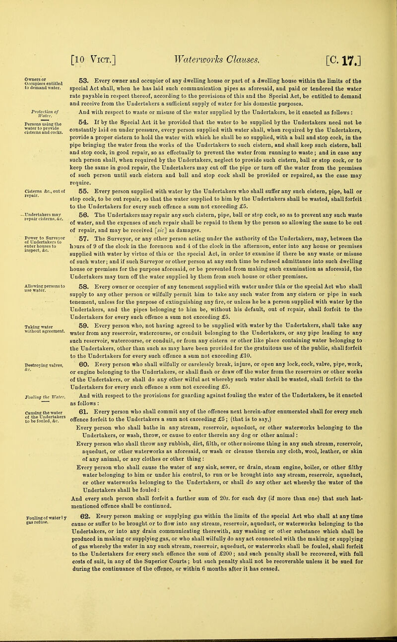 Oomjriers'entitieij ^^^''T Owner and occupier o£ any dwelling house or part of a dwelling house within the limits of the to demand water. special Act shall, when he has laid such commanication pipes as aforesaid, and paid or tendered the water rate payable in respect thereof, according to the provisions of this and the Special Act, be entitled to demand and receive from the Undertakers a sufficient supply of water for his domestic purposes. ^'u'ater' 'viiVo. respect to waste or misuse of the water supplied by the Undertakers, be it enacted as follews: Personai^ng: the 54. If by the Special Act it be provided that the water to be supplied by the Undertakers need not be ristetns'a^dcocks. constantly laid on under pressure, every person supplied with water shall, when required by the Undertakers, provide a proper cistern to hold the water with which he shall be so supplied, with a ball and stop cock, in the pipe bringing the water from the works of the Undertakers to such cistern, and shall keep such cistern, ball and stop cock, in good repair, so as effectually to prevent the water from running to waste ; and in case any such person shall, when required by the Undertakers, neglect to provide such cistern, ball or stop cock, or to keep the same in good repair, the Undertakers may cut off the pipe or turn off the water from the premises of such person until such cistern and ball and stop cock shall be provided or repaired, as the case may require. Cisterns &c., out of 55. Every person supplied with water by the Undertakers who shall suffer any such cistern, pipe, ball or stop cock, to be out repair, so that the water supplied to him by the Undertakers shall be wasted, shall forfeit to the Undertakers for every such offence a sum not exceeding £5. ^Undertakers may 56. The Undertakers may repair any such cistern, pipe, ball or stop cock, so as to prevent any such waste of water, and the expenses of such repair shall be repaid to them by the person so allowing the same to be out of repair, and may be received [s/c] as damages. of°Sertakers\o''' ' '^^^ Surveyor, or any other person acting under the authority of the Undertakers, may, between the enter houses to hours of 9 of the clock in the forenoon and 4 of the clock in the afternoon, enter into any house or premises ' ' supplied with water by virtue of this or the special Act, in order to examine if there be any waste or misuse of such water; and if such Surveyor or other person at any such time be refused admittance into such dwelling house or premises for the purpose aforesaid, or be prevented from making such examination as aforesaid, the Undertakers may turn off the water supplied by them from such house or other premises. Ailowing^persons to 58, Every Owner Or occupier of any tenement supplied with water under this or the special Act who shall supply to any other person or wilfully permit him to take any such water from any cistern or pipe in such tenement, unless for the purpose of extinguishing any fire, or unless he be a person supplied with water by the Undertakers, and the pipes belonging to him be, without his default, out of repair, shall forfeit to the Undertakers for every such offence a sum not exceeding £5. TaHng water 59. Every person who, not having agreed to be supplied with water by the Undertakers, shall take any without agreement, ^gjer from any reservoir, watercourse, or conduit belonging to the Undertakers, or any pipe leading to any such reservoir, watercourse, or conduit, or from any cistern or other like place containing water belonging to the Undertakers, other than such as may have been provided for the gratuitous use of the public, shall forfeit to the Undertakers for every such offence a sum not exceeding £10. Destroying valves, 60. Every person who shall wilfully or carelessly break, injure, or open any lock, cock, valve, pipe, work, or engine belonging to the Undertakers, or shall flush or draw off the water from the reservoirs or other works of the Undertakers, or shall do any other wilful act whereby such water shall be wasted, shall forfeit to the Undertakers for every such offence a sum not exceeding £5. Fouling the Water. And with respect to the provisions for guarding against fouling the water of the Undertakers, be it enacted as follows: Causing the water 61. Every person who shall commit any of the offences next herein-after enumerated shall for every such offence forfeit to the Undertakers a sum not exceeding £5 ; (that is to say,) Every person who shall bathe in any stream, reservoir, aqueduct, or other waterworks belonging to the Undertakers, or wash, throw, or cause to enter therein any dog or other animal: Every person who shall throw any rubbish, dirt, filth, or other noisome thing in any such stream, reservoir, aqueduct, or other waterworks as aforesaid, or wash or cleanse therein any cloth, wool, leather, or skin of any animal, or any clothes or other thing : Every person who shall cause the water of any sink, sewer, or drain, steam engine, boiler, or other filthy water belonging to him or under his control, to run or be brought into any stream, reservoir, aqueduct, or other waterworks belonging to the Undertakers, or shall do any other act whereby the water of the Undertakers shall be fouled : And every such person shall forfeit a further sum of 20s. for each day (if more than one) that such last- mentioned offence shall be continued. 62. Every person making or supplying gas within the limits of the special Act who shall at any time cause or suffer to be brought or to flow into any stream, reservoir, aqueduct, or waterworks belonging to the Undertakers, or into any drain communicating therewith, any washing or other substance which shall be produced in making or supplying gas, or who shall wilfully do any act connected with the making or supplying of gas whereby the water in any such stream, reservoir, aqueduct, or waterworks shall be fouled, shall forfeit to the Undertakers for every snch offence the sum of £200 ; and such penalty shall be recovered, with foil costs of suit, in any of the Superior Courts ; but such penalty shall not be recoverable unless it be sued for during the continuance of the offence, or within 6 months after it has ceased. ! Undertakers I be fouled, &c.