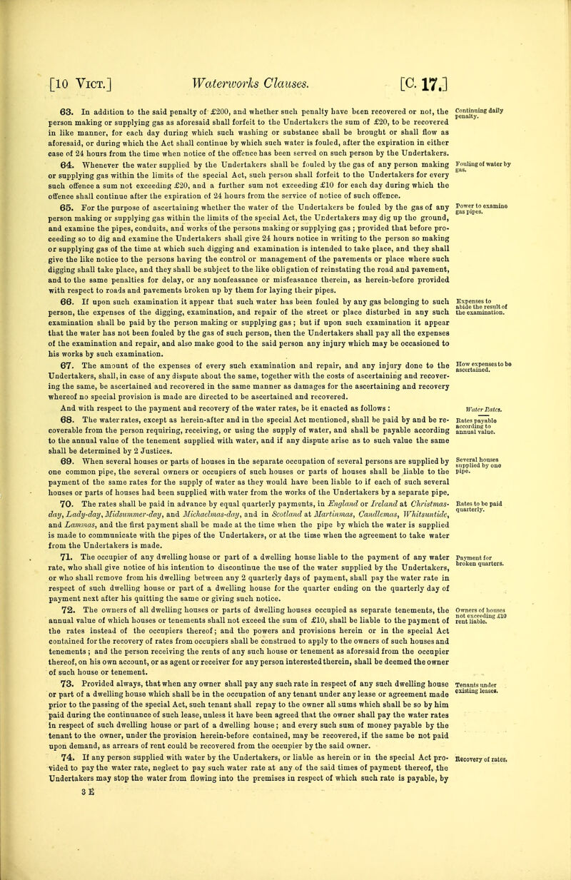 63. In addition to the said penalty of £200, and whether such penalty have been recovered or not, the p^^j™'^^ person making or supplying gas as aforesaid shall forfeit to the Undertakers the sum of £20, to be recovered in like manner, for each day during which such washing or substance shall be brought or shall flow aa aforesaid, or during which the Act shall continue by which such water is fouled, after the expiration in either case of 24 hours from the time when notice of the ofTence has been served on such person by the Undertakers. 64. Whenever the water supplied by the Undertakers shall be fouled by the gas of any person making Fouling of water bj or supplying gas within the limits of the special Act, such person shall forfeit to the Undertakers for every such offence a sum not exceeding £20, and a further sum not exceeding £10 for each day during which the offence shall continue after the expiration of 24 hours from the service of notice of such offence. 65. For the purpose of ascertaining whether the water of the Undertakers be fouled by the gas of any g g'^^'^^'g person making or supplying gas within the limits of the special Act, the Undertakers may dig up the ground, and examine the pipes, conduits, and works of the persons making or supplying gas ; provided that before pro- ceeding so to dig and examine the Undertakers shall give 24 hours notice in writing to the person so making or supplying gas of the time at which such digging and examination is intended to take place, and they shall give the like notice to the persons having the control or management of the pavements or place where such digging shall take place, and they shall be subject to the like obligation of reinstating the road and pavement, and to the same penalties for delay, or any nonfeasance or misfeasance therein, as herein-before provided with respect to roads and pavements broken up by them for laying their pipes. 66. If upon such examination it appear that such water has been fouled by any gas belonging to such ^^^Jlj^g^^gj^ugj person, the expenses of the digging, examination, and repair of the street or place disturbed in any such the examination, examination shall be paid by the person making or supplying gas ; but if upon such examination it appear that the water has not been fouled by the gas of such person, then the Undertakers shall pay all the expenses of the examination and repair, and also make good to the said person any injury which may be occasioned to his works by such examination. 67. The amount of the expenses of every such examination and repair, and any injury done to the ^g^j^jj^^eS^^^''' Undertakers, shall, in case of any dispute about the same, together with the costs of ascertaining and recover- ing the same, be ascertained and recovered in the same manner as damages for the ascertaining and recovery whereof no special provision is made are directed to be ascertained and recovered. And with respect to the payment and recovery of the water rates, be it enacted as follows : Water Rates. 68. The water rates, except as herein-after and in the special Act mentioned, shall be paid by and be re- Entes payable coverable from the person requiring, receiving, or using the supply of water, and shall be payable according ammai'value. to the annual value of the tenement supplied with water, and if any dispute arise as to such value the same shall be determined by 2 Justices. 69. When several houses or parts of houses in the separate occupation of several persons are supplied by f^ppifj^'^'y ^^ne one common pipe, the several owners or occupiers of such houses or parts of houses shall be liable to the pipe, payment of the same rates for the supply of water as they would have been liable to if each of such several houses or parts of houses had been supplied with water from the works of the Undertakers by a separate pipe. 70. The rates shall be paid in advance by equal quarterly paymgnts, in Emjland or Ireland at Christmas- Rates to be paid day, Lady-day, Midsummer-day, and Micliachnas-day, and in Scotland at Martinmas, Candlemas, Whitsuntide, '^^'^ ^' and Lammas, and the first payment shall be made at the time when the pipe by which the water is supplied is made to communicate with the pipes of the Undertakers, or at the time when the agreement to take water from the Undertakers is made. 71. The occupier of any dwelling house or part of a dwelling house liable to the payment of any water Payment for rate, who shall give notice of his intention to discontinue the use of the water supplied by the Undertakers, luarters. or who shall remove from his dwelling between any 2 quarterly days of payment, shall pay the water rate in respect of such dwelling house or part of a dwelling house for the quarter ending on the quarterly day of payment next after his quitting the same or giving such notice. 72. The owners of all dwelling houses or parts of dwelling houses occupied as separate tenements, the Owners of houses annual value of which houses or tenements shall not exceed the sum of £10, shall be liable to the payment of re'nt*liable.'°^ the rates instead of the occupiers thereof; and the powers and provisions herein or in the special Act contained for the recovery of rates from occupiers shall be construed to apply to the owners of such houses and tenements ; and the person receiving the rents of any such house or tenement as aforesaid from the occupier thereof, on his own account, or as agent or receiver for any person interested therein, shall be deemed the owner of such house or tenement. 73. Provided always, that when any owner shall pay any such rate in respect of any such dwelling house Tenants luider or part of a dwelling house which shall be in the occupation of any tenant under any lease or agreement made leasea. prior to the passing of the special Act, such tenant shall repay to the owner all sums which shall be so by him paid during the continuance of such lease, unless it have been agreed that the owner shall pay the water rates In respect of such dwelling house or part of a dwelling house; and every such sum of money payable by the tenant to the owner, under the provision herein-before contained, may be recovered, if the same be not paid upon demand, as arrears of rent could be recovered from the occupier by the said owner. 74. If any person supplied with water by the Undertakers, or liable as herein or in the special Act pro- Recovery of rates. Vided to pay the water rate, neglect to pay such water rate at any of the said times of payment thereof, the Undertakers may stop the water from flowing into the premises in respect of which such rate is payable, by 3E