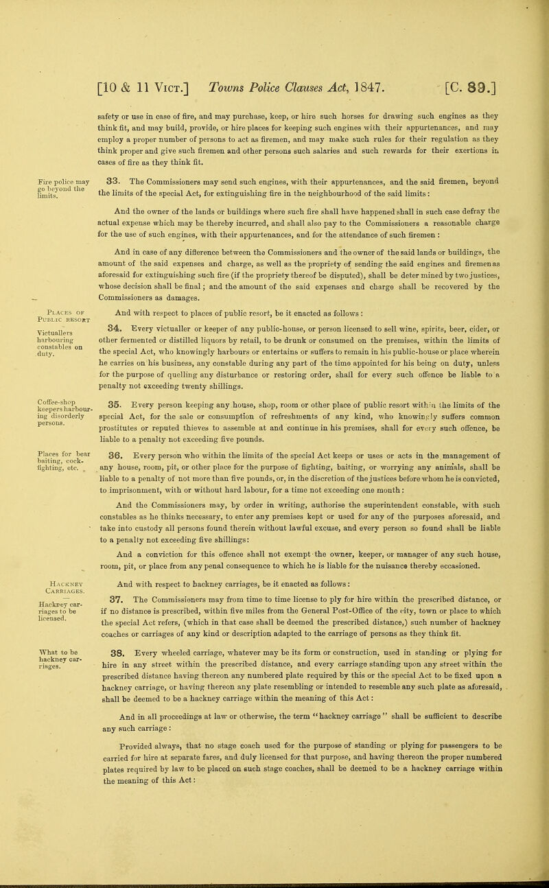 Fire police may beyond the limits. VictuaUevs liarbouring constables c -duty. Coifee-shop keepers harbour- ing disorderly persons. Places for bear baiting, cock- fighting, etc. . Hackuey car- riages to be licensed. What to be hackney car- riages. safety or use in case of fire, and may purchase, keep, or hire such horses for drawing such engines as they think fit, and may build, provide, or hire places for keeping such engines with their appurtenances, and may employ a proper number of persons to act as firemen, and may make such rules for their regulation as they think proper and give such firemen and other persons such salaries and such rewards for their exertions In cases of fire as they think fit. 33. The Commissioners may send such engines, with their appurtenances, and the said firemen, beyond the limits of the special Act, for extinguishing fire in the neighbourhood of the said limits: And the owner of the lands or buildings where such fire shall have happened shall in such case defray the actual expense which may be thereby incurred, and shall also pay to the Commissioners a reasonable charge for the use of such engines, with their appurtenances, and for the attendance of such firemen : And in case of any difference between the Commissioners and the owner of the said lands or buildings, the amount of the said expenses and charge, as well as the propriety of sending the said engines and firemen as aforesaid for extinguishing such fire (if the propriety thereof be disputed), shall be deter mined by two justices, whose decision shall be final; and the amount of the said expenses and charge shall be recovered by the Commissioners as damages. And with respect to places of public resort, be it enacted as follows ; 84. Every victualler or keeper of any public-house, or person licensed to sell wine, spirits, beer, cider, or other fermented or distilled liquors by retail, to be drunk or consumed on the premises, within the limits of the special Act, who knowingly harbours or entertains or suffers to remain in his public-house or place wherein he carries on his business, any constable during any part of the time appointed for his being on duty, unless for the purpose of quelling any disturbance or restoring order, shall for every such offence be liable to a penalty not exceeding twenty shillings. 35. Every person keeping any house, shop, room or other place of public resort with'u Ihe limits of the special Act, for the sale or consumption of refreshments of any kind, who knowingly suffers common prostitutes or reputed thieves to assemble at and continue in his premises, shall for every such ofience, be liable to a penalty not exceeding five pounds. 36. Every person who within the limits of the special Act keeps or uses or acts in the management of any house, room, pit, or other place for the purpose of fighting, baiting, or worrying any animals, shall be liable to a penalty of not more than five pounds, or, in the discretion of the justices before whom he is convicted, to imprisonment, with or without hard labour, for a time not exceeding one month: And the Commissioners may, by order in writing, authorise the superintendent constable, with such constables as he thinks necessary, to enter any premises kept or used for any of the purposes aforesaid, and take into custody all persons found therein without lawful excuse, and every person so found shall be liable to a penalty not exceeding five shillings: And a conviction for this offence shall not exempt • the owner, keeper, or manager of any such house, room, pit, or place from any penal consequence to which he is liable for the nuisance thereby occasioned. And with respect to hackney carriages, be it enacted as follows: 37. The Commissioners may from time to time license to ply for hire within the prescribed distance, or if no distance is prescribed, within five miles from the General Post-Oflioe of the city, town or place to which the special Act refers, (which in that case shall be deemed the prescribed distance,) such number of hackney coaches or carriages of any kind or description adapted to the carriage of persons as they think fit. 38. Every wheeled carriage, whatever may be its form or construction, used in standing or plying for hire in any street within the prescribed distance, and every carriage standing upon any street within the prescribed distance having thereon any numbered plate required by this or the special Act to be fixed upon a hackney carriage, or having thereon any plate resembling or intended to resemble any such plate as aforesaid, shall be deemed to be a hackney carriage within the meaning of this Act:  hackney carriage  shall be sufficient to describe And in all proceedings at law or otherwise, the any such carriage: Provided always, that no stage coach used for the purpose of standing or plying for passengers to be carried for hire at separate fares, and duly licensed for that purpose, and having thereon the proper numbered plates required by law to be placed on such stage coaches, shall be deemed to be a hackney carriage within the meaning of this Act;
