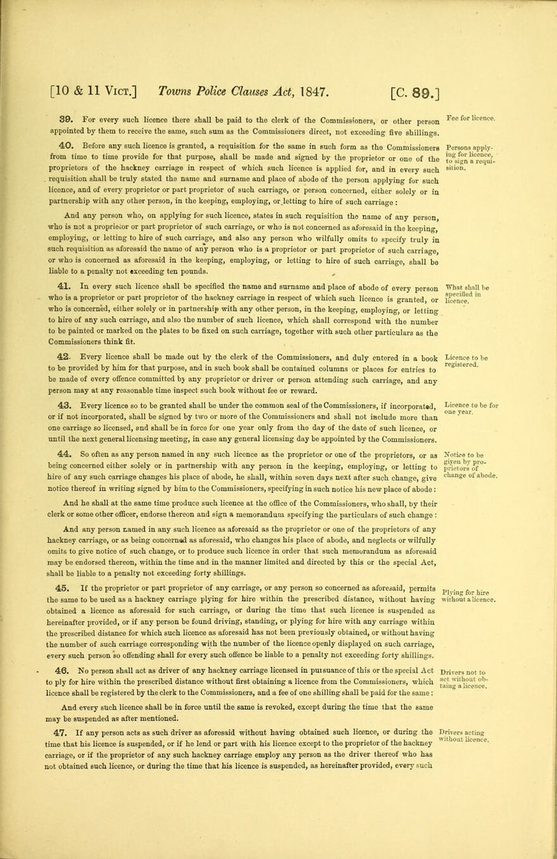 39. For every such licence there shall be paid to the clerk of the Commissioners, or other person licence, appointed by them to receive the same, such sum as the Commissioners direct, not exceeding five shillings. 40. Before any such licence is granted, a requisition for the same in such form as the Commissioners Persons apply- from time to time provide for that purpose, shall be made and signed by the proprietor or one of the u'^Jgn a'^recjid- proprietors of the hackney carriage in respect of which such licence is applied for, and in every such silion. . requisition shall be truly stated the name and surname and place of abode of the person applying for such licence, and of every proprietor or part proprietor of such carriage, or person concerned, either solely or in partnership with any other person, in the keeping, employing, or letting to hire of such carriao-e : And any person who, on applying for such licence, states in such requisition the name of any person, who is not a proprietor or part proprietor of such carriage, or who is not concerned as aforesaid in the keeping, employing, or letting to hire of such carriage, and also any person who wilfully omits to specify truly in such requisition as aforesaid the name of any person who is a proprietor or part proprietor of such carriage, or who is concerned as aforesaid in the keeping, employing, or letting to hire of such carriage, shall be liable to a penalty not exceeding ten pounds. 41. In every such licence shall be specified the name and surname and place of abode of every person '^^^ shall be who is a proprietor or part proprietor of the hackney carriage in respect of which such licence is granted, or l/oence.'' who is concerned, either solely or in partnership with any other person, in the keeping, employing, or letting to hire of any such carriage, and also the number of such licence, which shall correspond with the number to be painted or marked on the plates to be fixed on such carriage, together with such other particulars as the Commissioners think fit. 42. Every licence shall be made out by the clerk of the Commissioners, and duly entered in a book Licence to he to be provided by him for that purpose, and in such book shall be contained columns or places for entries to be made of every offence committed hy any proprietor or driver or person attending such carriage, and any person may at any reasonable time inspect such book without fee or reward. 43. Every licence so to be granted shall be under the common seal of the Commissioners, if incorporat«d, Licence to be for or if not incorporated, shall be signed by two or more of the Commissioners and shall not include more than one carriage so licensed, and shall be in force for one year only from the day of the date of such licence, or until the next general licensing meeting, in case any general licensing day be appointed by the Commissioners. 44. So often as any person named in any such licence as the proprietor or one of the proprietors, or as Notice to be being concerned either solely or in partnership with any person in the keeping, employing, or letting to pnetoraof ° hire of any such carriage changes his place of abode, he shall, within seven days next after such change, give ^''^S^ °^ abode, notice thereof in writing signed by him to the Commissioners, specifying in such notice his new place of abode : And he shall at the same time produce such licence at the office of the Commissioners, who shall, by their clerk or some other officer, endorse thereon and sign a memorandum spsoifying the particulars of such change : And any person named in any such licence as aforesaid as the proprietor or one of the proprietors of any hackney carriage, or as being conoernad as aforesaid, who changes his place of abode, and neglects or wilfully omits to give notice of such change, or to produce such licence in order that such memorandum as aforesaid may be endorsed thereon, within the time and in the manner limited and directed by this or the special Act, shall be liable to a penalty not exceeding forty shillings. 45. If the proprietor or part proprietor of any carriage, or any person so concerned as aforesaid, permits -p^^.^^ the same to be used as a hackney carriage plying for hire within the prescribed distance, without having without a licence. obtained a licence as aforesaid for such carriage, or during the time that such licence is suspended as hereinafter provided, or if any person bo found driving, standing, or plying for hire with any carriage within the prescribed distance for which such licence as aforesaid has not been previously obtained, or without having the number of such carriage corresponding with the number of the licence openly displayed on such carriage, every such person so offending shall for every such offence be liable to a penalty not exceeding forty shillings. 46. No person shall act as driver of any hackney carriage licensed in puisuance of this or the special Act Drivers not to to ply for hire within the prescribed distance without first obtaining a licence from the Commissioners, which j'ahilT'a'ii'eence licence shall be registered by the clerk to the Commissioners, and a fee of one shilling shall be paid for the same: And every sUch licence shall be in force until the same is revoked, except during the time that the same may be suspended as after mentioned. 47. If any person acts as such driver as aforesaid without having obtained such licence, or during the Drivers acting time that his licence is suspended, or if he lend or part with his licence except to the proprietor of the hackney licence, carriage, or if the proprietor of any such hackney carriage employ any person as the driver thereof who has not obtained such licence, or during the time that his licence is suspended, as hereinafter provided, every such