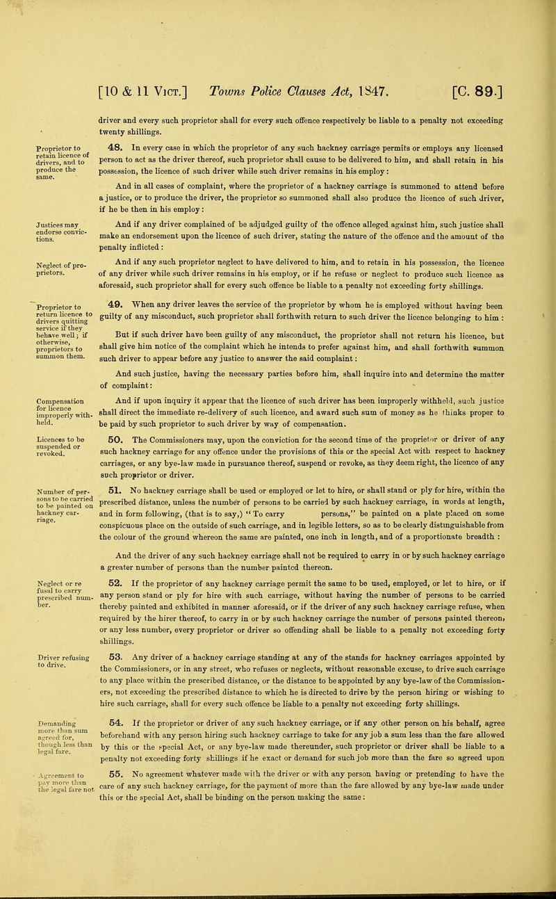 Proprietor to retain licence of drivers, and to produce the Neglect of pro- prietors. Proprietor to return licence to drivers quitting service if they behave weU.; if otherwise, proprietors to summon them. Compensation for licence improperly with- held. Licences to he suspended or revoked. Number of per- sons to be carried to be painted on hackney car- riage. Neglect or re fusal to carry prescribed num- Deraanding more than sum a.i^reed for, though less than legal fare. AgreemeDt to pay moi-e than the legal fare not driver and every sucli proprietor shall for every such offence respectively be liable to a penalty not exceeding twenty shillings. 48. In every case in which the proprietor of any such hackney carriage permits or employs any licensed person to act as the driver thereof, such proprietor shall cause to be delivered to him, and shall retain in his possession, the licence of such driver while such driver remains in his employ: And in all cases of complaint, where the proprietor of a hackney carriage is summoned to attend before a justice, or to produce the driver, the proprietor so summoned shall also produce the licence of such driver, if he be then in his employ : And if any driver complained of be adjudged guilty of the offence alleged against him, such justice shall make an endorsement upon the licence of such driver, stating the nature of the offence and the amount of the penalty inflicted : And if any such proprietor neglect to have delivered to him, and to retain in his possession, the licence of any driver while such driver remains in his employ, or if he refuse or neglect to produce such licence as aforesaid, such proprietor shall for every such offence be liable to a penalty not exceeding forty shillings. 49. When any driver leaves the service of the proprietor by whom he is employed without having been guilty of any misconduct, such proprietor shall forthwith return to such driver the licence belonging to him : But if such driver have been guilty of any misconduct, the proprietor shall not return his licence, but shall give him notice of the complaint which he intends to prefer against him, and shall forthwith summon such driver to appear before any justice to answer the said complaint: And such justice, having the necessary parties before him, shall inquire into and determine the matter of complaint: And if upon inquiry it appear that the licence of such driver has been improperly withheld, such justice shall direct the immediate re-delivery of such licence, and award such sum of money as hs (hiaks proper to be paid by such proprietor to such driver by way of compensation. 50. The Commissioners may, upon the conviction for the second time of the proprietor or driver of any such hackney carriage for any offence under the provisions of this or the special Act with respect to hackney carriages, or any bye-law made in pursuance thereof, suspend or revoke, as they deem right, the licence of any such proprietor or driver. 51. No hackney carriage shall be used or employed or let to hire, or shall stand or ply for hire, within the prescribed distance, unless the number of persons to be carried by such hackney carriage, in words at length, and in form following, (that is to say,)  To carry persons, be painted on a plate placed on some conspicuous place on the outside of such carriage, and in legible letters, so as to be clearly distmguishable from the colour of the ground whereon the same are painted, one inch in length, and of a proportionate breadth : And the driver of any such hackney carriage shall not be required to carry in or by such hackney carriage a greater number of persons than the number painted thereon. 52. If the proprietor of any hackney carriage permit the same to be used, employed, or let to hire, or if any person stand or ply for hire with such carriage, without having the number of persons to be carried thereby painted and exhibited in manner aforesaid, or if the driver of any such hackney carriage refuse, when required by the hirer thereof, to carry in or by such hackney carriage the number of persons painted thereon, or any less number, every proprietor or driver so offending shall be liable to a penalty not exceeding forty shillings. 53. Any driver of a hackney carriage standing at any of the stands for hackney carriages appointed by the Commissioners, or in any street, who refuses or neglects, without reasonable excuse, to drive such carriage to any place within the prescribed distance, or the distance to be appointed by any bye-law of the Commission- ers, not exceeding the prescribed distance to which he is directed to drive by the person hiring or wishing to hire such carriage, shall for every such offence be liable to a penalty not exceeding forty shillings. 54. If the proprietor or driver of any such hackney carriage, or if any other person on his behalf, agree beforehand with any person hiring such hackney carriage to take for any job a sum less than the fare allowed by this or the special Act, or any bye-law made thereunder, such proprietor or driver shall be liable to a penalty not exceeding forty shillings if he exact or demand for such job more than the fare so agreed upon 55. No agreement whatever made wilh the driver or with any person having or pretending to have the care of any such hackney carriage, for the payment of more than the fare allowed by any bye-law made under this or the special Act, shall be binding on the person making the same: