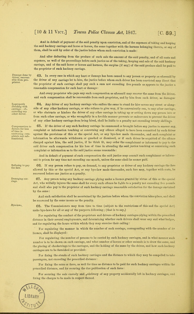Damage done by driver, recover- able from pro- prietor. Improperly sfanding with carriage : ob- struetmg any other driver. Compensation to drivers for loss of time in answering com- plaints not sub- stantiated. Damaging car- riage. Bye-laws. And in default of payment of the said penalty upon conviction, and of the expenses of taking and keeping- the said hackney carriage and horse or horses, the same together with the harness belonging thereto, or any of them, shall be sold by order of the justice before whom such conviction is made: And after deducting from the produce of such sale the amount of the said penalty, and of all costs and expenses, as well of the proceedings before such justice as of the taking, keeping and sale of the said haekney carriage, and of the said horse or horses and harness, the surplus (if any) of the said produce shall be paid to the proprietor of such hackney carriage. 63. In every case in which any hurt or damage has been caused to any person or property as aforesaid by the driver of any carriage let to hire, the justice before whom such driver has been convicted may direct that the proprietor of such carriage shall pay such a sum not exceeding five pounds as appears to the justice a reasonable compensation for such hurt or damage: And every proprietor who pays any such compensation as aforesaid may recover the same from the driver, and such compensation shall be recoverable from such proprietor, and by him from such driver, as damages- 64. Any driver of any hackney carriage who suffers the same to stand for hire across any street or along- side of any other hackney carriage, or who refuses to give way, if he conveniently can, to any other carriage, or who obstructs or hinders the driver of any other carriage in taking up or setting down any person into or from such other carriage, or who wrongfully in a forcible manner prevents or endeavours to prevent the driver of any other hackney carriage from being hired, shall be liable to a penalty not exceeding twenty shillings. 65. If the driver of any such hackney carriage be summoned or brought before any justice to answer any. complaint or information touching or concerning any offence alleged to have been committed by such driver against the provisions of this or the special Act, or any bye-law made thereunder, and such complaint or information be afterwards withdrawn or quashed or dismissed, or if such driver be acquitted of the offence charged against him, the said justice, if he think fit, may order the complainant or informant to pay to the said driver such compensation for his loss of time in attending the said justice touching or concerning such complaint or information as to the said justice seems reasonable: And in default of payment of such compensation the said justice may commit such complainant or inform- ant to prison for any time not exceeding one month, unless the same shall be sooner paid. 66. If any person refuse to pay, on demand, to any proprietor or driver of any hackney carriage the fare allowed by this or the special Act, or any bye-law made thereunder, such fare may, together with costs, be recovered before one justice as a penalty. 67. Any person using any hackney carriage plying under a licence granted by virtue of this or the special Act, who wilfully injures the same shall for every such offence be liable to a penalty not exceeding five pounds and shall also pay to the proprietor of such hackney carriage reasonable satisfaction for the damage sustained by the same: And such satisfaction shall be ascertained by the justices before whom the conviction takes place, and shall be recovered by the same means as the penalty. 68. The Commissioners may from time to time (subject to the restrictions of this and the special Act) make bye-laws for all or any of the purposes following; (that is to say,) For regulating the conduct of the proprietors and drivers of hackney carriages plying within the prescribed distance in their several employments, and determining whether such drivers shall wear any and what badges, and for regulating the hours within which they may exercise their calling: For regulating the manner in which the number of each carriage, corresponding with the number of its licence, shall be.displayed: For regulating the number of persons to be carried by such hackney carriages, and in what manner such number is to be shown on such carriage, and what number of horses or other animals is to draw the same, and the placing of checkstrings to the carriages, and the holding of the same by the driver, and how such hackney carriages are to be furnished or provided: For fixing the stands of such hackney carriages and the distance to which they may be compelled to take passengers, not exceeding the prescribed distance ; For fixing the rates or fares, as well for time as distance to be paid for such hackney carriages within the prescribed distance, and for securing the due publication of such fares: For securing the safe custody and- j-edelivery of any property accidentally left in hackney carriages, and fixing the charges to be made in respect thereof.