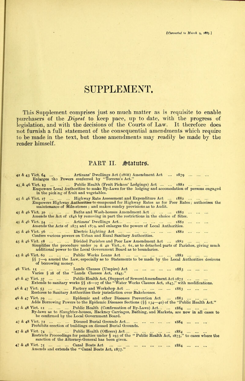 f Corrected to If arch g, 1885.] SUPPLEMENT. This Supplement comprises just so mucli matter as is requisite to enable purchasers of the Digest to keep pace, up to date, with the progress of legislation, and with the decisions of the Courts of Law. It therefore does not furnish a full statement of the consequential amei)dments which require to be made in the text, but those amendments may readily be made by the reader himself. PART II. ^tatuteg. 42 & 43 Vict. 64 Artizans'Dwellings Act (1868) Amendment Act ... 1879 ... Enlarges tli3 Powers conferred by Torrens's Act. 45 ^& 46 Vict. 23 Public Health (Fruit Pickers'Lodgings) Act 1882 Empowers Local Authorities to make By-Laws for the lodging and accomodation of persons engaged in the picking of fmit and vegetables. 45 & 46 Vict. 27 Highway Eate Assessment and Expenditure Act ... 1882 Empowers Highway AnthoritieB to compound for Highway Rates as for Poor Rates; authorises the maintenance of Mile-stones ; and makes sundry provisions as to Audit. 45 & 46 Vict. 30 Baths and Wash-houses Amendment Act 1882 .., Amends the Act of 1846 by removing in part the restrictions in the choice of Sites. 45 & 46 Vict. .i;4 Artizans' Dwellings Act 1882 Amends the Acts of 1875 and 18V9, ^.nd enlarges the powers of Local Authorities. 45 & 46 Vict. 56 Electric Lighting Act 1882 Confers various powers on Urban and Rural Sanitary Authorities. 45 & 46 Vict. sS Divided Parishes and Poor Law Amendment Act ... 1882 Simplifies the procedure under .^q & 40 Vict., c. 61, as to detached parts of Parishes, giving much additional power to the Local Government Board as to boundaries. 45 & 46 Vict. 62 Public Works Loans Act 1882 § § 7—9 amend the Law, especially as to Statements to be made by the Local Authorities desirous of borrowing money. 46 Vict. 15 Lands Clauses (Umpire) Act 1883 Varies § 28 of the Lands Clauses Act, 1845. 46 & 47 Vict. 37 Public Health Act, (Supportof Sewers) Amendment Act 1871; Extends to sanitary works §§ 18—27 of the Water Works Clauses Act, 1847, with modifications. 46 & 47 Vict. 53 Factory and Workshop Act 1883 Restores to Sanitary Avithorities their jurisdiction over Bakehouses. 46 & 47 Vict. 59 Epidemic and other Diseases Prevention Act ... 1883 Adds Borrowing Powers to the Epidemic Diseases Sections (§§ 134—40) of the Public Health Act. 47 & 48 Vict. 12 Public Health (Confirmation of By-Laws) Act 1884 By-laws as to Slaughter-houses, Hackney Carriages, Bathing, and Markets, are now in all cases to be confirmed by the Local Government Board. 47 & 48 Vict. 72 Disused Burial Grounds Act 1884 Prohibits erection of buildings on disused Burial Grounds. 47 & 48 Vict. 74 Public Health (Officers) Act 1884 Restricts Proceedings for penalties under § 193 of the  Public Health Act, 1875, to cases where the sanction of the Attorney-General has been given. 47 & 48 Vict. 75 Canal Boats Act 1884 ... Amends and extends the Canal Boats Act, 1877.