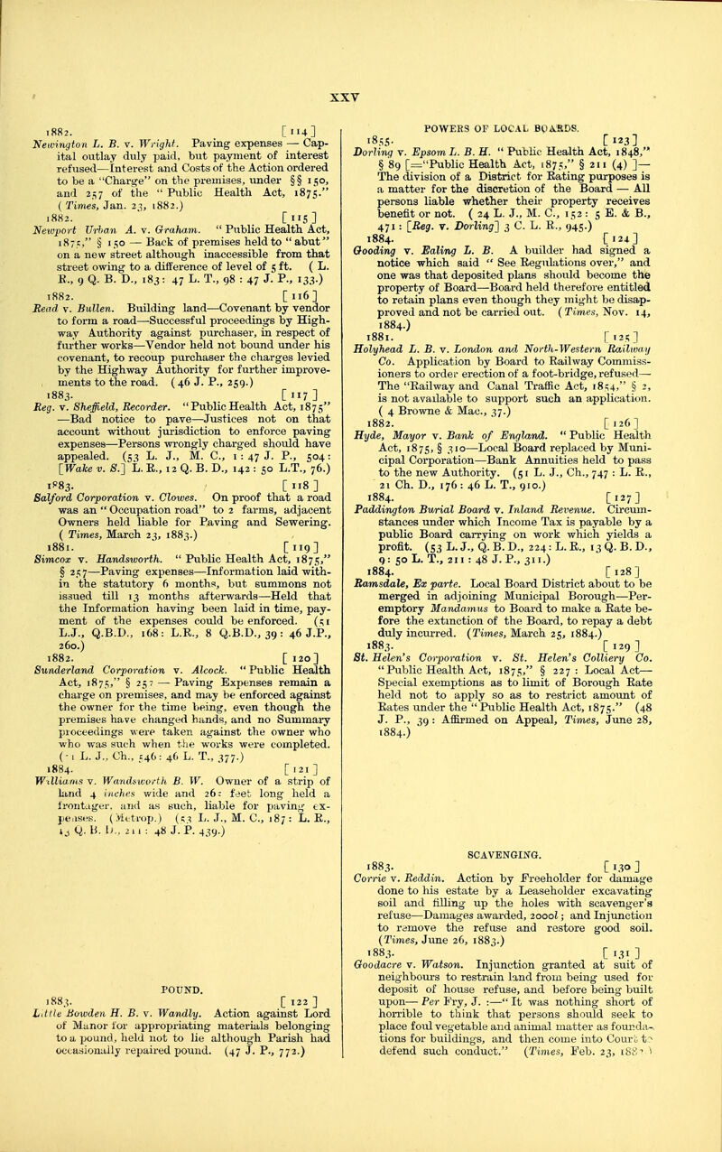 i882. [114] Newinyton L. B. v. Wright. Paving expenses — Cap- ital outlay duly paid, but payment of interest refused—Interest and Costs of the Action ordered to be a Charge on the premises, under §§ 150, and 257 of the  Public Health Act, 1875. ( Tir)ies, Jan. 2^, 1882.) 1882. ■ [lis] Newport Urban A. v. Graham.  Ptiblic Health Act, 187?, § 150 — Back of premises held to abut on a new street although inaccessible from that street owing to a difference of level of 5 ft. ( L. K., 9 Q. B. D., 183: 47 L. T., 98 : 47 J. P.. 133.) 1882. [116] Read v. Bullen. Building land—Covenant by vendor to form a road—Successful proceedings by High- way Authority against purchaser, in respect of further works—Vendor held not bound under his covenant, to recoup purchaser the charges levied by the Highway Authority for further improve- ments to the road. (46 J. P., 259.) 1883- [117] Reg. V. Sheffield, Recorder.  Public Health Act, 1875 ■—Bad notice to pave—Justices not on that account without jurisdiction to enforce paving expenses—Persons wrongly charged shoiild have appealed. (5^ L. J., M. C, i: 47 J. P., 504: [Wake V. 8.'] L. R., 12 Q. B. D., 142 : 50 L.T., 76.) 1P83. [118] Salford Corporation v. Clowes. On proof that a road was an  Occupation road to 2 farms, adjacent Owners held liable for Paving and Sewering. ( Times, March 23, 1883.) 1881.  [119] Simcox V. Handsivorth.  Public Health Act, 1875, § 257—Paving expenses—Information laid with- in the statutory 6 months, but summons not issued till 13 months afterwards—Held that the Information having been laid in time, pay- ment of the expenses could be enforced. (qi L.J., Q.B.D., 168: L.R., 8 Q.B.D., 39: 46 J.P., 260.) 1882. [ 120] Sunderland Corporation v. Alcock.  Public Health Act, i87,t;, § 257 — Paving Expenses remain a charge on premises, and may be enforced against the owner for the time being, even though the premises have changed hands, and no Summary proceedings were taken against the owner who who was such when the works were completed. ( -1 L. J., Oh., 546: 46 L. T., 377.) 1884. ['21] Wtlliarns v. Wandsworth B. W. Owner of a strip of land 4 inches wide and 26: f.jet long held a frontager, and as tiuch, liable for jjaving ex- peases. (Mttrop.) L. J., M. C, 187 : L. E., J J Q. B. I)., 211 : 48 J. P. 439.) POUND. 1883. _ C 122 ] Little Bowden H. B. v. Wandly. Action against Lord of Manor for appropriating materials belonging to a pound, held not to lie although Parish had occasionally repaired pound. (47 J. P., 772.) POWERS OF LOC.IL BQASDS. 1855- [123] Dorling v. Epsom L. B. H.  Public Health Act, 1848, § 89 [^Public Health Act, 1875, § 211 (4) ]— The division of a District for Eating purposes is a matter for the discretion of the Board — All persons liable whether their property receives benefit or not. ( 24 L. J., M. C, 152 : 5 E. & B., 471: [Reg. V. Dcrling^ 3 C. L. E., 945.) 1884. [124] Oooding v. Ealing L. B. A builder had signed a notice which said  See Eegulations over, and one was that deposited plans shovild become the property of Board—^Board held therefore entitled to retain plans even though they might be disap- proved and not be carried out. ( Times, Nov. 14, 1884.) 1881. [i2.t;] Holyhead L. B. v. London and North-Western Railway Co. Application by Board to Railway Commiss- ioners to ordei' erection of a foot-bridge, refused—- The Eailway and Canal Traffic Act, 18^4, § 2, is not available to support such an application. ( 4 Browne & Mac, 37.) 1882.  [i2f'] Hyde, Mayor v. Bank of England.  Public Health Act, 1875, § —Local Board replaced by Muni- cipal Corporation—Bank Annuities held to pass to the new Authority. (51 L. J., Ch., 747 : L. E., 21 Ch. D., 176: 46 L. T., 910.) 1884. [127] Paddington Burial Board v. Inland Revenue. Circum- stances under which Income Tax is payable by a public Board carrying on work which yields a profit. (53 L.J., Q.B.D., 224: L.R., 13Q.B.D., q: SO L. T., 211 : 48 J. P., 311.) 1884. [128] Ramsdale, Ex parte. Local Board District about to be merged in adjoining Municipal Borough—Per- emptory Mandamus to Board to make a Rate be- fore the extinction of the Board, to repay a debt duly incui'red. (Times, March 25, 1884.) 1883. [129] i8<. Helen's Corporation v. St. Helen's Colliery Co.  Public Health Act, 1875, § 227: Local Act- Special exemptions as to limit of Borough Rate held not to apply so as to restrict amount of Eates under the  Public Health Act, 1875. (48 J. P., 39 : AfiBjmed on Appeal, Times, June 28, 1884.) SCAVENGING. 1883. _ [ 130 ] Corrie v. Reddin. Action by Freeholder for damage done to his estate by a Leaseholder excavating soil and filling up the holes with scavenger's refuse—Damages awarded, 2000I; and Injunction to remove the refuse and restore good soil. (Times, June 26, 1883.) T883. [ 131 ] Goodacre v. Watson. Injunction granted at suit of neighbours to restrain land from being used for deposit of house refuse, and before being built upon— Per Pry, J. :—- It was nothing short of horrible to think that persons should seek to place foul vegetable and animal matter as founda- tions for buildings, and then come into Court t ? defend such conduct. (Times, Feb. 23, IBS'? ■>