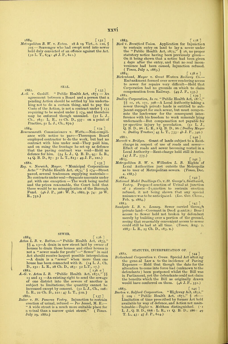 XXTi 1884. _ [132] Metropolitan B. W. v. Eaton. 18 & 19 Vict., c. 120, § 205 — Scavenger who liad swept mud into sewer held duly convicted of an offence against the Act. (so L. T., 634: 48 J. P., 611.) SEAL. 1882. [133] A.-G. V. Gaskill.  Public Health Act, 1875 — An agreement between a Board and a person that a pending Action should be settled by his underta- iiag not to do a certain thing, and to pay the Costs of the Action, is not a contract under § 173 requiring to be sealed under § 174, and therefore may be enforced though unsealed. (52 L. J., Ch., 163: L. E., 22 Ch. D., 537 : on a point of Practice, 51 L. J., Ch., 870.) 1884. [ i.H ] . Bournemouth Commissioners v. Watts.—Non-compli- ance with notice to pave—Thereupon Board employed contractor to do the work, but had no contract with him under seal—They paid him, and on suing the frontage he set up as defence that the paving contract was void—Held no defence for him. (54 L. J., Q. B. D., 93 : L. R., 14 Q. B. D., 87 : 51 L. T., 823 : 49 J. P., 102.) 1882. [i3S] Reg. V. Norwich, Mayor.  Municipal Corporations Acts:  Public Health Act, 1875, § 174—Street paved, several tradesmen supplying materials— No contracts under seal—Separate amounts under 50Z. with one exception — The wort being useful and the prices reasonable, the Court held that there would be no misapplication of the Borough Fund. (46 J. P., 308 : W. N., 1882, p. 74 : 30 W. E., 752.) SEWEE. 1884. _ [ 136 ] Acton L. B. V. Batten.—Public Health Act, 1875, §§4, 13—A drain in new street laid by owner of houses to drain those houses and other houses is not a  sewer made for profit— Sewer in said Act should receive largest possible interpulation —A drain is a sewer when more than one house has been connected with it. (1:4 L. J., Ch. D., 251: L. E., 28 Ch. D., 283: 52 L.T., 17.) i88z. ' [ 136 a] A.-G. V. Acton L. B. Public Health Act, 1875, §§ 15 and 23 —An existing right to send the sewage of one district into the sewers of another is subject to limitations; the quantity cannot be increased except by consent. (52 L. J., Ch., 108 : L. R., 22 Ch. D., 221: 47 L. T., sio.) 1882. _ _ [137] Baker v. St. Pancras Vestry. Injunction to restrain erection of urinal, refused — Per Jessel, M. E.:—  A wide street is a much more suitable place for a urinal than a narrow quiet street. ( Times. 1883. . . . r i.^s ] Bird V. Brentford Union. Application for Injunction to restrain entry on land to lay a sewer under the Public Health Act, 1875, § 16, no proper statutory notice having been previously given— On it being shown that a notice had been given 5 days after the entry, and that no real incon- venience had been caused, Injunction refused. ( Times, July 2, 1883.) 1884. [ 138 a ] Birkenhead, Mayor v. Great Westecn Railway Co.— Embankment formed over sewer rendering access to sewer for repairs very difficult—Held that Corporation had no grounds on which to claim compensation from Railway. (49 J. P., 131;.) 1881. _ [i39] Dudley Corporation, In re. Public Health Act, 18-:, §§ IE, 16, 17:, 308—A Local Authority taking a sewer through privata lands is entitled to sub- jacent support for such sewer, but must compen- sate the landowner for the consequent inter- ference with his freedom to work minerals lying underneath—But compensation not payable for pr:'spective injury by percolation. (51 L. J., Q. B. D., 86 : L. R., 8 Q. B. D., 86 -.IDudley Mayor V. Dudley Trustees^ 45 L. T., 733 : 46 J. P., 340.) 188.^. [140] Merrett v. Bridges. Grant of lands subject to a Rent- charge in respect of use of roads and sewer— Effect of roads and sewer becoming vested in a Local Authority—Eent-charge held still in force. (47 J. P., 775.) 18S3. [ 141 ] Metropolitan B. W. v. Willesden L. B. Eights of Local Authorities just outside the Metropolis as to user of Metropolitan sewers. (Times, Dec. 4, 1883.) 1884. [142] National Model Dwellings Co. v. St. George's, Southwark, Vestry. Proposed erection of Urinal at junction of 2 streets—lajunction to restrain erection refused, it not being shown that any special nuisance was to be anticipated. (Loc. Gov. Chron., Feb. 9, 1884.) 1883. [ 43 1 Sandgate L. B. v. Lenney. Sewer carried through private land—Covenant in Deed giantin^- Boar i access to Sewer held not broken by defendant merely by building over a portion of the ground, seeing that reasonably convenient access to sewer could still be had at all time. (Times, Aug. 2. 1883: L. R., 25 Ch. D., 183, n.) STATUTES, INTERPRETATION OP. 1882. [144] Birkenhead Corporation v. Crowe. Special Act alter.ng the gene..al Law a to the incidence of Paving Expenses —• Held that though the date for the alteration to come into force had (unknown to the defendants) been postponed whilst the BUI was in Parliament, yet the defendants could not claim the benefits which the Bill as originally di'awn would have conferred on them. (46 J. P., 551.) 1883. _ C I4K 1 Burton v. Salford Corporation. Highway Act, 1835, § 109 : Public Health Act, 1875, § 261— Limitation of time prescribed by former Act held available by way of defence, and Action not main- tainable—Taylor V. Meltham distinguished. (-2 L. J., Q. B. D., 668 : L. E., 11 Q. B. D., 286 : 49