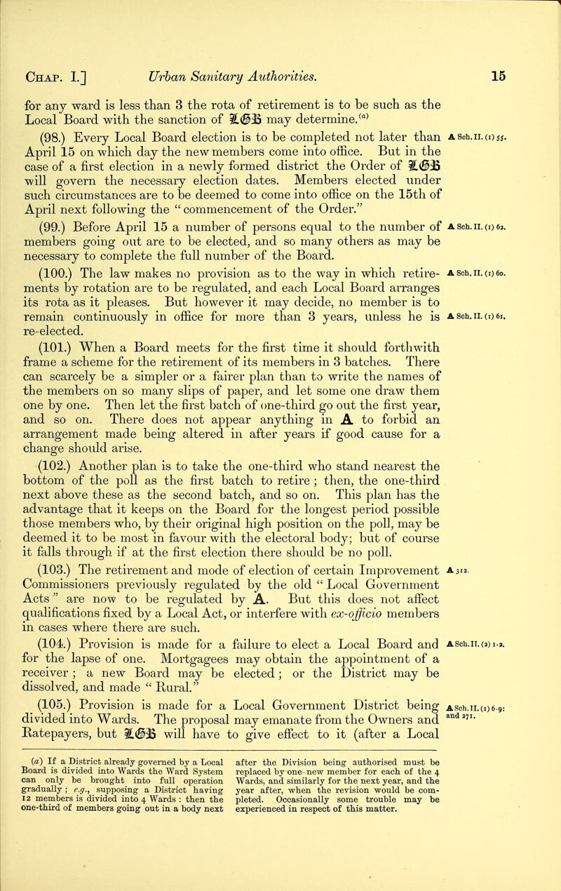 for any ward is less than 3 the rota of retirement is to be such as the Local Board with the sanction of ?C(^33 may determine.^' (98.) Every Local Board election is to be completed not later than a sch. 11.(1)^5. April 15 on which day the new members come into office. But in the case of a first election in a newly formed district the Order of %<B^ will govern the necessary election dates. Members elected under such circumstances are to be deemed to come into office on the 15th of April next following the  commencement of the Order. (99.) Before April 15 a number of persons equal to the number of a sch. 11. (o 62. members going out are to be elected, and so many others as may be necessary to complete the full number of the Board. (100.) The law makes no provision as to the way in which retire- Asch.ii.oeo. ments by rotation are to be regulated, and each Local Board arranges its rota as it pleases. But however it may decide, no member is to remain continuously in office for more than 3 years, unless he is a soh. 11. o) 61. re-elected, (101.) When a Board meets for the ffi'st time it should forthwith frame a scheme for the retirement of its members in 3 batches. There can scarcely be a simpler or a fairer plan than to write the names of the members on so many slips of paper, and let some one draw them one by one. Then let the first batch of (me-third go out the first year, and so on. There does not appear anything in A to forbid an arrangement made being altered in after years if good cause for a change should arise. (102.) Another plan is to take the one-third who stand nearest the bottom of the poll as the first batch to retire ; then, the one-third next above these as the second batch, and so on. This plan has the advantage that it keeps on the Board for the longest period possible those members who, by their original high position on the poll, may be deemed it to be most in favour with the electoral body; but of course it falls through if at the first election there should be no poll. (103.) The retirement and mode of election of certain Improvement a312. Commissioners previously regulated by the old  Local Government Acts are now to be regulated by A. But this does not affect qualifications fixed by a Local Act, or interfere with ex-ojficio members in cases where there are such. (104.) Provision is made for a failure to elect a Local Board and ASch.n.(3)i-3. for the lapse of one. Mortgagees may obtain the appointment of a receiver ; a new Board may be elected; or the District may be dissolved, and made  Rural. (105.) Provision is made for a Local Government District being ASch.ii.coe.g: divided into Wards. The proposal may emanate from the Owners and Ratepayers, but i!.(§3S will have to give effect to it (after a Local (a) If a District already governed by a Local after the Division being authorised must be Board is divided into Wards the Ward System replaced by one-nevr member for each of the 4 can only be brought into full operation Wards, and similarly for the next year, and the gradually ; e.ff., supposing a District having year after, V7hen the revision vs^ould be com- 12 members is divided into 4 Wards : then the pleted. Occasionally some trouble may be one-third of members going out in a body next experienced in respect of this matter.