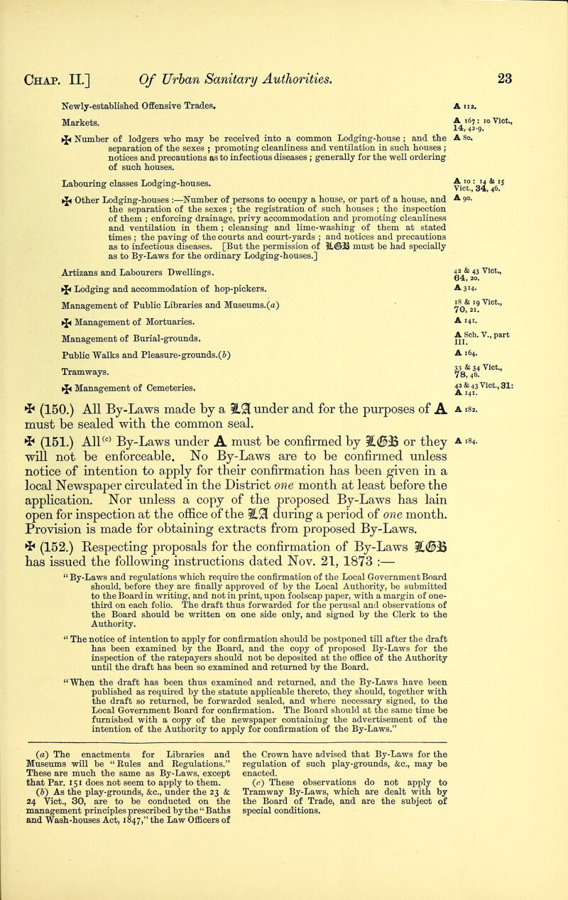 Newly-establislied Offensive Trades, A 113, Markets. : 1° ^'t., 14, 42-9. >J< Number of lodgers who may be received into a common Lodging-bouse ; and tbe A 80. separation of tbe sexes ; promoting cleanliness and ventilation in such bouses ; notices and precautions as to infectious diseases ; generally for tbe well ordering of such bouses. Labouring classes Lodging-bouses. ^^'S ({< Other Lodging-bouses :—Number of persons to occupy a bouse, or part of a bouse, and ^ 9°- tbe separation of tbe sexes ; tbe registration of sucb bouses ; tbe inspection of them ; enforcing drainage, privy accommodation and promoting cleanliness and ventilation in tbem ; cleansing and lime-wasbing of tbem at stated times ; tbe paving of tbe courts and court-yards ; and notices and precautions as to infectious diseases. [But tbe permission of 3l(@33 must be bad specially as to By-Laws for tbe ordinary Lodging-bouses.] Artizans and Labourers Dwellings. 42 *s 43 Vict., 64, 20. ^ Lodging and accommodation of bop-pickers. A 314. Management of Public Libraries and Museums.(a) - 7o'^2i' ^ Management of Mortuaries. -A-141- Management of Burial-grounds, A Sob. V., part Public Walks and Pleasure-grounds.(&) i64. Tramways. ^8^1!^''-' ►i< Management of Cemeteries. ^ '^'o'-' 31= ^ (150.) All By-Laws made by a under and for the purposes of A a isz. must be sealed with, the common seal. ^ (151.) All^^ By-Laws under A must be confirmed by %<B% or they a 184. will not be enforceable. No By-Laws are to be confirmed unless notice of intention to a.pply for their confirmation has been given in a local Newspaper circulated in the District one month at least before the apphcation. Nor unless a copy of the proposed By-Laws has lain open for inspection at the ofiice of the %^ during a period of one month. Provision is made for obtaining extracts from proposed By-Laws. (152.) Respecting proposals for the confirmation of By-Laws ^#33 has issued the following instructions dated Nov. 21, 1873 :— By-Laws and regulations wbicb require tbe confirmation of tbe Local Government Board should, before they are finally approved of by tbe Local Authority, be submitted to the Board in writing, and not in print, upon foolscap paper, with a margin of one- third on each folio. Tbe draft thus forwarded for the perusal and observations of the Board should be written on one side only, and signed by tbe Clerk to the Authority.  Tbe notice of intention to apply for confirmation should be postponed till after tbe draft has been examined by the Board, and tbe copy of proposed By-Laws for tbe inspection of the ratepayers should not be deposited at the oiiice of the Authority until the draft has been so examined and returned by tbe Board. When the draft has been thus examined and returned, and tbe By-Laws have been published as required by the statute applicable thereto, they should, together with tbe draft so returned, be forwarded sealed, and where necessary signed, to the Local Government Board for confirmation. The Board should at the same time be furnished with a copy of the newspaper containing the advertisement of the intention of tbe Authority to apply for confirmation of tbe By-Laws. («) Tbe enactments for Libraries and Museums will be  Rules and Regulations. These are much the same as By-Laws, except that Par. 151 does not seem to apply to them. (&) As tbe play-grounds, &c., under tbe 23 & 24 Vict., 30, are to be conducted on tbe management principles prescribed by the  Baths and Wash-bouses Act, 1847, tbe Law OflB.cers of the Crown have advised that By-Laws for the regulation of such play-grounds, &c., may be enacted. ((.') These observations do not apply to Tramway By-Laws, which are dealt with by the Board of Trade, and are the subject of special conditions.