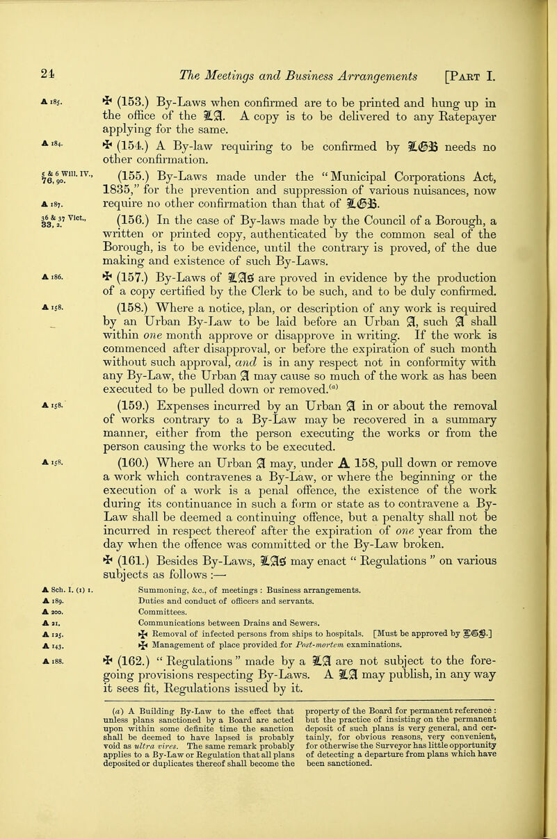 A i8s. ^ (153.) By-Laws when confirmed are to be printed and hung up in the office of the A copy is to be deHvered to any Ratepayer applying for the same. A184. »j< (154.) A By-law requiring to be confirmed by ?L(S3S needs no other confirmation. 76,9oY'^^ (155.) By-Laws made under the Municipal Corporations Act, 1835, for the prevention and suppression of various nuisances, now A i8j. require no other confirmation than that of 33% (156.) In the case of By-laws made by the Council of a Borough, a written or printed copy, authenticated by the common seal of the Borough, is to be evidence, until the contrary is proved, of the due making and existence of such By-Laws. A186. ^ (157.) By-Laws of iC^Si are proved in evidence by the production of a copy certified by the Clerk to be such, and to be duly confirmed. A158. (158.) Where a notice, plan, or description of any work is required by an Urban By-Law to be laid before an Urban 91, such 91 shall within one month approve or disapprove in writing. If the work is commenced after disapproval, or before the expiration of such month without such approval, and is in any respect not in conformity with any By-Law, the Urban 9 naay cause so much of the work as has been executed to be palled down or removed.^^ Ais8.' (159.) Expenses incurred by an Urban 91 in or about the removal of works contrary to a By-Law may be recovered in a summary manner, either from the person executing the works or from the person causing the works to be executed. A 1^8. (160.) Where an Urban 9[ may, under A 158, pull down or remove a work which contravenes a By-Law, or where the beginning or the execution of a work is a penal ofience, the existence of the work during its continuance in such a form or state as to contravene a By- Law shall be deemed a continuing offence, but a penalty shall not be incurred in respect thereof after the expiration of one year from the day when the offence was committed or the By-Law broken. *if (161.) Besides By-Laws, 3C9[£S may enact  Begulations  on various subjects as follows :— A Soh. I. (i) I. Summoning, &c., of meetings : Business arrangements. A 189. Duties and conduct of oflBcers and servants. A 200. Committees. A 31. Communications between Drains and Sewers. A laj, ►J* Removal of infected persons from stips to hospitals. [Must be approved by ^dg.] A 143. ^ Management of place provided for Post-mortem examinations. A188. ^ (162.) Regulations made by a ?L91 are not subject to the fore- going provisions respecting By-Laws. A %^ may pubhsh, in any way it sees fit. Regulations issued by it. (a) A Building By-Law to the effect that property of the Board for permanent reference : unless plans sanctioned by a Board are acted but the practice of insisting on the permanent upon within some definite time the sanction deposit of such plans is very general, and cer- shall be deemed to have lapsed is probably tainly, for obvious reasons, very convenient, void as ultra vires. The same remark probably for otherwise the Surveyor has little opportunity applies to a By-Law or Eegulation that all plans of detecting a departure from plans which have deposited or duplicates thereof shall become the been sanctioned.