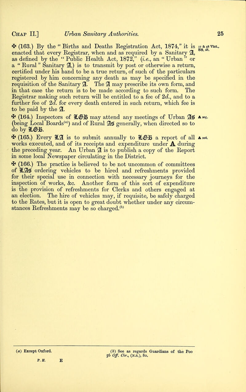 (163.) By the  Births and Deaths Registration Act, 1874, it is aj^a 3| vict., enacted that every Registrar, when and as required by a Sanitary ^, as defined by the  Pubhc Health Act, 1872, {i.e., an  Urban  or a  Rural Sanitary 91,) is to transmit by post or otherwise a return, certified under his hand to be a true return, of such of the particulars registered by him concerning any death as may be specified in the requisition of the Sanitary 91. The ^ may prescribe its own form, and in that case the return is to be made according to such form. The Registrar making such return will be entitled to a fee of 2c?,, and to a further fee of 2c?. for every death entered in such return, which fee is to be paid by the % ^ (164.) Inspectors of iL(S9S may attend any meetings of Urban ^s! amj. (being Local Boards^^) and of Rural 9[s« generally, when directed so to do by (165.) Every is to submit annually to ?L(^35 a report of all a 206. works executed, and of its receipts and expenditure under A during the preceding year. An Urban 91 is to publish a copy of the Report in some local Newspaper circulating in the District. *^ (166.) The practice is believed to be not uncommon of committees of E-^ls! ordering vehicles to be hired and refreshments provided for their special use in connection with necessary journeys for the inspection of works, &c. Another form of this sort of expenditure is the provision of refreshments for Clerks and others engaged at an election. The hire of vehicles may, if requisite, be safely charged to the Rates, but it is open to great doubt whether under any circum- stances Refreshments may be so charged, ^''^ (a) Except Oxford. P. H. E (h) See as regards Guardians of the Poo 56 Off. dr., (N.S.), 80,