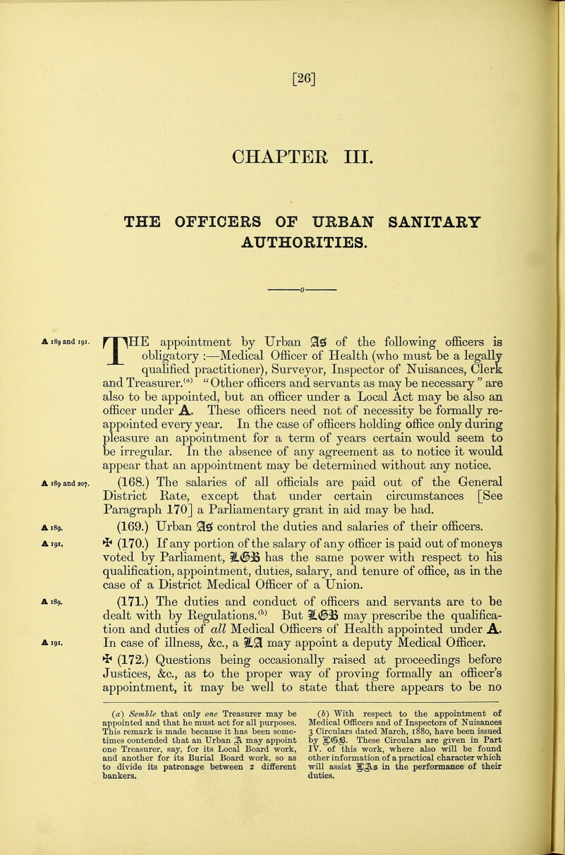 [26] CHAPTER III. THE OrriCERS OF URBAN SANITARY AUTHORITIES. ■0 A189 and 191. ^T^HE appointment by Urban 91^ of the following officers is I obligatory :—Medical Officer of Health (who must be a legally qualified practitioner), Surveyor, Inspector of Nuisances, Clerk and Treasurer/^  Other officers and servants as may be necessary  are also to be appointed, but an officer under a Local Act may be also an officer under A. These officers need not of necessity be formally re- appointed every year. In the case of officers holding office only during pleasure an appointment for a term of years certain would seem to be irregular. In the absence of any agreement as to notice it would appear that an appointment may be determined without any notice. A 189 and 207. (168.) The salaries of all officials are paid out of the General District Kate, except that under certain circumstances [See Paragraph 170] a Parliamentary grant in aid may be had. A189. (169.) Urban 9[£S control the duties and salaries of their officers. A191, (170.) If any portion of the salary of any officer is paid out of moneys voted by Parliament, ^<BM has the same power with respect to his qualification, appointment, duties, salary, and tenure of office, as in the case of a District Medical Officer of a Union. A189. (171.) The duties and conduct of officers and servants are to be dealt with by Regulations.'^ But may prescribe the qualifica- tion and duties of all Medical Officers of Health appointed under A. A191. In case of illness, &c., a may appoint a deputy Medical Officer. (172.) Questions being occasionally raised at proceedings before Justices, &c., as to the proper way of proving formally an officer's appointment, it may be well to state that there appears to be no (a) Semble that only one Treasurer may be (J) With respect to the appointment of appointed and that he must act for all purposes. Medical Ofl&cers and of Inspectors of Nuisances This remark is made because it has been some- 3 Circulars dated March, 1880, have been issued times contended that an Urban ^ may appoint by These Circulars are given in Part one Treasurer, say, for its Local Board work, IV. of this work, where also will be found and another for its Burial Board work, so as other information of a practical character which, to divide its patronage between 2 different will assist in the performance of their bankers. duties.